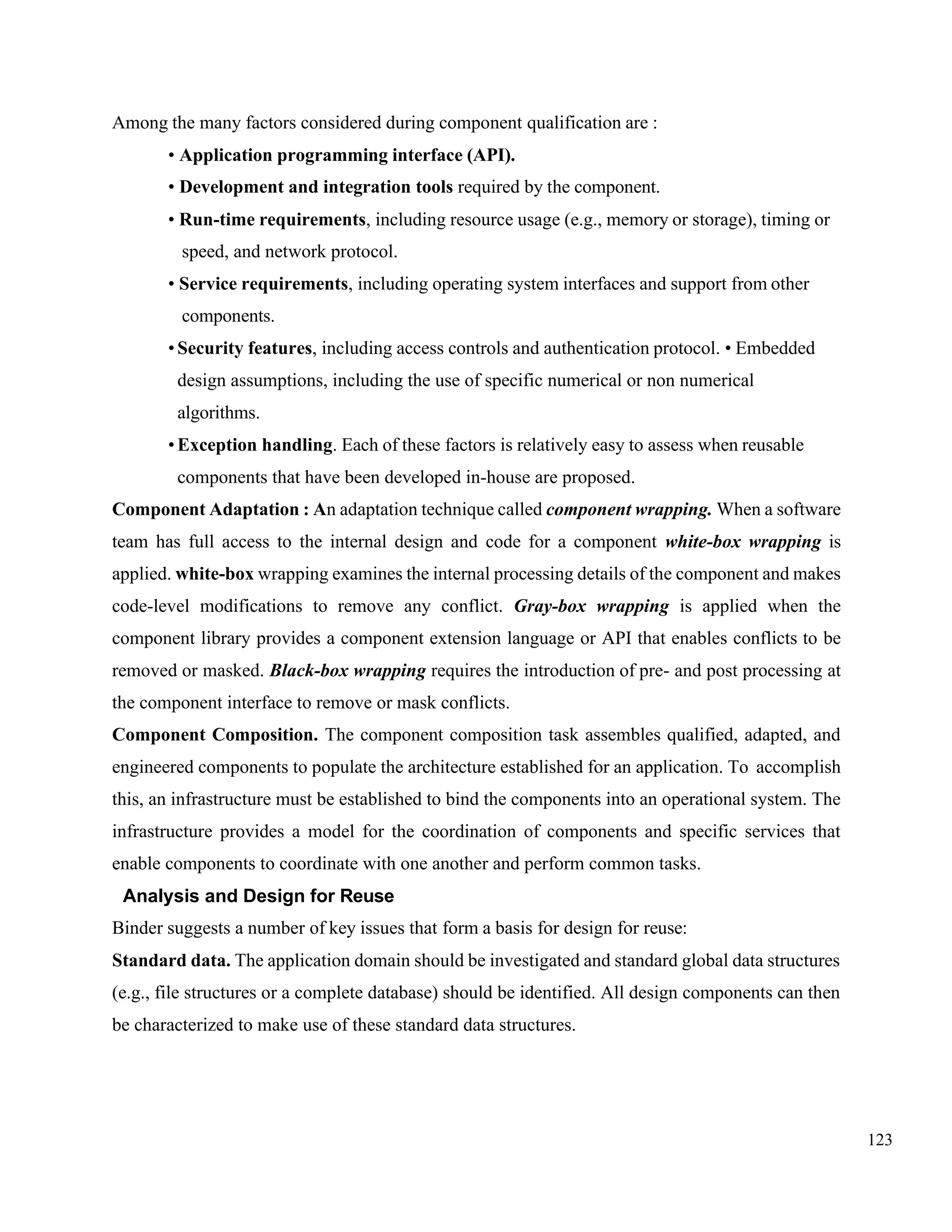 123
Among the many factors considered during component qualification are :
• Application programming interface (API).
• Development and integration tools required by the component.
• Run-time requirements, including resource usage (e.g., memory or storage), timing or
speed, and network protocol.
• Service requirements, including operating system interfaces and support from other
components.
•Security features, including access controls and authentication protocol. • Embedded
design assumptions, including the use of specific numerical or non numerical
algorithms.
•Exception handling. Each of these factors is relatively easy to assess when reusable
components that have been developed in-house are proposed.
Component Adaptation : An adaptation technique called component wrapping. When a software
team has full access to the internal design and code for a component white-box wrapping is
applied. white-box wrapping examines the internal processing details of the component and makes
code-level modifications to remove any conflict. Gray-box wrapping is applied when the
component library provides a component extension language or API that enables conflicts to be
removed or masked. Black-box wrapping requires the introduction of pre- and post processing at
the component interface to remove or mask conflicts.
Component Composition. The component composition task assembles qualified, adapted, and
engineered components to populate the architecture established for an application. To accomplish
this, an infrastructure must be established to bind the components into an operational system. The
infrastructure provides a model for the coordination of components and specific services that
enable components to coordinate with one another and perform common tasks.
Analysis and Design for Reuse
Binder suggests a number of key issues that form a basis for design for reuse:
Standard data. The application domain should be investigated and standard global data structures
(e.g., file structures or a complete database) should be identified. All design components can then
be characterized to make use of these standard data structures.
 