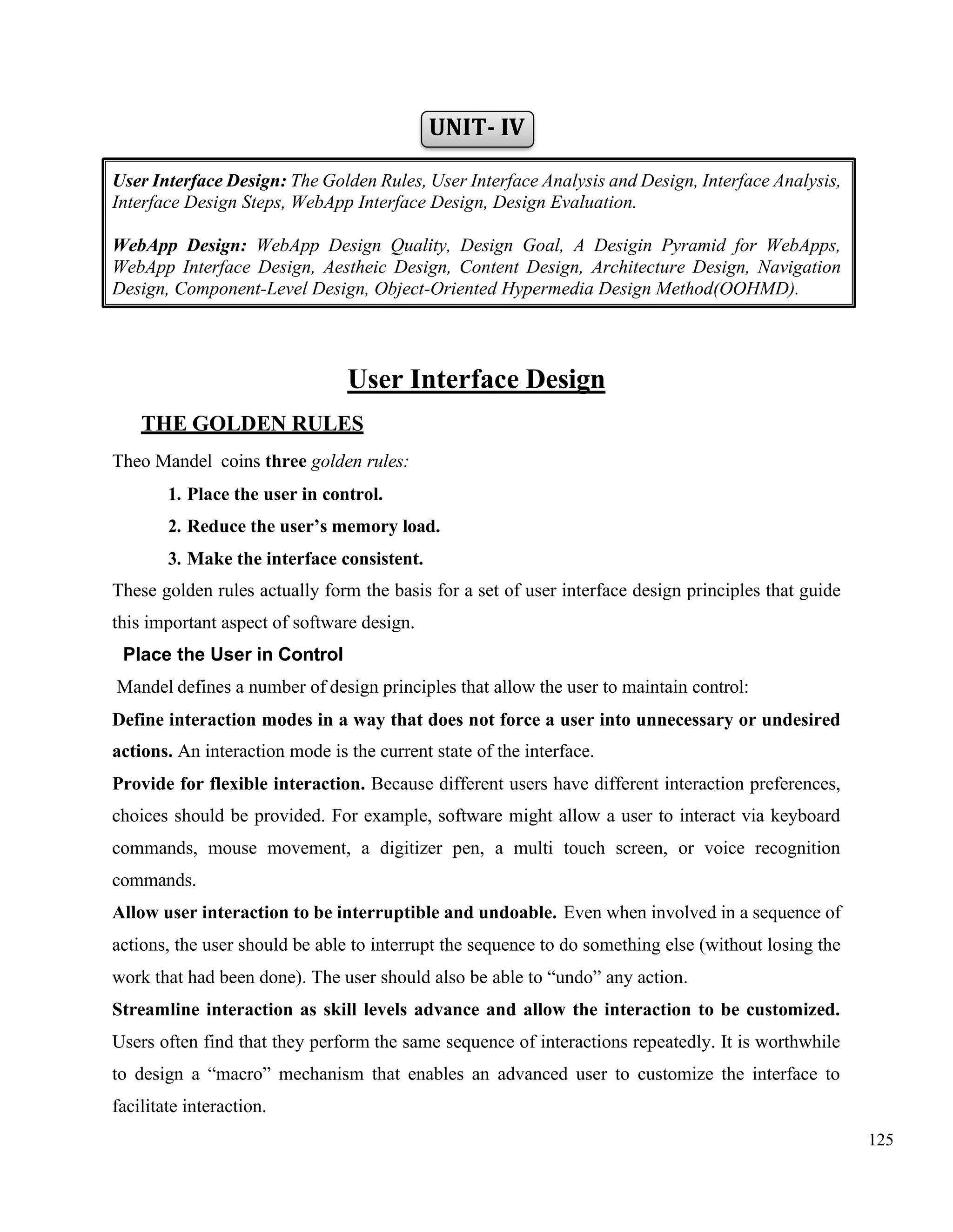 125
UNIT- IV
User Interface Design
THE GOLDEN RULES
Theo Mandel coins three golden rules:
1. Place the user in control.
2. Reduce the user’s memory load.
3. Make the interface consistent.
These golden rules actually form the basis for a set of user interface design principles that guide
this important aspect of software design.
Place the User in Control
Mandel defines a number of design principles that allow the user to maintain control:
Define interaction modes in a way that does not force a user into unnecessary or undesired
actions. An interaction mode is the current state of the interface.
Provide for flexible interaction. Because different users have different interaction preferences,
choices should be provided. For example, software might allow a user to interact via keyboard
commands, mouse movement, a digitizer pen, a multi touch screen, or voice recognition
commands.
Allow user interaction to be interruptible and undoable. Even when involved in a sequence of
actions, the user should be able to interrupt the sequence to do something else (without losing the
work that had been done). The user should also be able to “undo” any action.
Streamline interaction as skill levels advance and allow the interaction to be customized.
Users often find that they perform the same sequence of interactions repeatedly. It is worthwhile
to design a “macro” mechanism that enables an advanced user to customize the interface to
facilitate interaction.
User Interface Design: The Golden Rules, User Interface Analysis and Design, Interface Analysis,
Interface Design Steps, WebApp Interface Design, Design Evaluation.
WebApp Design: WebApp Design Quality, Design Goal, A Desigin Pyramid for WebApps,
WebApp Interface Design, Aestheic Design, Content Design, Architecture Design, Navigation
Design, Component-Level Design, Object-Oriented Hypermedia Design Method(OOHMD).
 