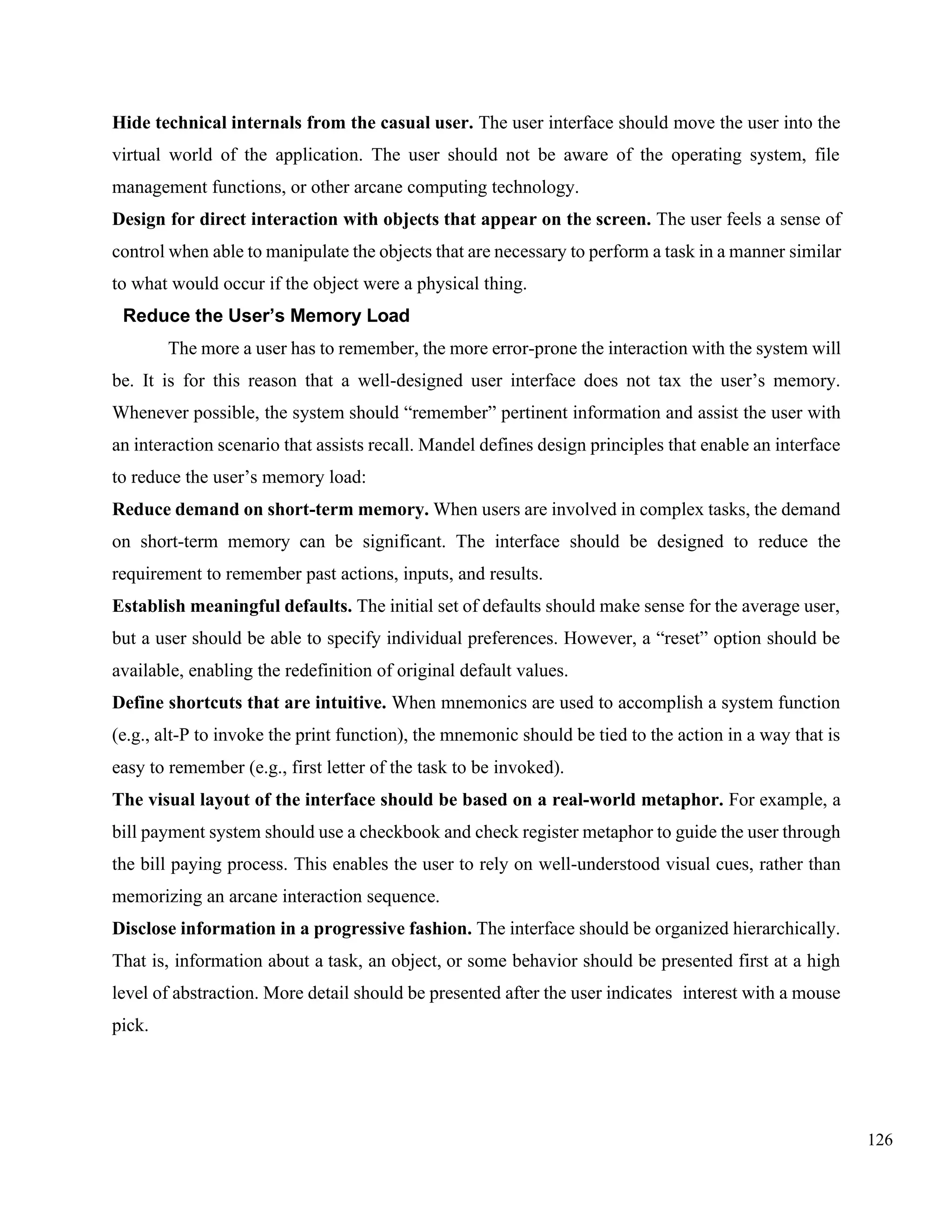 126
Hide technical internals from the casual user. The user interface should move the user into the
virtual world of the application. The user should not be aware of the operating system, file
management functions, or other arcane computing technology.
Design for direct interaction with objects that appear on the screen. The user feels a sense of
control when able to manipulate the objects that are necessary to perform a task in a manner similar
to what would occur if the object were a physical thing.
Reduce the User’s Memory Load
The more a user has to remember, the more error-prone the interaction with the system will
be. It is for this reason that a well-designed user interface does not tax the user’s memory.
Whenever possible, the system should “remember” pertinent information and assist the user with
an interaction scenario that assists recall. Mandel defines design principles that enable an interface
to reduce the user’s memory load:
Reduce demand on short-term memory. When users are involved in complex tasks, the demand
on short-term memory can be significant. The interface should be designed to reduce the
requirement to remember past actions, inputs, and results.
Establish meaningful defaults. The initial set of defaults should make sense for the average user,
but a user should be able to specify individual preferences. However, a “reset” option should be
available, enabling the redefinition of original default values.
Define shortcuts that are intuitive. When mnemonics are used to accomplish a system function
(e.g., alt-P to invoke the print function), the mnemonic should be tied to the action in a way that is
easy to remember (e.g., first letter of the task to be invoked).
The visual layout of the interface should be based on a real-world metaphor. For example, a
bill payment system should use a checkbook and check register metaphor to guide the user through
the bill paying process. This enables the user to rely on well-understood visual cues, rather than
memorizing an arcane interaction sequence.
Disclose information in a progressive fashion. The interface should be organized hierarchically.
That is, information about a task, an object, or some behavior should be presented first at a high
level of abstraction. More detail should be presented after the user indicates interest with a mouse
pick.
 