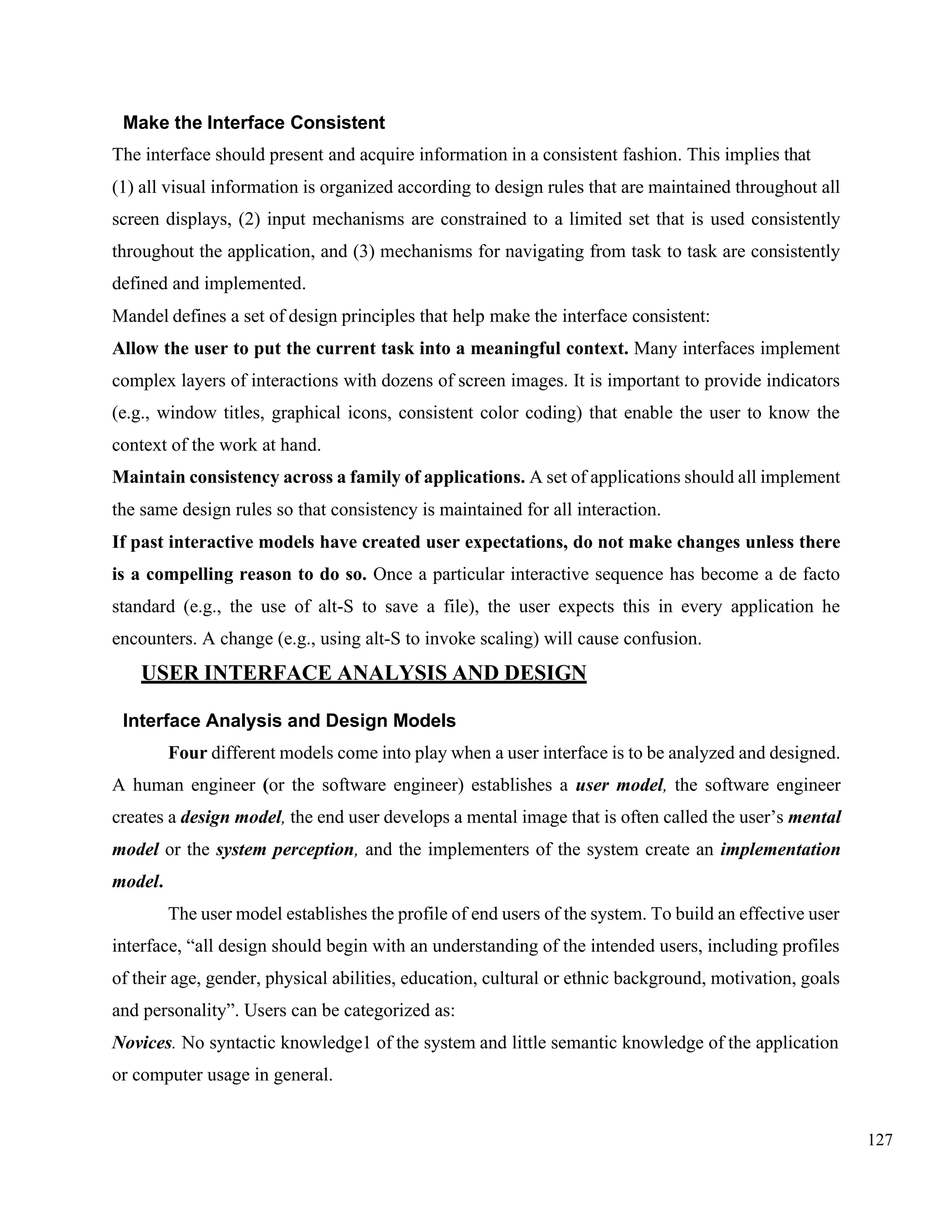 127
Make the Interface Consistent
The interface should present and acquire information in a consistent fashion. This implies that
(1) all visual information is organized according to design rules that are maintained throughout all
screen displays, (2) input mechanisms are constrained to a limited set that is used consistently
throughout the application, and (3) mechanisms for navigating from task to task are consistently
defined and implemented.
Mandel defines a set of design principles that help make the interface consistent:
Allow the user to put the current task into a meaningful context. Many interfaces implement
complex layers of interactions with dozens of screen images. It is important to provide indicators
(e.g., window titles, graphical icons, consistent color coding) that enable the user to know the
context of the work at hand.
Maintain consistency across a family of applications. A set of applications should all implement
the same design rules so that consistency is maintained for all interaction.
If past interactive models have created user expectations, do not make changes unless there
is a compelling reason to do so. Once a particular interactive sequence has become a de facto
standard (e.g., the use of alt-S to save a file), the user expects this in every application he
encounters. A change (e.g., using alt-S to invoke scaling) will cause confusion.
USER INTERFACE ANALYSIS AND DESIGN
Interface Analysis and Design Models
Four different models come into play when a user interface is to be analyzed and designed.
A human engineer (or the software engineer) establishes a user model, the software engineer
creates a design model, the end user develops a mental image that is often called the user’s mental
model or the system perception, and the implementers of the system create an implementation
model.
The user model establishes the profile of end users of the system. To build an effective user
interface, “all design should begin with an understanding of the intended users, including profiles
of their age, gender, physical abilities, education, cultural or ethnic background, motivation, goals
and personality”. Users can be categorized as:
Novices. No syntactic knowledge1 of the system and little semantic knowledge of the application
or computer usage in general.
 