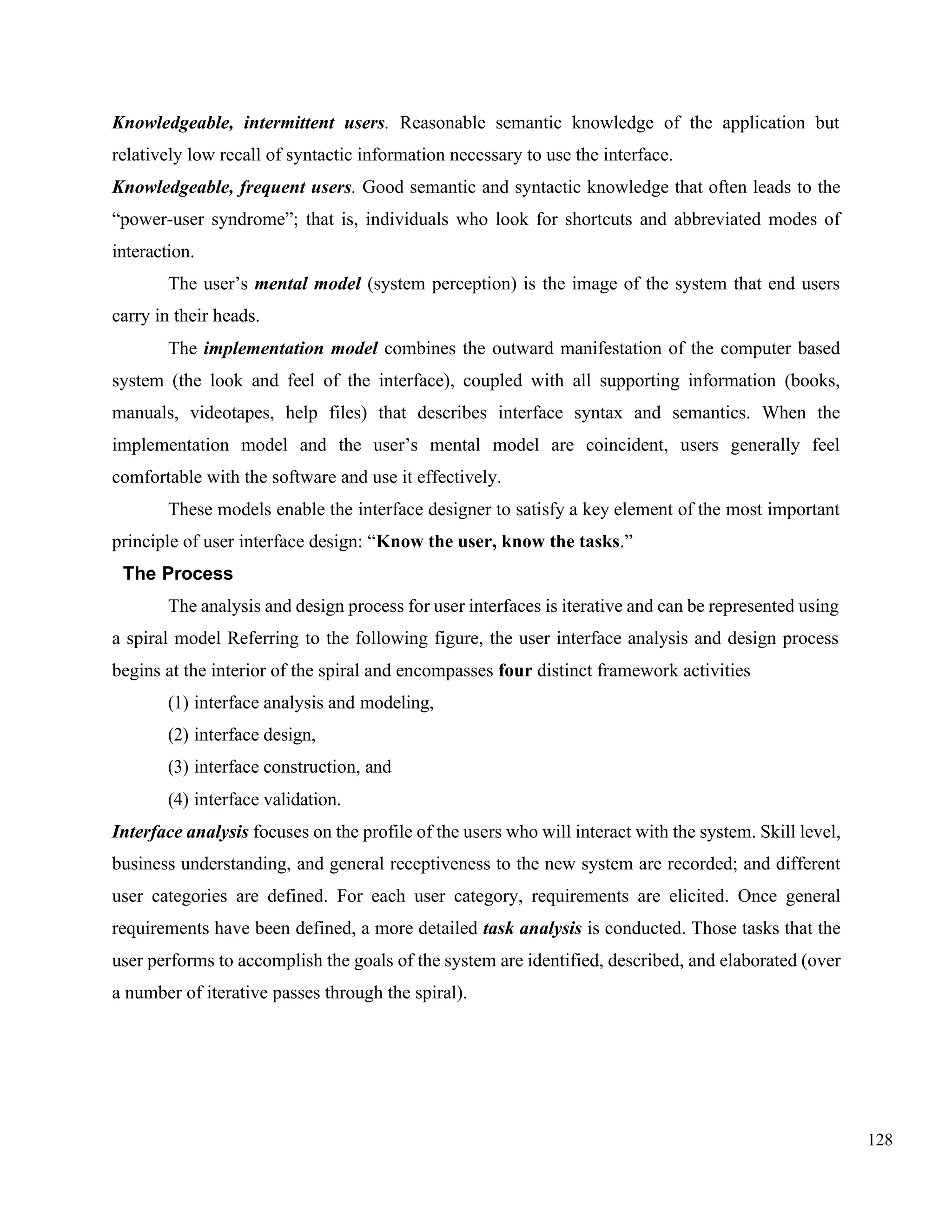 128
Knowledgeable, intermittent users. Reasonable semantic knowledge of the application but
relatively low recall of syntactic information necessary to use the interface.
Knowledgeable, frequent users. Good semantic and syntactic knowledge that often leads to the
“power-user syndrome”; that is, individuals who look for shortcuts and abbreviated modes of
interaction.
The user’s mental model (system perception) is the image of the system that end users
carry in their heads.
The implementation model combines the outward manifestation of the computer based
system (the look and feel of the interface), coupled with all supporting information (books,
manuals, videotapes, help files) that describes interface syntax and semantics. When the
implementation model and the user’s mental model are coincident, users generally feel
comfortable with the software and use it effectively.
These models enable the interface designer to satisfy a key element of the most important
principle of user interface design: “Know the user, know the tasks.”
The Process
The analysis and design process for user interfaces is iterative and can be represented using
a spiral model Referring to the following figure, the user interface analysis and design process
begins at the interior of the spiral and encompasses four distinct framework activities
(1) interface analysis and modeling,
(2) interface design,
(3) interface construction, and
(4) interface validation.
Interface analysis focuses on the profile of the users who will interact with the system. Skill level,
business understanding, and general receptiveness to the new system are recorded; and different
user categories are defined. For each user category, requirements are elicited. Once general
requirements have been defined, a more detailed task analysis is conducted. Those tasks that the
user performs to accomplish the goals of the system are identified, described, and elaborated (over
a number of iterative passes through the spiral).
 