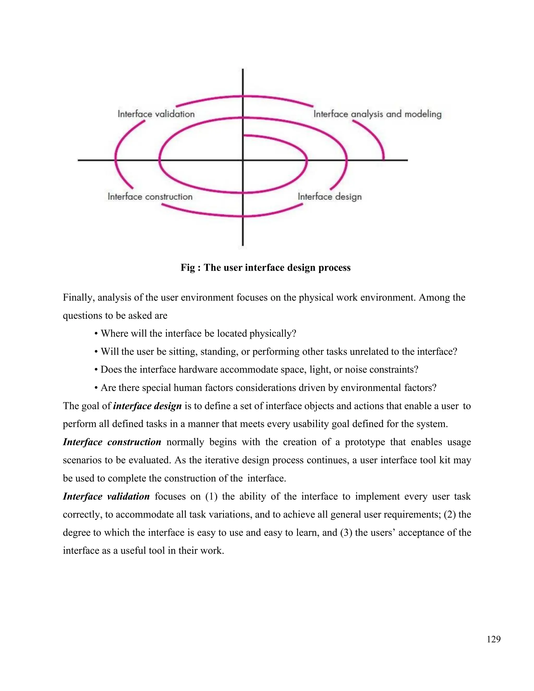 129
Fig : The user interface design process
Finally, analysis of the user environment focuses on the physical work environment. Among the
questions to be asked are
• Where will the interface be located physically?
• Will the user be sitting, standing, or performing other tasks unrelated to the interface?
• Does the interface hardware accommodate space, light, or noise constraints?
• Are there special human factors considerations driven by environmental factors?
The goal of interface design is to define a set of interface objects and actions that enable a user to
perform all defined tasks in a manner that meets every usability goal defined for the system.
Interface construction normally begins with the creation of a prototype that enables usage
scenarios to be evaluated. As the iterative design process continues, a user interface tool kit may
be used to complete the construction of the interface.
Interface validation focuses on (1) the ability of the interface to implement every user task
correctly, to accommodate all task variations, and to achieve all general user requirements; (2) the
degree to which the interface is easy to use and easy to learn, and (3) the users’ acceptance of the
interface as a useful tool in their work.
 