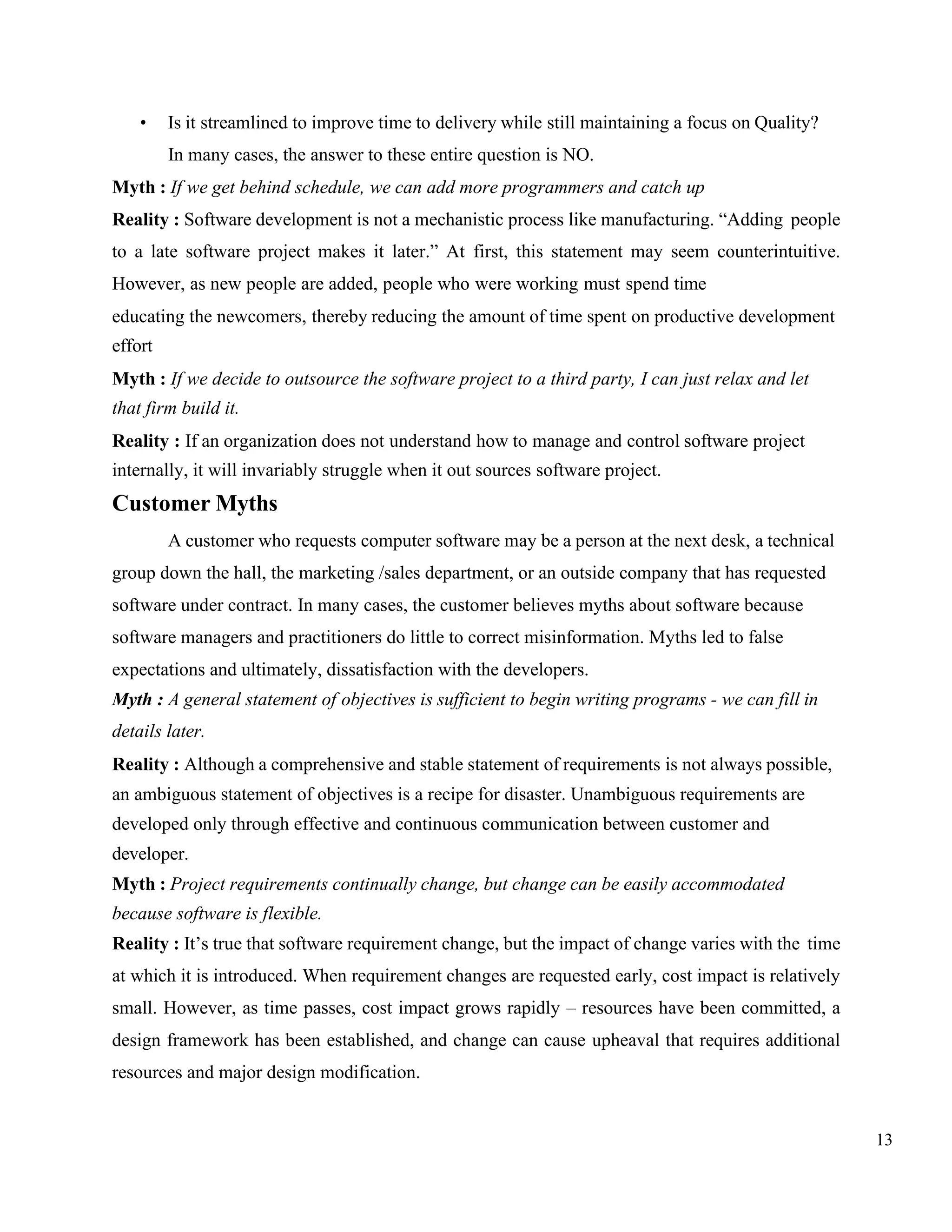 13
• Is it streamlined to improve time to delivery while still maintaining a focus on Quality?
In many cases, the answer to these entire question is NO.
Myth : If we get behind schedule, we can add more programmers and catch up
Reality : Software development is not a mechanistic process like manufacturing. “Adding people
to a late software project makes it later.” At first, this statement may seem counterintuitive.
However, as new people are added, people who were working must spend time
educating the newcomers, thereby reducing the amount of time spent on productive development
effort
Myth : If we decide to outsource the software project to a third party, I can just relax and let
that firm build it.
Reality : If an organization does not understand how to manage and control software project
internally, it will invariably struggle when it out sources software project.
Customer Myths
A customer who requests computer software may be a person at the next desk, a technical
group down the hall, the marketing /sales department, or an outside company that has requested
software under contract. In many cases, the customer believes myths about software because
software managers and practitioners do little to correct misinformation. Myths led to false
expectations and ultimately, dissatisfaction with the developers.
Myth : A general statement of objectives is sufficient to begin writing programs - we can fill in
details later.
Reality : Although a comprehensive and stable statement of requirements is not always possible,
an ambiguous statement of objectives is a recipe for disaster. Unambiguous requirements are
developed only through effective and continuous communication between customer and
developer.
Myth : Project requirements continually change, but change can be easily accommodated
because software is flexible.
Reality : It’s true that software requirement change, but the impact of change varies with the time
at which it is introduced. When requirement changes are requested early, cost impact is relatively
small. However, as time passes, cost impact grows rapidly – resources have been committed, a
design framework has been established, and change can cause upheaval that requires additional
resources and major design modification.
 