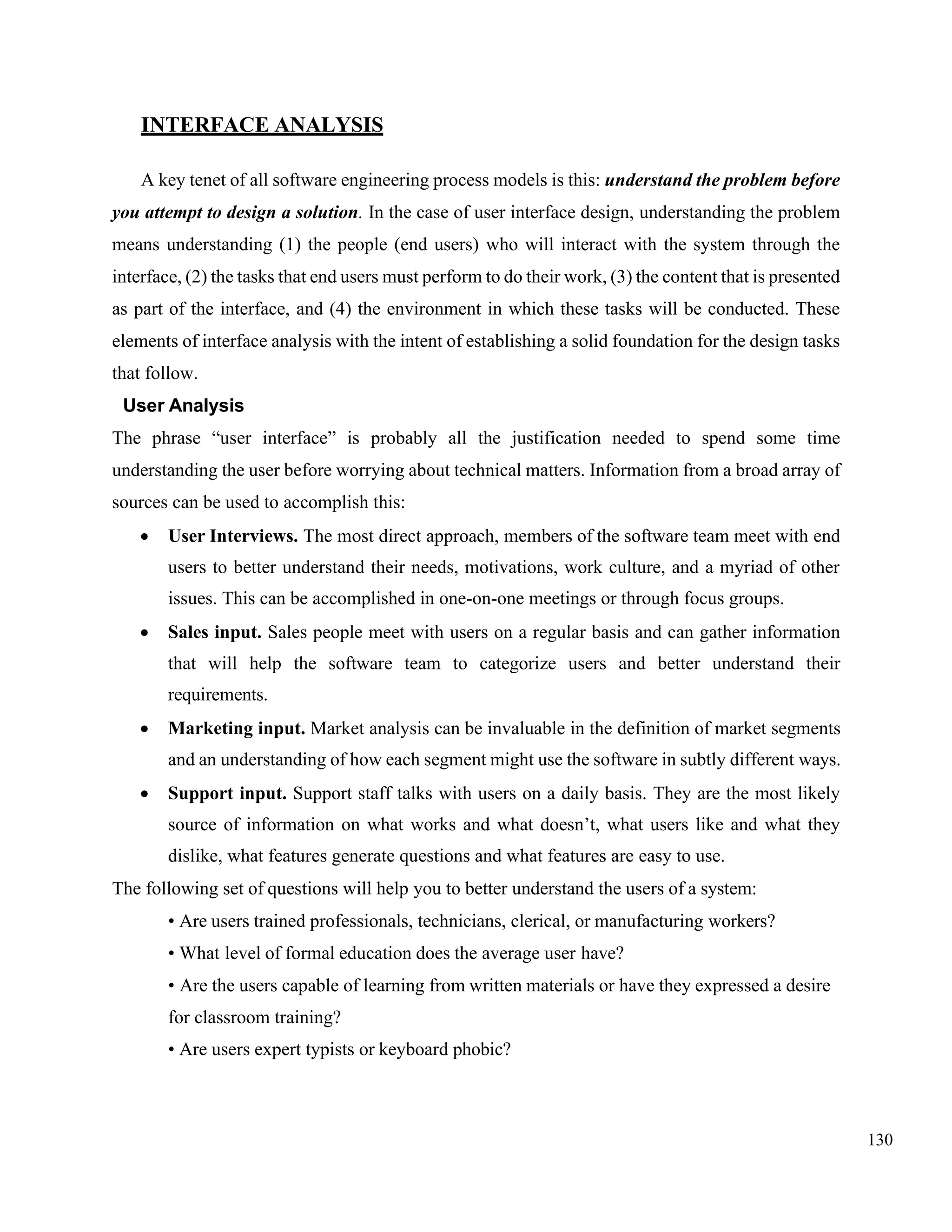 130
INTERFACE ANALYSIS
A key tenet of all software engineering process models is this: understand the problem before
you attempt to design a solution. In the case of user interface design, understanding the problem
means understanding (1) the people (end users) who will interact with the system through the
interface, (2) the tasks that end users must perform to do their work, (3) the content that is presented
as part of the interface, and (4) the environment in which these tasks will be conducted. These
elements of interface analysis with the intent of establishing a solid foundation for the design tasks
that follow.
User Analysis
The phrase “user interface” is probably all the justification needed to spend some time
understanding the user before worrying about technical matters. Information from a broad array of
sources can be used to accomplish this:
• User Interviews. The most direct approach, members of the software team meet with end
users to better understand their needs, motivations, work culture, and a myriad of other
issues. This can be accomplished in one-on-one meetings or through focus groups.
• Sales input. Sales people meet with users on a regular basis and can gather information
that will help the software team to categorize users and better understand their
requirements.
• Marketing input. Market analysis can be invaluable in the definition of market segments
and an understanding of how each segment might use the software in subtly different ways.
• Support input. Support staff talks with users on a daily basis. They are the most likely
source of information on what works and what doesn’t, what users like and what they
dislike, what features generate questions and what features are easy to use.
The following set of questions will help you to better understand the users of a system:
• Are users trained professionals, technicians, clerical, or manufacturing workers?
• What level of formal education does the average user have?
• Are the users capable of learning from written materials or have they expressed a desire
for classroom training?
• Are users expert typists or keyboard phobic?
 