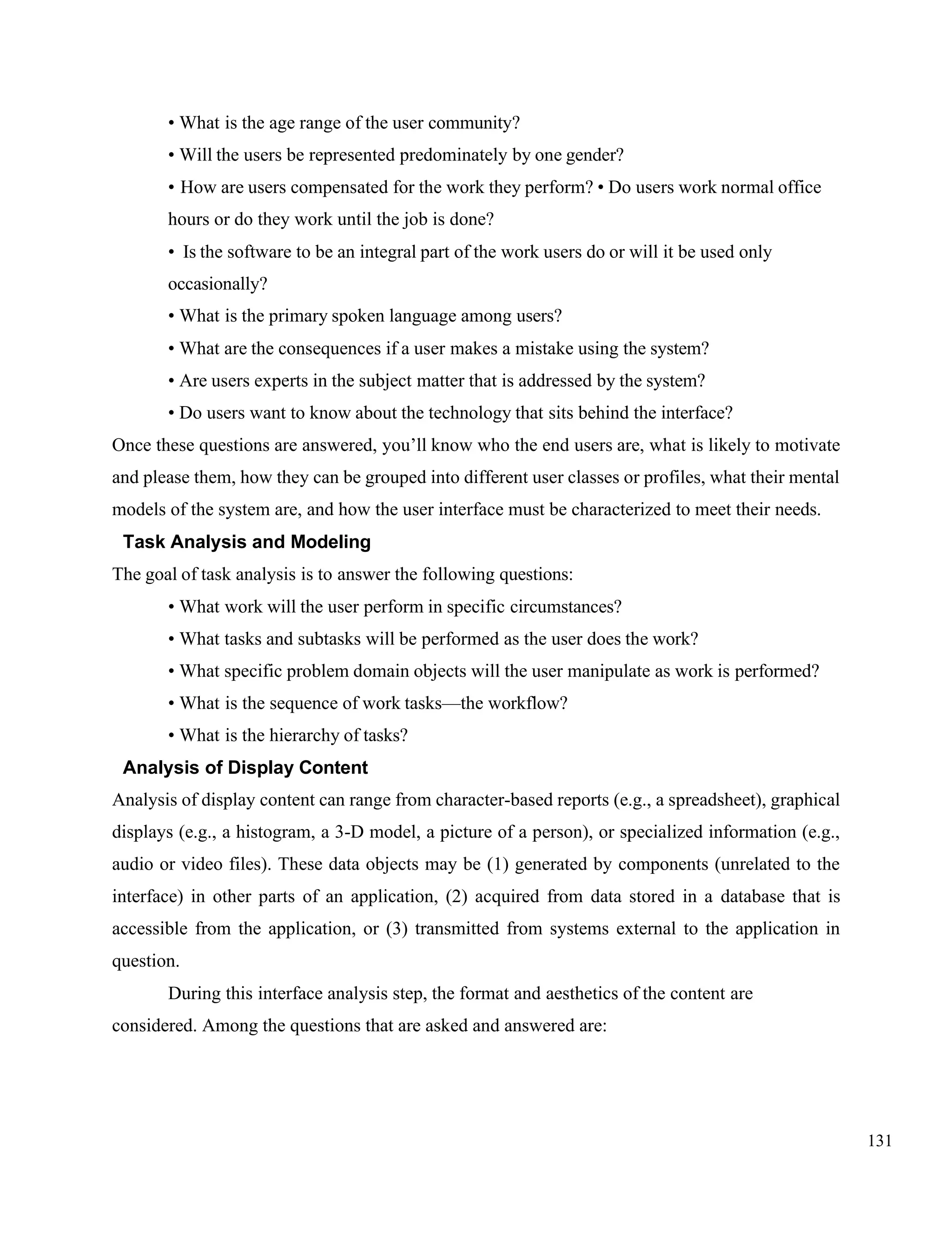 131
• What is the age range of the user community?
• Will the users be represented predominately by one gender?
• How are users compensated for the work they perform? • Do users work normal office
hours or do they work until the job is done?
• Is the software to be an integral part of the work users do or will it be used only
occasionally?
• What is the primary spoken language among users?
• What are the consequences if a user makes a mistake using the system?
• Are users experts in the subject matter that is addressed by the system?
• Do users want to know about the technology that sits behind the interface?
Once these questions are answered, you’ll know who the end users are, what is likely to motivate
and please them, how they can be grouped into different user classes or profiles, what their mental
models of the system are, and how the user interface must be characterized to meet their needs.
Task Analysis and Modeling
The goal of task analysis is to answer the following questions:
• What work will the user perform in specific circumstances?
• What tasks and subtasks will be performed as the user does the work?
• What specific problem domain objects will the user manipulate as work is performed?
• What is the sequence of work tasks—the workflow?
• What is the hierarchy of tasks?
Analysis of Display Content
Analysis of display content can range from character-based reports (e.g., a spreadsheet), graphical
displays (e.g., a histogram, a 3-D model, a picture of a person), or specialized information (e.g.,
audio or video files). These data objects may be (1) generated by components (unrelated to the
interface) in other parts of an application, (2) acquired from data stored in a database that is
accessible from the application, or (3) transmitted from systems external to the application in
question.
During this interface analysis step, the format and aesthetics of the content are
considered. Among the questions that are asked and answered are:
 