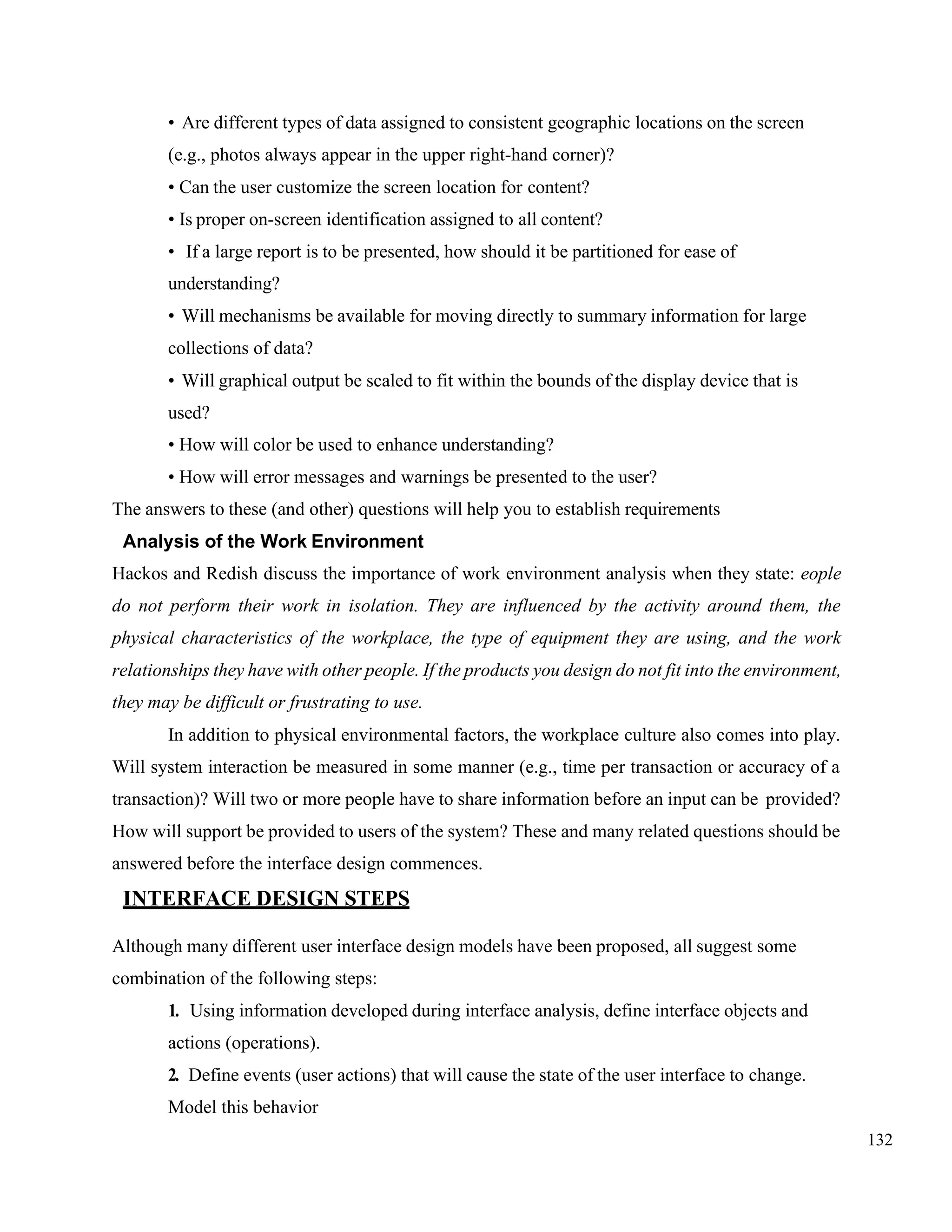 132
• Are different types of data assigned to consistent geographic locations on the screen
(e.g., photos always appear in the upper right-hand corner)?
• Can the user customize the screen location for content?
• Is proper on-screen identification assigned to all content?
• If a large report is to be presented, how should it be partitioned for ease of
understanding?
• Will mechanisms be available for moving directly to summary information for large
collections of data?
• Will graphical output be scaled to fit within the bounds of the display device that is
used?
• How will color be used to enhance understanding?
• How will error messages and warnings be presented to the user?
The answers to these (and other) questions will help you to establish requirements
Analysis of the Work Environment
Hackos and Redish discuss the importance of work environment analysis when they state: eople
do not perform their work in isolation. They are influenced by the activity around them, the
physical characteristics of the workplace, the type of equipment they are using, and the work
relationships they have with other people. If the products you design do not fit into the environment,
they may be difficult or frustrating to use.
In addition to physical environmental factors, the workplace culture also comes into play.
Will system interaction be measured in some manner (e.g., time per transaction or accuracy of a
transaction)? Will two or more people have to share information before an input can be provided?
How will support be provided to users of the system? These and many related questions should be
answered before the interface design commences.
INTERFACE DESIGN STEPS
Although many different user interface design models have been proposed, all suggest some
combination of the following steps:
1. Using information developed during interface analysis, define interface objects and
actions (operations).
2. Define events (user actions) that will cause the state of the user interface to change.
Model this behavior
 