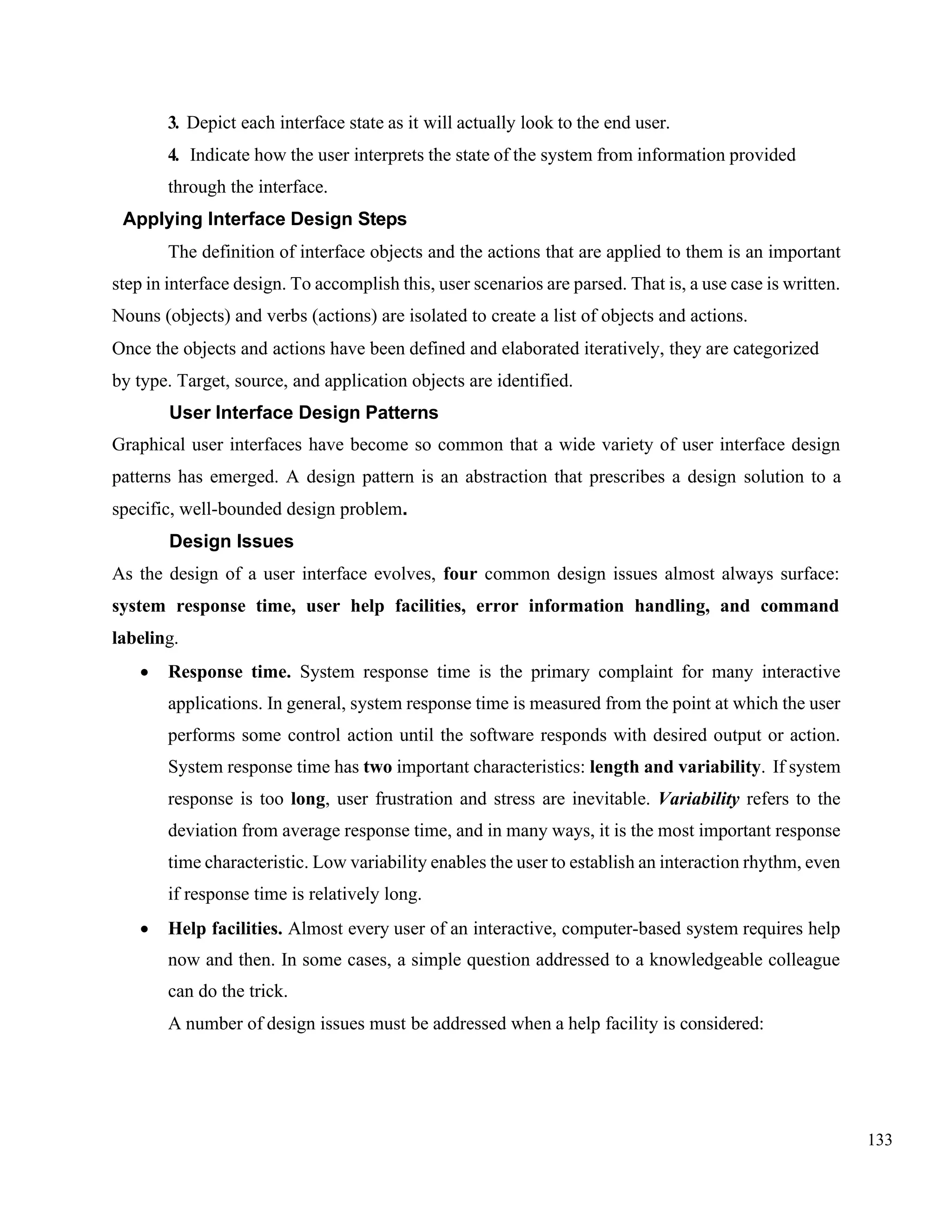 133
3. Depict each interface state as it will actually look to the end user.
4. Indicate how the user interprets the state of the system from information provided
through the interface.
Applying Interface Design Steps
The definition of interface objects and the actions that are applied to them is an important
step in interface design. To accomplish this, user scenarios are parsed. That is, a use case is written.
Nouns (objects) and verbs (actions) are isolated to create a list of objects and actions.
Once the objects and actions have been defined and elaborated iteratively, they are categorized
by type. Target, source, and application objects are identified.
User Interface Design Patterns
Graphical user interfaces have become so common that a wide variety of user interface design
patterns has emerged. A design pattern is an abstraction that prescribes a design solution to a
specific, well-bounded design problem.
Design Issues
As the design of a user interface evolves, four common design issues almost always surface:
system response time, user help facilities, error information handling, and command
labeling.
• Response time. System response time is the primary complaint for many interactive
applications. In general, system response time is measured from the point at which the user
performs some control action until the software responds with desired output or action.
System response time has two important characteristics: length and variability. If system
response is too long, user frustration and stress are inevitable. Variability refers to the
deviation from average response time, and in many ways, it is the most important response
time characteristic. Low variability enables the user to establish an interaction rhythm, even
if response time is relatively long.
• Help facilities. Almost every user of an interactive, computer-based system requires help
now and then. In some cases, a simple question addressed to a knowledgeable colleague
can do the trick.
A number of design issues must be addressed when a help facility is considered:
 
