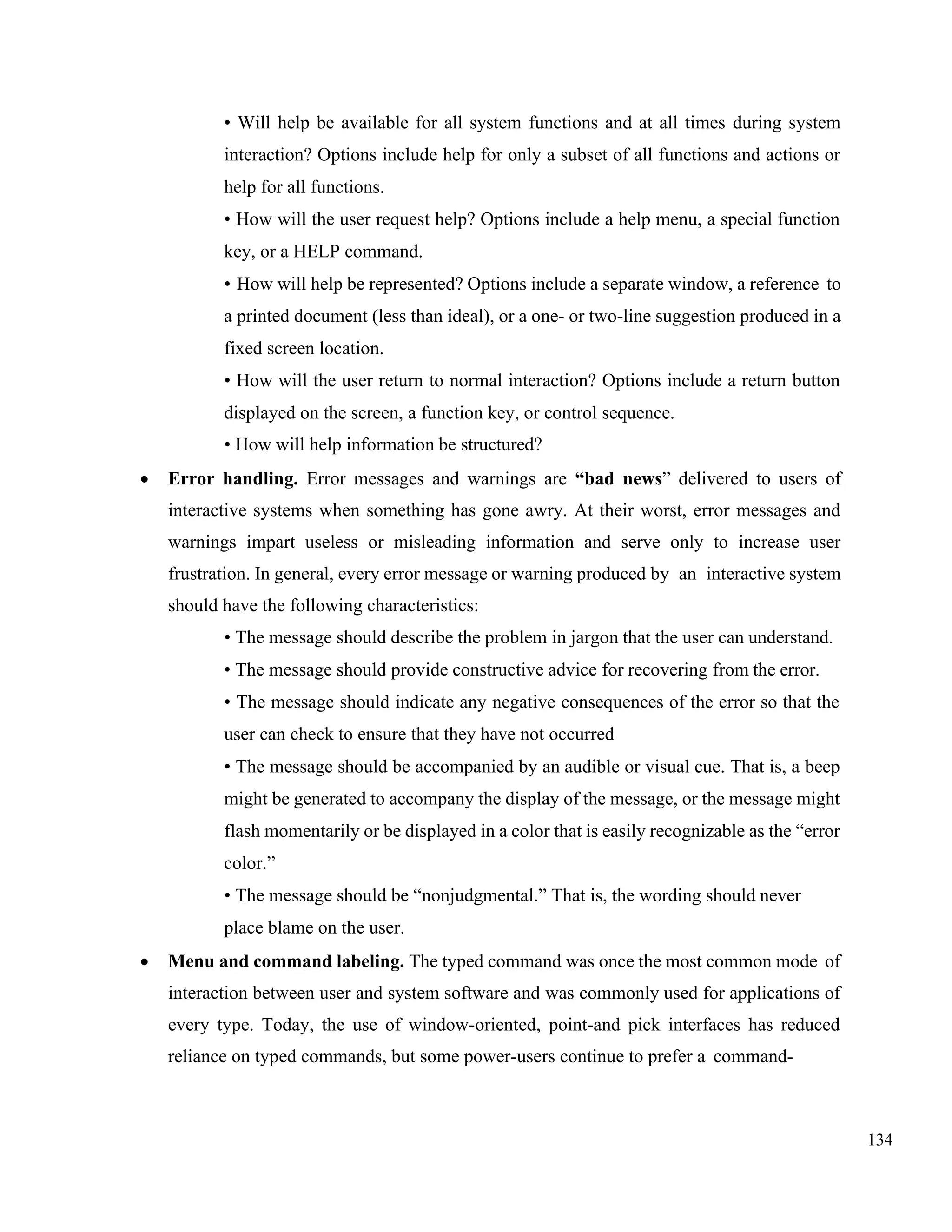 134
• Will help be available for all system functions and at all times during system
interaction? Options include help for only a subset of all functions and actions or
help for all functions.
• How will the user request help? Options include a help menu, a special function
key, or a HELP command.
• How will help be represented? Options include a separate window, a reference to
a printed document (less than ideal), or a one- or two-line suggestion produced in a
fixed screen location.
• How will the user return to normal interaction? Options include a return button
displayed on the screen, a function key, or control sequence.
• How will help information be structured?
• Error handling. Error messages and warnings are “bad news” delivered to users of
interactive systems when something has gone awry. At their worst, error messages and
warnings impart useless or misleading information and serve only to increase user
frustration. In general, every error message or warning produced by an interactive system
should have the following characteristics:
• The message should describe the problem in jargon that the user can understand.
• The message should provide constructive advice for recovering from the error.
• The message should indicate any negative consequences of the error so that the
user can check to ensure that they have not occurred
• The message should be accompanied by an audible or visual cue. That is, a beep
might be generated to accompany the display of the message, or the message might
flash momentarily or be displayed in a color that is easily recognizable as the “error
color.”
• The message should be “nonjudgmental.” That is, the wording should never
place blame on the user.
• Menu and command labeling. The typed command was once the most common mode of
interaction between user and system software and was commonly used for applications of
every type. Today, the use of window-oriented, point-and pick interfaces has reduced
reliance on typed commands, but some power-users continue to prefer a command-
 
