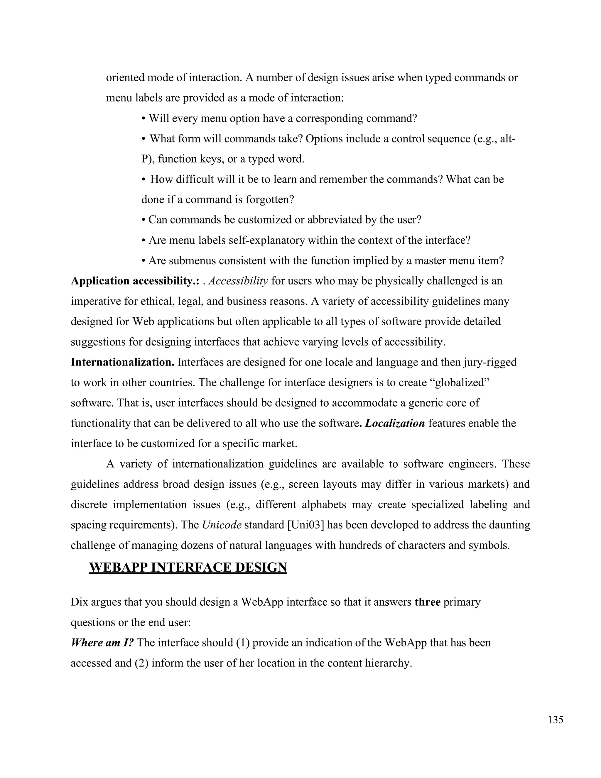 135
oriented mode of interaction. A number of design issues arise when typed commands or
menu labels are provided as a mode of interaction:
• Will every menu option have a corresponding command?
• What form will commands take? Options include a control sequence (e.g., alt-
P), function keys, or a typed word.
• How difficult will it be to learn and remember the commands? What can be
done if a command is forgotten?
• Can commands be customized or abbreviated by the user?
• Are menu labels self-explanatory within the context of the interface?
• Are submenus consistent with the function implied by a master menu item?
Application accessibility.: . Accessibility for users who may be physically challenged is an
imperative for ethical, legal, and business reasons. A variety of accessibility guidelines many
designed for Web applications but often applicable to all types of software provide detailed
suggestions for designing interfaces that achieve varying levels of accessibility.
Internationalization. Interfaces are designed for one locale and language and then jury-rigged
to work in other countries. The challenge for interface designers is to create “globalized”
software. That is, user interfaces should be designed to accommodate a generic core of
functionality that can be delivered to all who use the software. Localization features enable the
interface to be customized for a specific market.
A variety of internationalization guidelines are available to software engineers. These
guidelines address broad design issues (e.g., screen layouts may differ in various markets) and
discrete implementation issues (e.g., different alphabets may create specialized labeling and
spacing requirements). The Unicode standard [Uni03] has been developed to address the daunting
challenge of managing dozens of natural languages with hundreds of characters and symbols.
WEBAPP INTERFACE DESIGN
Dix argues that you should design a WebApp interface so that it answers three primary
questions or the end user:
Where am I? The interface should (1) provide an indication of the WebApp that has been
accessed and (2) inform the user of her location in the content hierarchy.
 