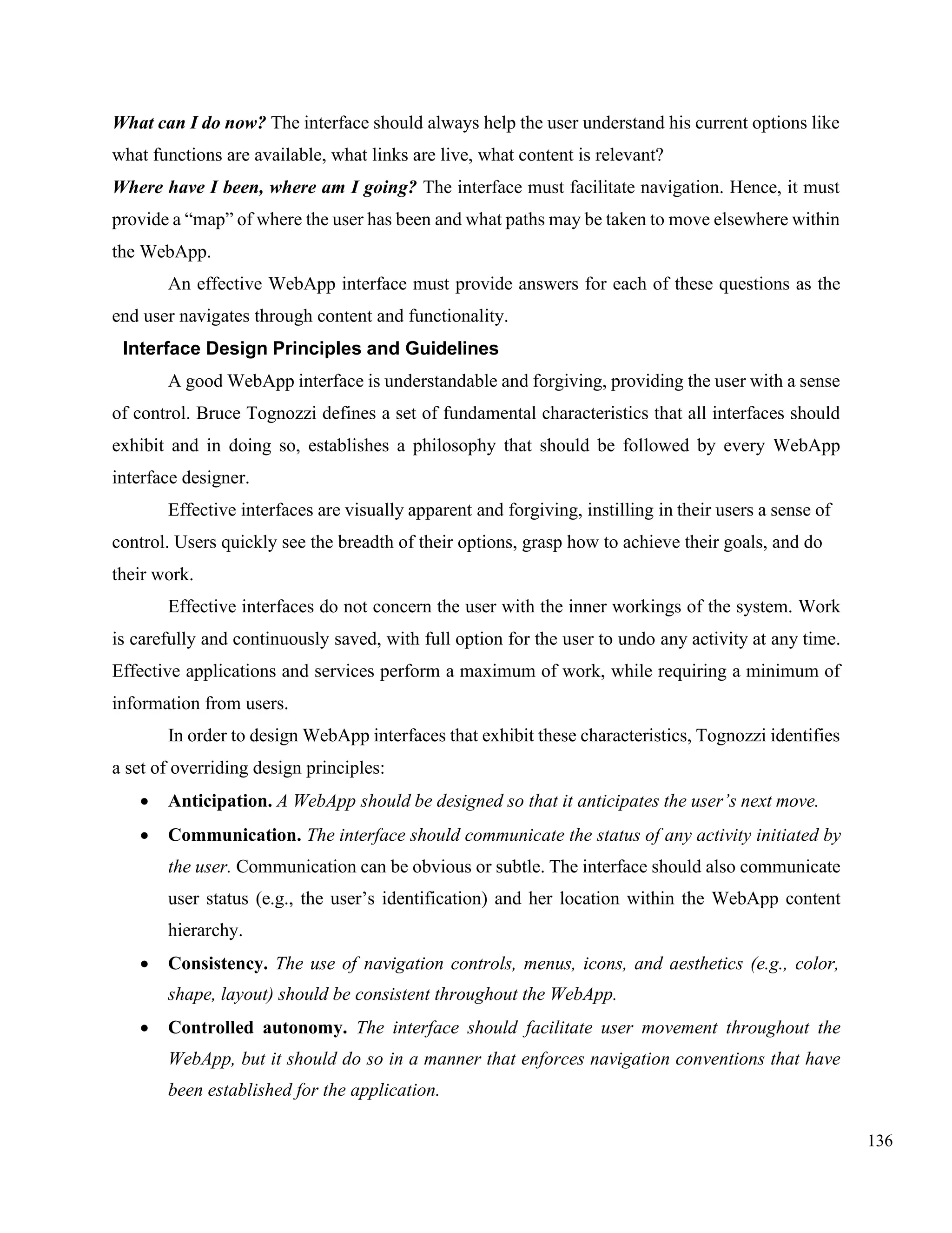 136
What can I do now? The interface should always help the user understand his current options like
what functions are available, what links are live, what content is relevant?
Where have I been, where am I going? The interface must facilitate navigation. Hence, it must
provide a “map” of where the user has been and what paths may be taken to move elsewhere within
the WebApp.
An effective WebApp interface must provide answers for each of these questions as the
end user navigates through content and functionality.
Interface Design Principles and Guidelines
A good WebApp interface is understandable and forgiving, providing the user with a sense
of control. Bruce Tognozzi defines a set of fundamental characteristics that all interfaces should
exhibit and in doing so, establishes a philosophy that should be followed by every WebApp
interface designer.
Effective interfaces are visually apparent and forgiving, instilling in their users a sense of
control. Users quickly see the breadth of their options, grasp how to achieve their goals, and do
their work.
Effective interfaces do not concern the user with the inner workings of the system. Work
is carefully and continuously saved, with full option for the user to undo any activity at any time.
Effective applications and services perform a maximum of work, while requiring a minimum of
information from users.
In order to design WebApp interfaces that exhibit these characteristics, Tognozzi identifies
a set of overriding design principles:
• Anticipation. A WebApp should be designed so that it anticipates the user’s next move.
• Communication. The interface should communicate the status of any activity initiated by
the user. Communication can be obvious or subtle. The interface should also communicate
user status (e.g., the user’s identification) and her location within the WebApp content
hierarchy.
• Consistency. The use of navigation controls, menus, icons, and aesthetics (e.g., color,
shape, layout) should be consistent throughout the WebApp.
• Controlled autonomy. The interface should facilitate user movement throughout the
WebApp, but it should do so in a manner that enforces navigation conventions that have
been established for the application.
 