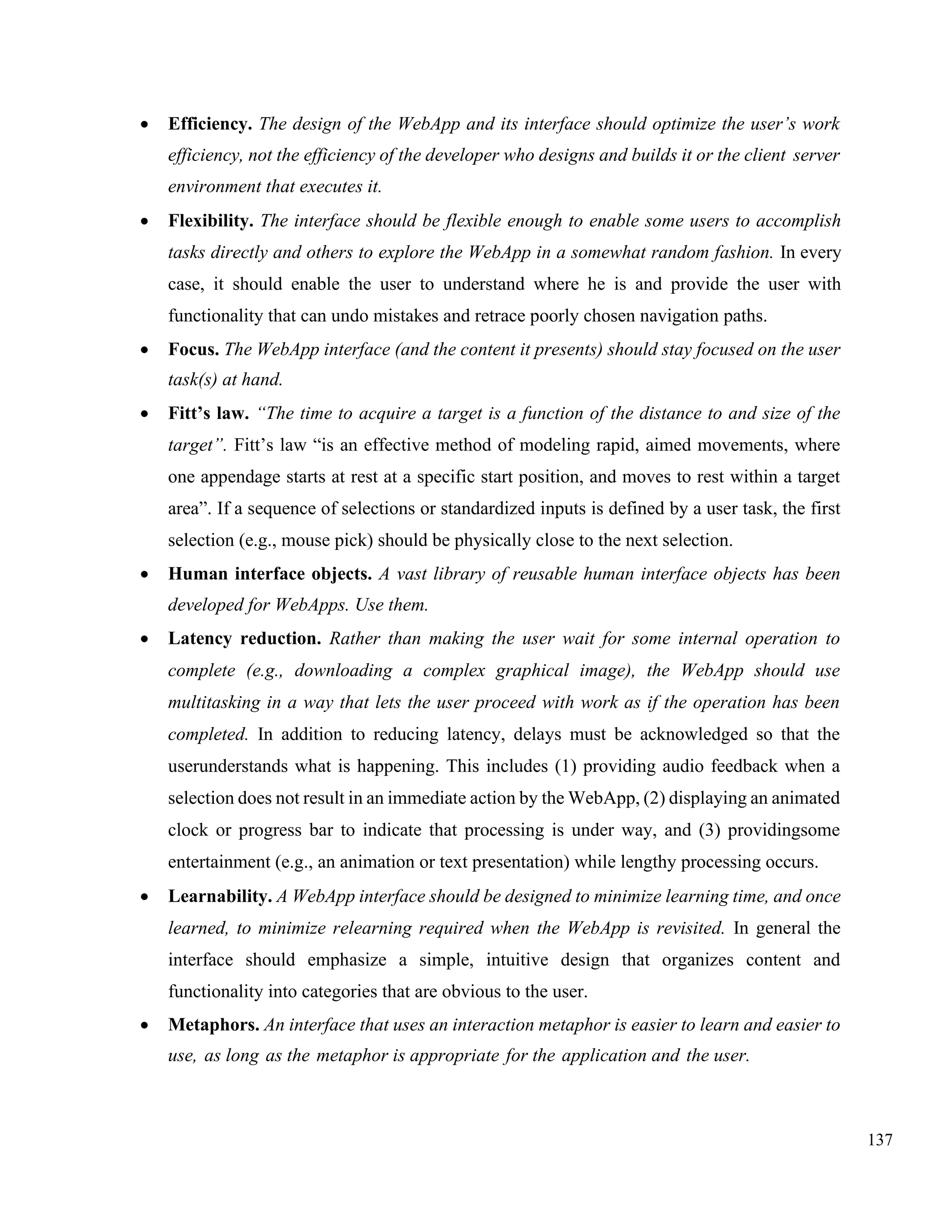 137
• Efficiency. The design of the WebApp and its interface should optimize the user’s work
efficiency, not the efficiency of the developer who designs and builds it or the client server
environment that executes it.
• Flexibility. The interface should be flexible enough to enable some users to accomplish
tasks directly and others to explore the WebApp in a somewhat random fashion. In every
case, it should enable the user to understand where he is and provide the user with
functionality that can undo mistakes and retrace poorly chosen navigation paths.
• Focus. The WebApp interface (and the content it presents) should stay focused on the user
task(s) at hand.
• Fitt’s law. “The time to acquire a target is a function of the distance to and size of the
target”. Fitt’s law “is an effective method of modeling rapid, aimed movements, where
one appendage starts at rest at a specific start position, and moves to rest within a target
area”. If a sequence of selections or standardized inputs is defined by a user task, the first
selection (e.g., mouse pick) should be physically close to the next selection.
• Human interface objects. A vast library of reusable human interface objects has been
developed for WebApps. Use them.
• Latency reduction. Rather than making the user wait for some internal operation to
complete (e.g., downloading a complex graphical image), the WebApp should use
multitasking in a way that lets the user proceed with work as if the operation has been
completed. In addition to reducing latency, delays must be acknowledged so that the
userunderstands what is happening. This includes (1) providing audio feedback when a
selection does not result in an immediate action by the WebApp, (2) displaying an animated
clock or progress bar to indicate that processing is under way, and (3) providingsome
entertainment (e.g., an animation or text presentation) while lengthy processing occurs.
• Learnability. A WebApp interface should be designed to minimize learning time, and once
learned, to minimize relearning required when the WebApp is revisited. In general the
interface should emphasize a simple, intuitive design that organizes content and
functionality into categories that are obvious to the user.
• Metaphors. An interface that uses an interaction metaphor is easier to learn and easier to
use, as long as the metaphor is appropriate for the application and the user.
 