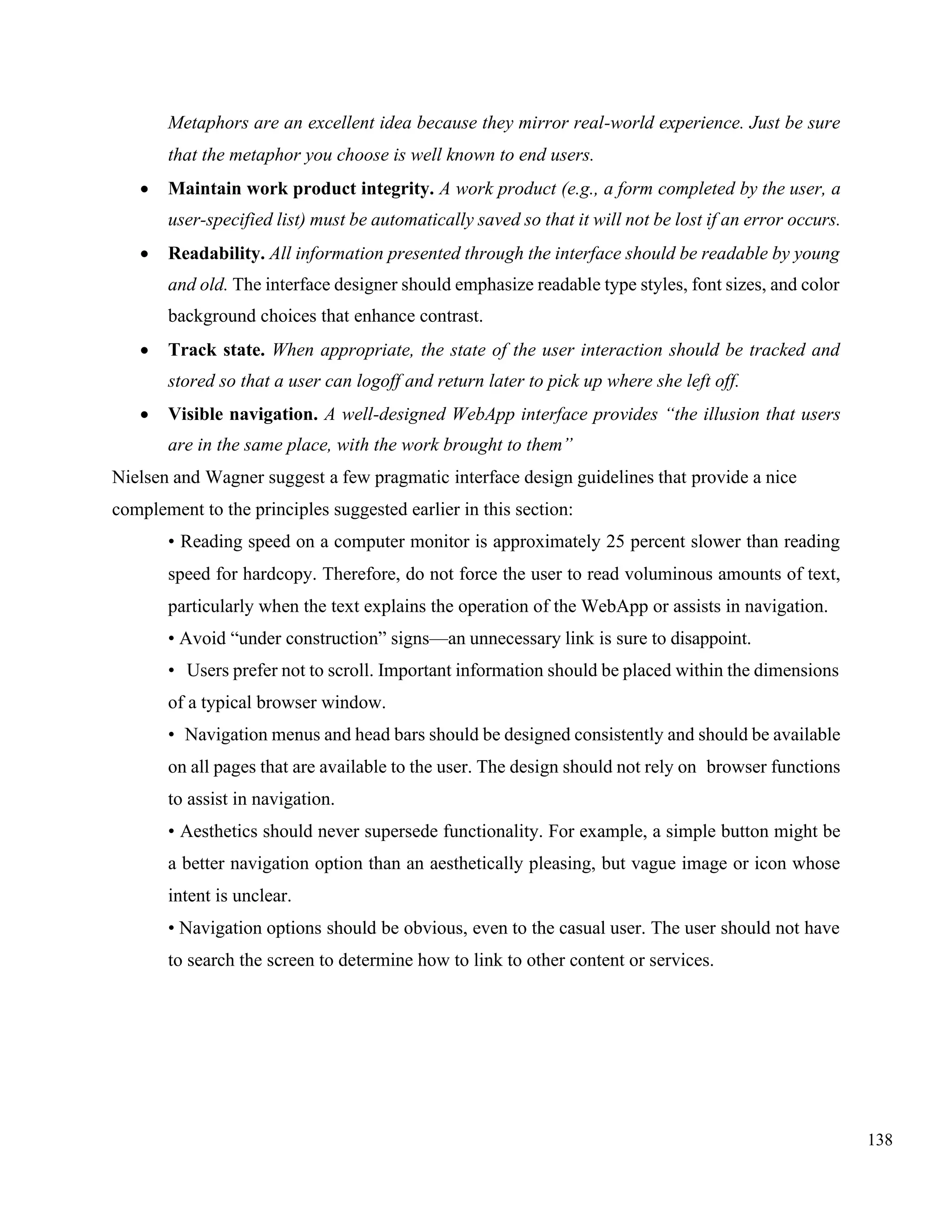 138
Metaphors are an excellent idea because they mirror real-world experience. Just be sure
that the metaphor you choose is well known to end users.
• Maintain work product integrity. A work product (e.g., a form completed by the user, a
user-specified list) must be automatically saved so that it will not be lost if an error occurs.
• Readability. All information presented through the interface should be readable by young
and old. The interface designer should emphasize readable type styles, font sizes, and color
background choices that enhance contrast.
• Track state. When appropriate, the state of the user interaction should be tracked and
stored so that a user can logoff and return later to pick up where she left off.
• Visible navigation. A well-designed WebApp interface provides “the illusion that users
are in the same place, with the work brought to them”
Nielsen and Wagner suggest a few pragmatic interface design guidelines that provide a nice
complement to the principles suggested earlier in this section:
• Reading speed on a computer monitor is approximately 25 percent slower than reading
speed for hardcopy. Therefore, do not force the user to read voluminous amounts of text,
particularly when the text explains the operation of the WebApp or assists in navigation.
• Avoid “under construction” signs—an unnecessary link is sure to disappoint.
• Users prefer not to scroll. Important information should be placed within the dimensions
of a typical browser window.
• Navigation menus and head bars should be designed consistently and should be available
on all pages that are available to the user. The design should not rely on browser functions
to assist in navigation.
• Aesthetics should never supersede functionality. For example, a simple button might be
a better navigation option than an aesthetically pleasing, but vague image or icon whose
intent is unclear.
• Navigation options should be obvious, even to the casual user. The user should not have
to search the screen to determine how to link to other content or services.
 