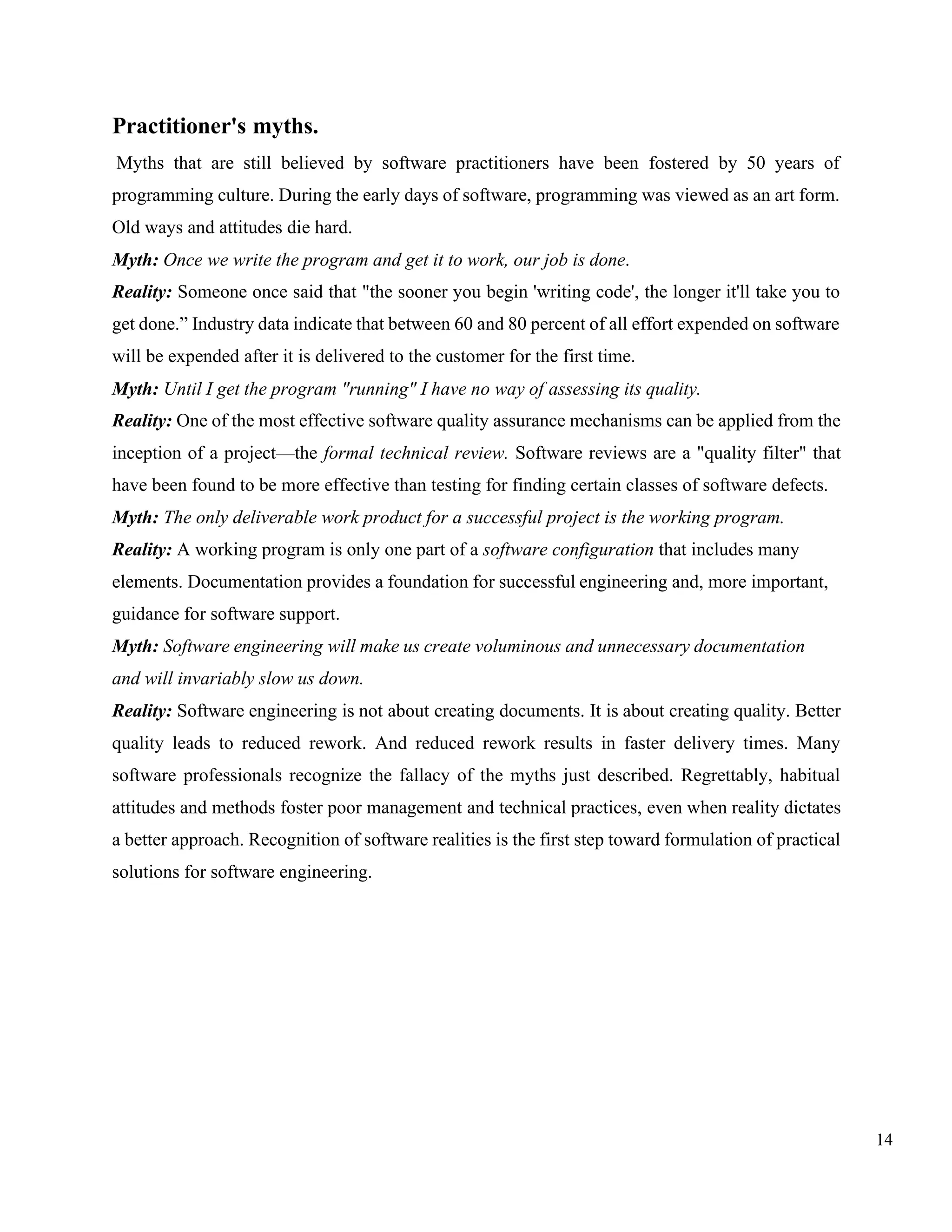 14
Practitioner's myths.
Myths that are still believed by software practitioners have been fostered by 50 years of
programming culture. During the early days of software, programming was viewed as an art form.
Old ways and attitudes die hard.
Myth: Once we write the program and get it to work, our job is done.
Reality: Someone once said that "the sooner you begin 'writing code', the longer it'll take you to
get done.” Industry data indicate that between 60 and 80 percent of all effort expended on software
will be expended after it is delivered to the customer for the first time.
Myth: Until I get the program "running" I have no way of assessing its quality.
Reality: One of the most effective software quality assurance mechanisms can be applied from the
inception of a project—the formal technical review. Software reviews are a "quality filter" that
have been found to be more effective than testing for finding certain classes of software defects.
Myth: The only deliverable work product for a successful project is the working program.
Reality: A working program is only one part of a software configuration that includes many
elements. Documentation provides a foundation for successful engineering and, more important,
guidance for software support.
Myth: Software engineering will make us create voluminous and unnecessary documentation
and will invariably slow us down.
Reality: Software engineering is not about creating documents. It is about creating quality. Better
quality leads to reduced rework. And reduced rework results in faster delivery times. Many
software professionals recognize the fallacy of the myths just described. Regrettably, habitual
attitudes and methods foster poor management and technical practices, even when reality dictates
a better approach. Recognition of software realities is the first step toward formulation of practical
solutions for software engineering.
 