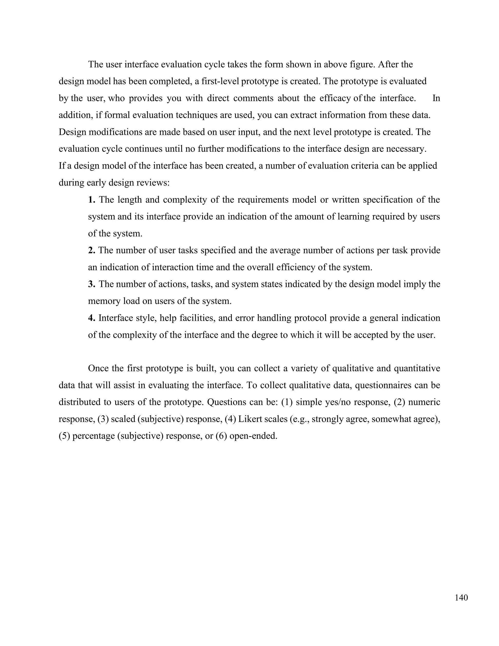 140
The user interface evaluation cycle takes the form shown in above figure. After the
design model has been completed, a first-level prototype is created. The prototype is evaluated
by the user, who provides you with direct comments about the efficacy of the interface. In
addition, if formal evaluation techniques are used, you can extract information from these data.
Design modifications are made based on user input, and the next level prototype is created. The
evaluation cycle continues until no further modifications to the interface design are necessary.
If a design model of the interface has been created, a number of evaluation criteria can be applied
during early design reviews:
1. The length and complexity of the requirements model or written specification of the
system and its interface provide an indication of the amount of learning required by users
of the system.
2. The number of user tasks specified and the average number of actions per task provide
an indication of interaction time and the overall efficiency of the system.
3. The number of actions, tasks, and system states indicated by the design model imply the
memory load on users of the system.
4. Interface style, help facilities, and error handling protocol provide a general indication
of the complexity of the interface and the degree to which it will be accepted by the user.
Once the first prototype is built, you can collect a variety of qualitative and quantitative
data that will assist in evaluating the interface. To collect qualitative data, questionnaires can be
distributed to users of the prototype. Questions can be: (1) simple yes/no response, (2) numeric
response, (3) scaled (subjective) response, (4) Likert scales (e.g., strongly agree, somewhat agree),
(5) percentage (subjective) response, or (6) open-ended.
 
