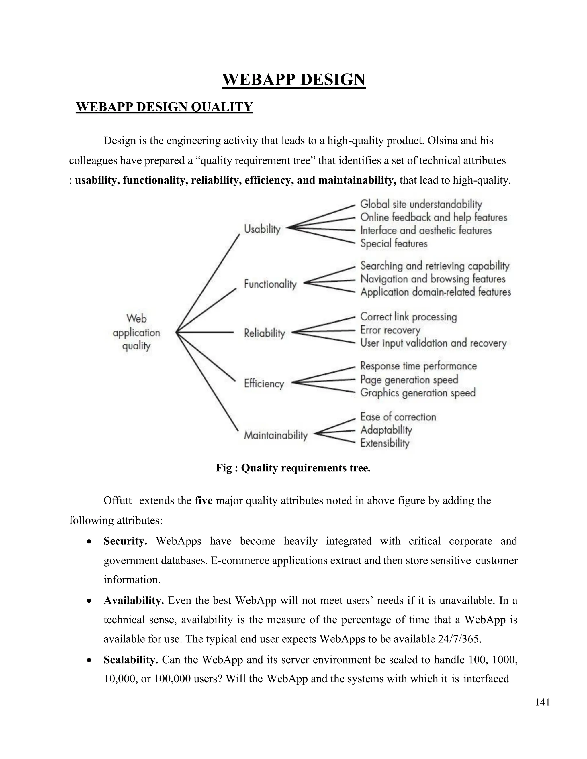 141
WEBAPP DESIGN
WEBAPP DESIGN QUALITY
Design is the engineering activity that leads to a high-quality product. Olsina and his
colleagues have prepared a “quality requirement tree” that identifies a set of technical attributes
: usability, functionality, reliability, efficiency, and maintainability, that lead to high-quality.
Fig : Quality requirements tree.
Offutt extends the five major quality attributes noted in above figure by adding the
following attributes:
• Security. WebApps have become heavily integrated with critical corporate and
government databases. E-commerce applications extract and then store sensitive customer
information.
• Availability. Even the best WebApp will not meet users’ needs if it is unavailable. In a
technical sense, availability is the measure of the percentage of time that a WebApp is
available for use. The typical end user expects WebApps to be available 24/7/365.
• Scalability. Can the WebApp and its server environment be scaled to handle 100, 1000,
10,000, or 100,000 users? Will the WebApp and the systems with which it is interfaced
 