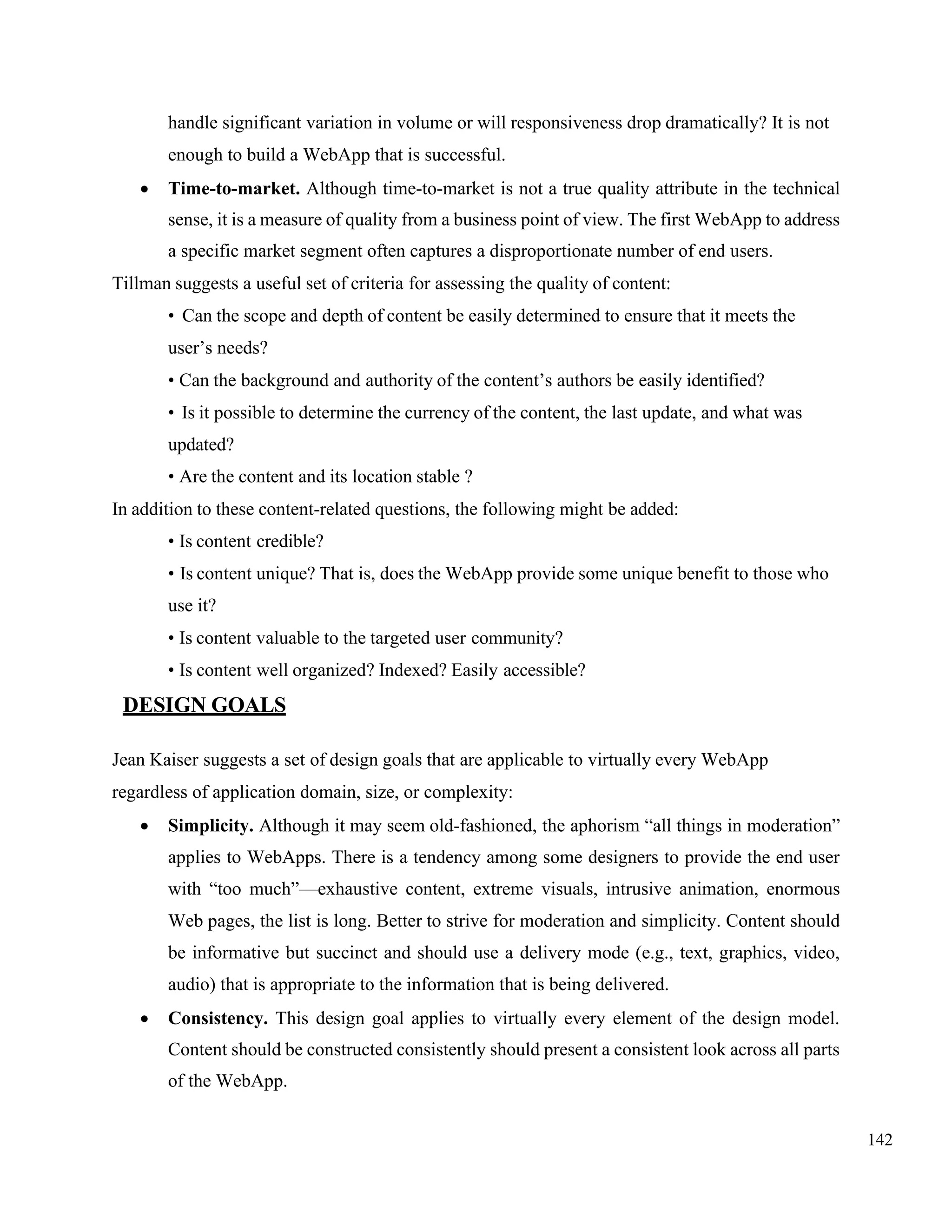 142
handle significant variation in volume or will responsiveness drop dramatically? It is not
enough to build a WebApp that is successful.
• Time-to-market. Although time-to-market is not a true quality attribute in the technical
sense, it is a measure of quality from a business point of view. The first WebApp to address
a specific market segment often captures a disproportionate number of end users.
Tillman suggests a useful set of criteria for assessing the quality of content:
• Can the scope and depth of content be easily determined to ensure that it meets the
user’s needs?
• Can the background and authority of the content’s authors be easily identified?
• Is it possible to determine the currency of the content, the last update, and what was
updated?
• Are the content and its location stable ?
In addition to these content-related questions, the following might be added:
• Is content credible?
• Is content unique? That is, does the WebApp provide some unique benefit to those who
use it?
• Is content valuable to the targeted user community?
• Is content well organized? Indexed? Easily accessible?
DESIGN GOALS
Jean Kaiser suggests a set of design goals that are applicable to virtually every WebApp
regardless of application domain, size, or complexity:
• Simplicity. Although it may seem old-fashioned, the aphorism “all things in moderation”
applies to WebApps. There is a tendency among some designers to provide the end user
with “too much”—exhaustive content, extreme visuals, intrusive animation, enormous
Web pages, the list is long. Better to strive for moderation and simplicity. Content should
be informative but succinct and should use a delivery mode (e.g., text, graphics, video,
audio) that is appropriate to the information that is being delivered.
• Consistency. This design goal applies to virtually every element of the design model.
Content should be constructed consistently should present a consistent look across all parts
of the WebApp.
 