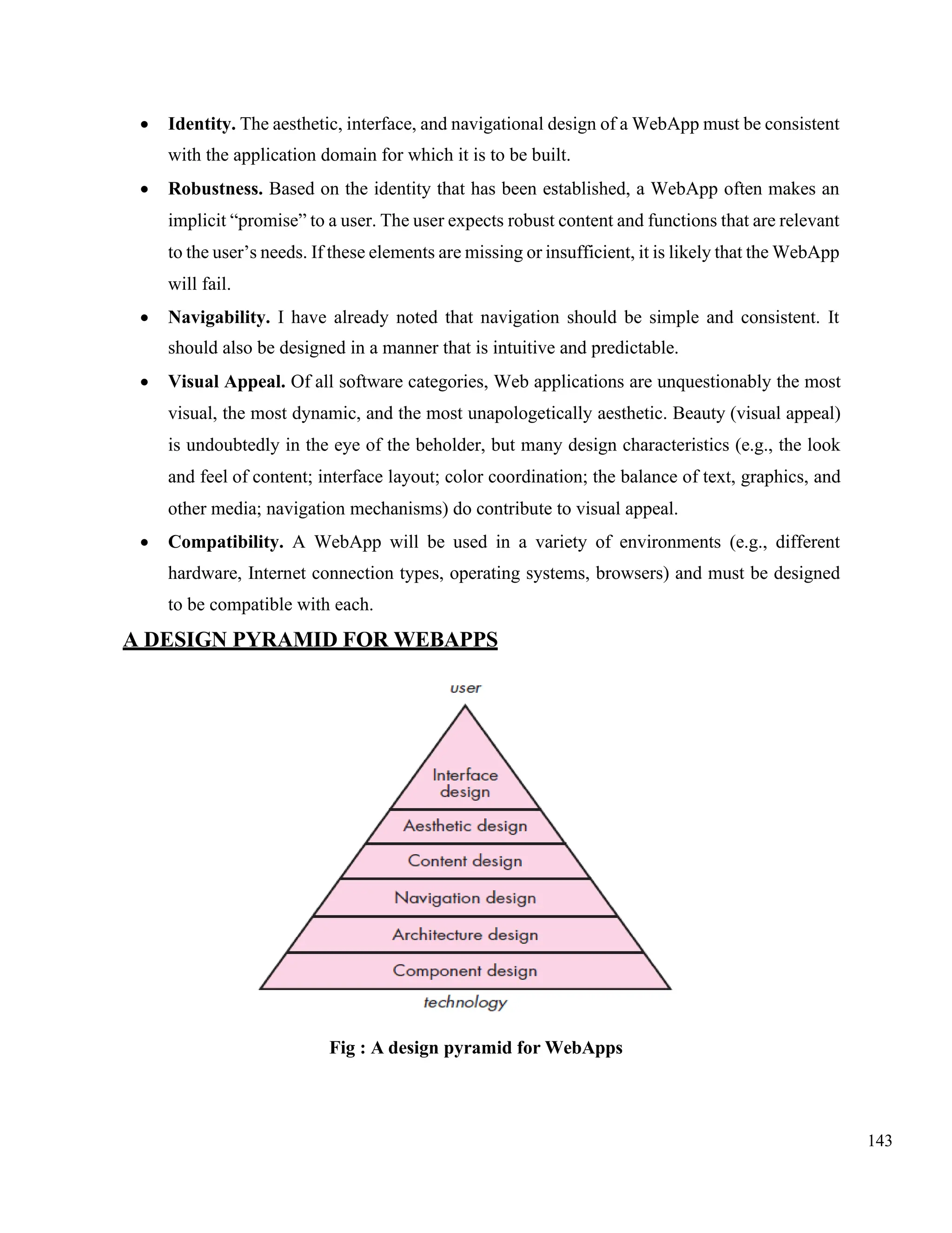143
• Identity. The aesthetic, interface, and navigational design of a WebApp must be consistent
with the application domain for which it is to be built.
• Robustness. Based on the identity that has been established, a WebApp often makes an
implicit “promise” to a user. The user expects robust content and functions that are relevant
to the user’s needs. If these elements are missing or insufficient, it is likely that the WebApp
will fail.
• Navigability. I have already noted that navigation should be simple and consistent. It
should also be designed in a manner that is intuitive and predictable.
• Visual Appeal. Of all software categories, Web applications are unquestionably the most
visual, the most dynamic, and the most unapologetically aesthetic. Beauty (visual appeal)
is undoubtedly in the eye of the beholder, but many design characteristics (e.g., the look
and feel of content; interface layout; color coordination; the balance of text, graphics, and
other media; navigation mechanisms) do contribute to visual appeal.
• Compatibility. A WebApp will be used in a variety of environments (e.g., different
hardware, Internet connection types, operating systems, browsers) and must be designed
to be compatible with each.
A DESIGN PYRAMID FOR WEBAPPS
Fig : A design pyramid for WebApps
 