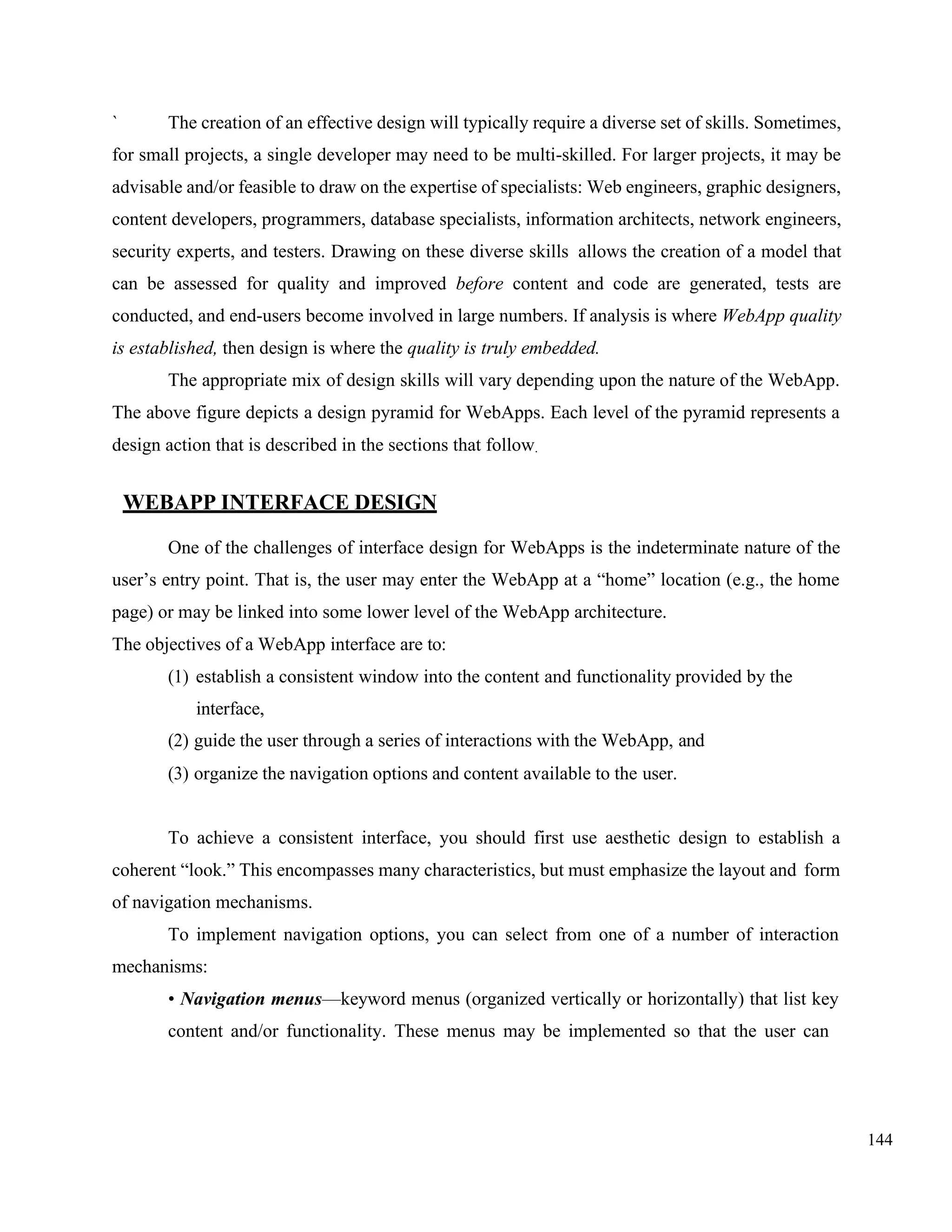 144
` The creation of an effective design will typically require a diverse set of skills. Sometimes,
for small projects, a single developer may need to be multi-skilled. For larger projects, it may be
advisable and/or feasible to draw on the expertise of specialists: Web engineers, graphic designers,
content developers, programmers, database specialists, information architects, network engineers,
security experts, and testers. Drawing on these diverse skills allows the creation of a model that
can be assessed for quality and improved before content and code are generated, tests are
conducted, and end-users become involved in large numbers. If analysis is where WebApp quality
is established, then design is where the quality is truly embedded.
The appropriate mix of design skills will vary depending upon the nature of the WebApp.
The above figure depicts a design pyramid for WebApps. Each level of the pyramid represents a
design action that is described in the sections that follow.
WEBAPP INTERFACE DESIGN
One of the challenges of interface design for WebApps is the indeterminate nature of the
user’s entry point. That is, the user may enter the WebApp at a “home” location (e.g., the home
page) or may be linked into some lower level of the WebApp architecture.
The objectives of a WebApp interface are to:
(1) establish a consistent window into the content and functionality provided by the
interface,
(2) guide the user through a series of interactions with the WebApp, and
(3) organize the navigation options and content available to the user.
To achieve a consistent interface, you should first use aesthetic design to establish a
coherent “look.” This encompasses many characteristics, but must emphasize the layout and form
of navigation mechanisms.
To implement navigation options, you can select from one of a number of interaction
mechanisms:
• Navigation menus—keyword menus (organized vertically or horizontally) that list key
content and/or functionality. These menus may be implemented so that the user can
 