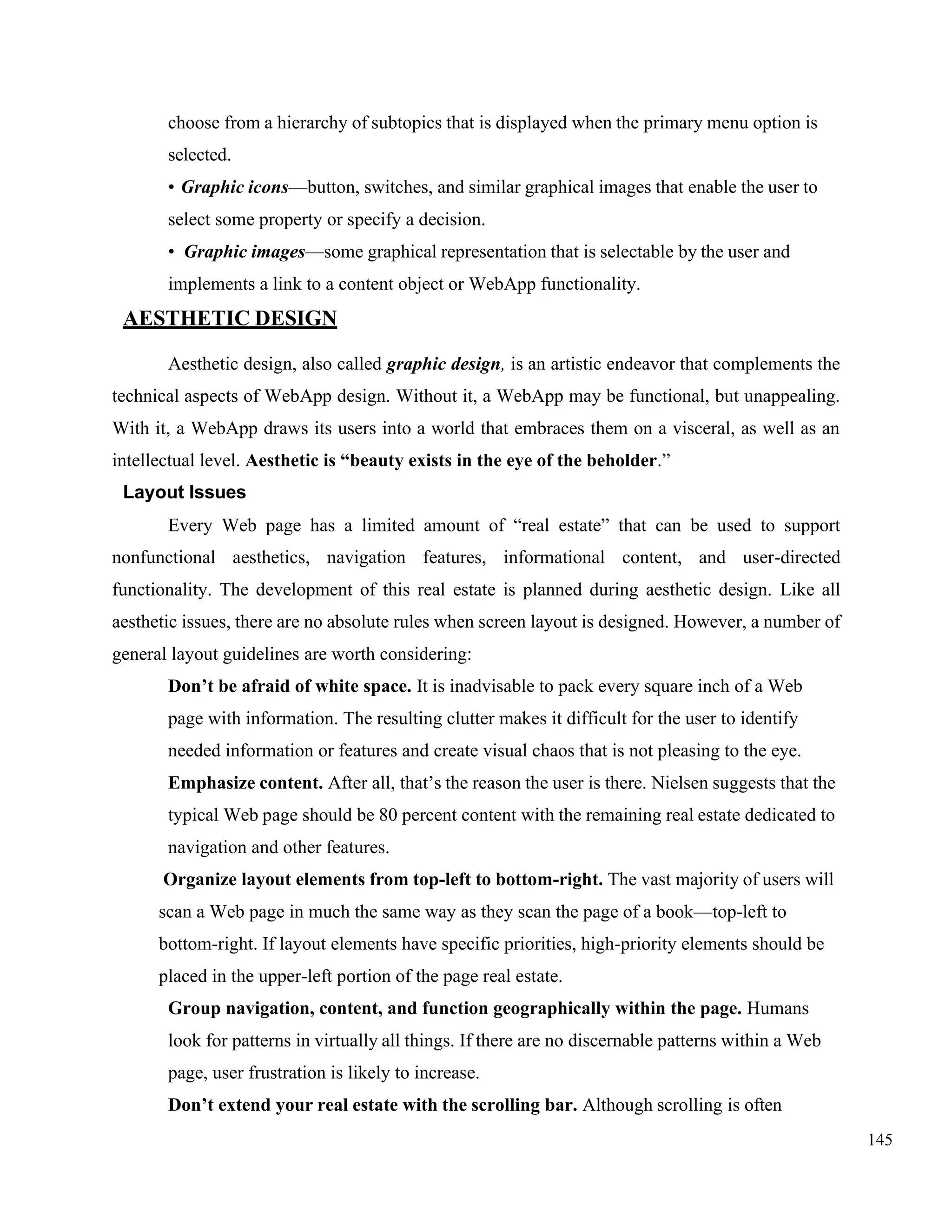 145
choose from a hierarchy of subtopics that is displayed when the primary menu option is
selected.
• Graphic icons—button, switches, and similar graphical images that enable the user to
select some property or specify a decision.
• Graphic images—some graphical representation that is selectable by the user and
implements a link to a content object or WebApp functionality.
AESTHETIC DESIGN
Aesthetic design, also called graphic design, is an artistic endeavor that complements the
technical aspects of WebApp design. Without it, a WebApp may be functional, but unappealing.
With it, a WebApp draws its users into a world that embraces them on a visceral, as well as an
intellectual level. Aesthetic is “beauty exists in the eye of the beholder.”
Layout Issues
Every Web page has a limited amount of “real estate” that can be used to support
nonfunctional aesthetics, navigation features, informational content, and user-directed
functionality. The development of this real estate is planned during aesthetic design. Like all
aesthetic issues, there are no absolute rules when screen layout is designed. However, a number of
general layout guidelines are worth considering:
Don’t be afraid of white space. It is inadvisable to pack every square inch of a Web
page with information. The resulting clutter makes it difficult for the user to identify
needed information or features and create visual chaos that is not pleasing to the eye.
Emphasize content. After all, that’s the reason the user is there. Nielsen suggests that the
typical Web page should be 80 percent content with the remaining real estate dedicated to
navigation and other features.
Organize layout elements from top-left to bottom-right. The vast majority of users will
scan a Web page in much the same way as they scan the page of a book—top-left to
bottom-right. If layout elements have specific priorities, high-priority elements should be
placed in the upper-left portion of the page real estate.
Group navigation, content, and function geographically within the page. Humans
look for patterns in virtually all things. If there are no discernable patterns within a Web
page, user frustration is likely to increase.
Don’t extend your real estate with the scrolling bar. Although scrolling is often
 
