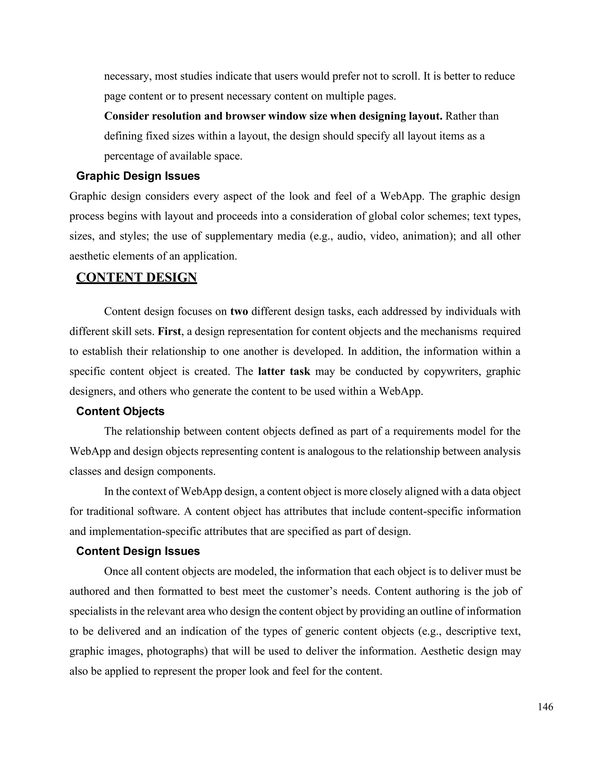 146
necessary, most studies indicate that users would prefer not to scroll. It is better to reduce
page content or to present necessary content on multiple pages.
Consider resolution and browser window size when designing layout. Rather than
defining fixed sizes within a layout, the design should specify all layout items as a
percentage of available space.
Graphic Design Issues
Graphic design considers every aspect of the look and feel of a WebApp. The graphic design
process begins with layout and proceeds into a consideration of global color schemes; text types,
sizes, and styles; the use of supplementary media (e.g., audio, video, animation); and all other
aesthetic elements of an application.
CONTENT DESIGN
Content design focuses on two different design tasks, each addressed by individuals with
different skill sets. First, a design representation for content objects and the mechanisms required
to establish their relationship to one another is developed. In addition, the information within a
specific content object is created. The latter task may be conducted by copywriters, graphic
designers, and others who generate the content to be used within a WebApp.
Content Objects
The relationship between content objects defined as part of a requirements model for the
WebApp and design objects representing content is analogous to the relationship between analysis
classes and design components.
In the context of WebApp design, a content object is more closely aligned with a data object
for traditional software. A content object has attributes that include content-specific information
and implementation-specific attributes that are specified as part of design.
Content Design Issues
Once all content objects are modeled, the information that each object is to deliver must be
authored and then formatted to best meet the customer’s needs. Content authoring is the job of
specialists in the relevant area who design the content object by providing an outline of information
to be delivered and an indication of the types of generic content objects (e.g., descriptive text,
graphic images, photographs) that will be used to deliver the information. Aesthetic design may
also be applied to represent the proper look and feel for the content.
 