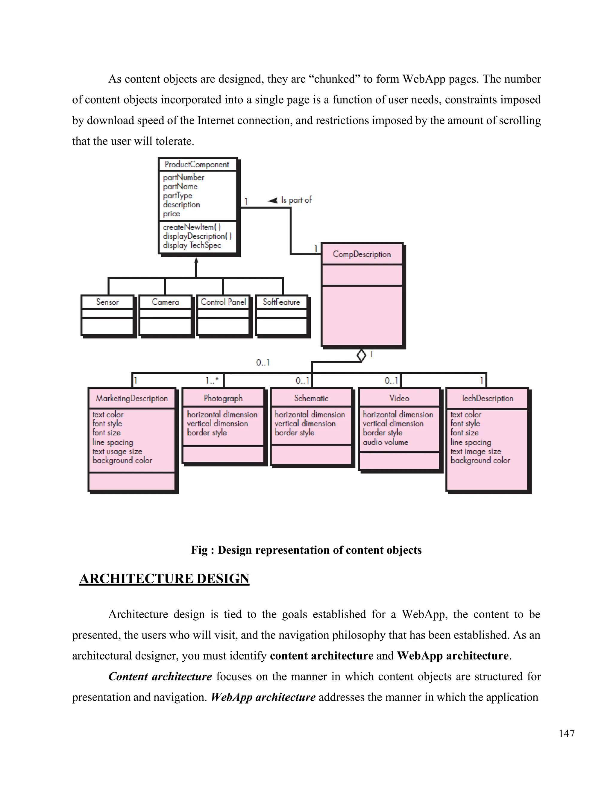 147
As content objects are designed, they are “chunked” to form WebApp pages. The number
of content objects incorporated into a single page is a function of user needs, constraints imposed
by download speed of the Internet connection, and restrictions imposed by the amount of scrolling
that the user will tolerate.
Fig : Design representation of content objects
ARCHITECTURE DESIGN
Architecture design is tied to the goals established for a WebApp, the content to be
presented, the users who will visit, and the navigation philosophy that has been established. As an
architectural designer, you must identify content architecture and WebApp architecture.
Content architecture focuses on the manner in which content objects are structured for
presentation and navigation. WebApp architecture addresses the manner in which the application
 