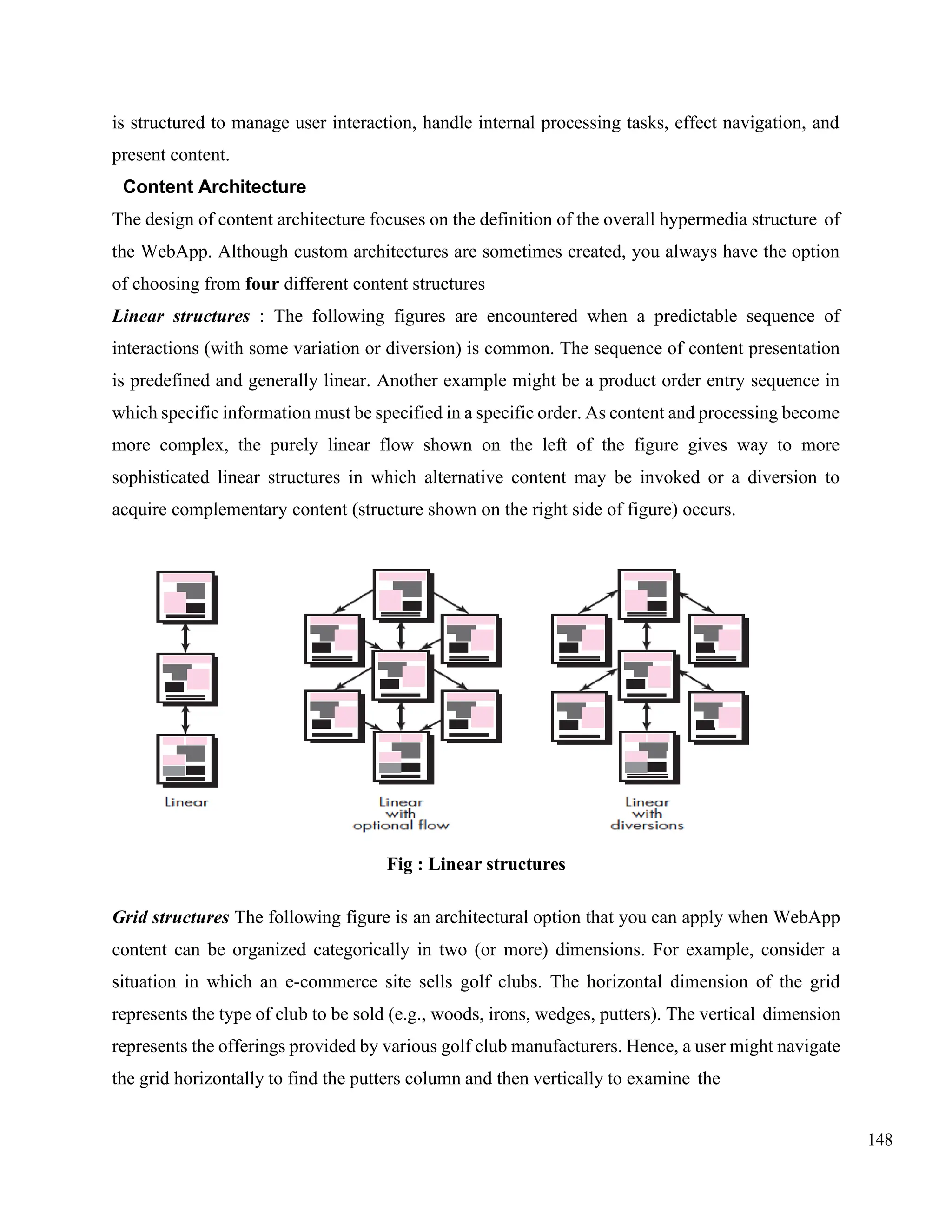 148
is structured to manage user interaction, handle internal processing tasks, effect navigation, and
present content.
Content Architecture
The design of content architecture focuses on the definition of the overall hypermedia structure of
the WebApp. Although custom architectures are sometimes created, you always have the option
of choosing from four different content structures
Linear structures : The following figures are encountered when a predictable sequence of
interactions (with some variation or diversion) is common. The sequence of content presentation
is predefined and generally linear. Another example might be a product order entry sequence in
which specific information must be specified in a specific order. As content and processing become
more complex, the purely linear flow shown on the left of the figure gives way to more
sophisticated linear structures in which alternative content may be invoked or a diversion to
acquire complementary content (structure shown on the right side of figure) occurs.
Fig : Linear structures
Grid structures The following figure is an architectural option that you can apply when WebApp
content can be organized categorically in two (or more) dimensions. For example, consider a
situation in which an e-commerce site sells golf clubs. The horizontal dimension of the grid
represents the type of club to be sold (e.g., woods, irons, wedges, putters). The vertical dimension
represents the offerings provided by various golf club manufacturers. Hence, a user might navigate
the grid horizontally to find the putters column and then vertically to examine the
 