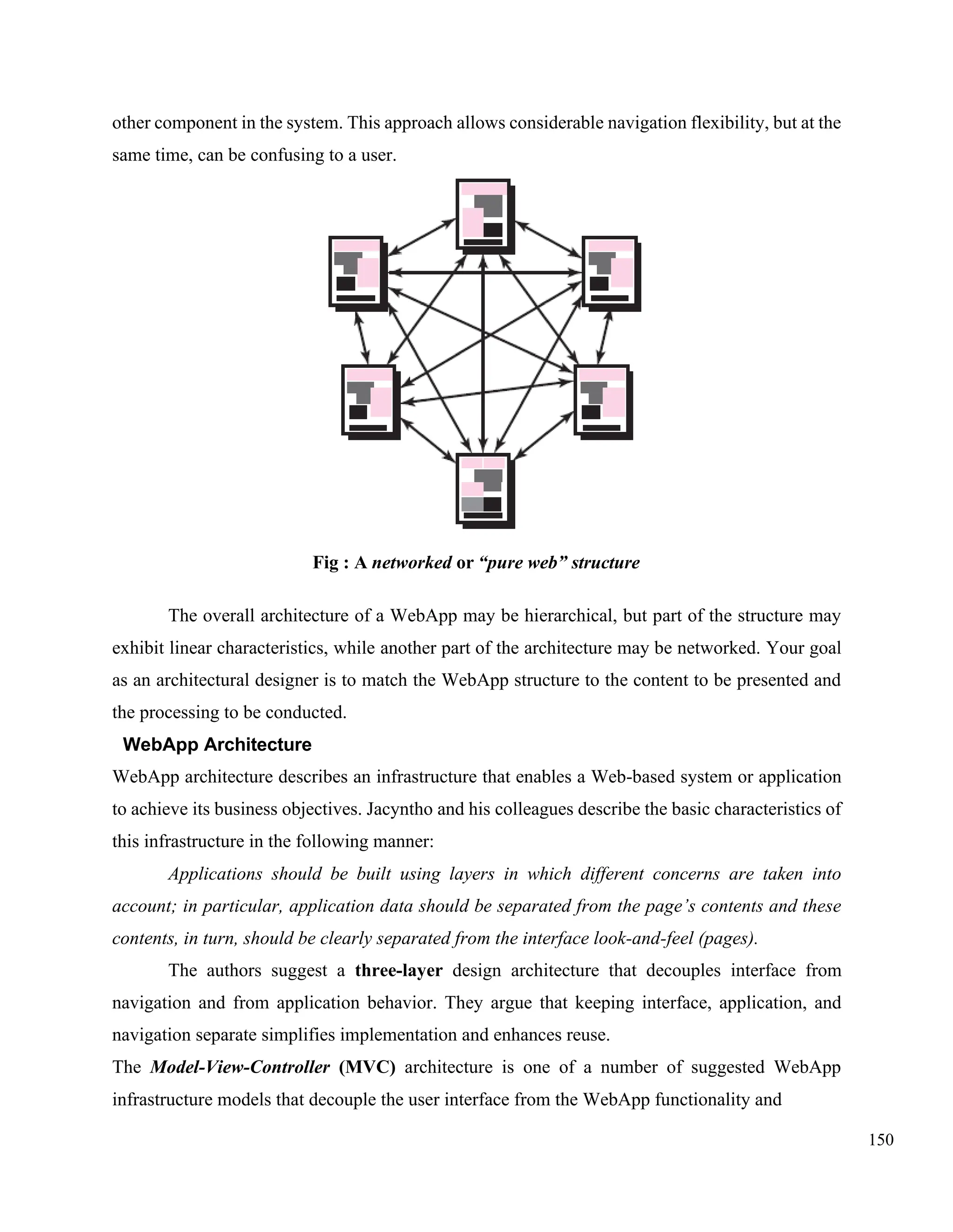 150
other component in the system. This approach allows considerable navigation flexibility, but at the
same time, can be confusing to a user.
Fig : A networked or “pure web” structure
The overall architecture of a WebApp may be hierarchical, but part of the structure may
exhibit linear characteristics, while another part of the architecture may be networked. Your goal
as an architectural designer is to match the WebApp structure to the content to be presented and
the processing to be conducted.
WebApp Architecture
WebApp architecture describes an infrastructure that enables a Web-based system or application
to achieve its business objectives. Jacyntho and his colleagues describe the basic characteristics of
this infrastructure in the following manner:
Applications should be built using layers in which different concerns are taken into
account; in particular, application data should be separated from the page’s contents and these
contents, in turn, should be clearly separated from the interface look-and-feel (pages).
The authors suggest a three-layer design architecture that decouples interface from
navigation and from application behavior. They argue that keeping interface, application, and
navigation separate simplifies implementation and enhances reuse.
The Model-View-Controller (MVC) architecture is one of a number of suggested WebApp
infrastructure models that decouple the user interface from the WebApp functionality and
 
