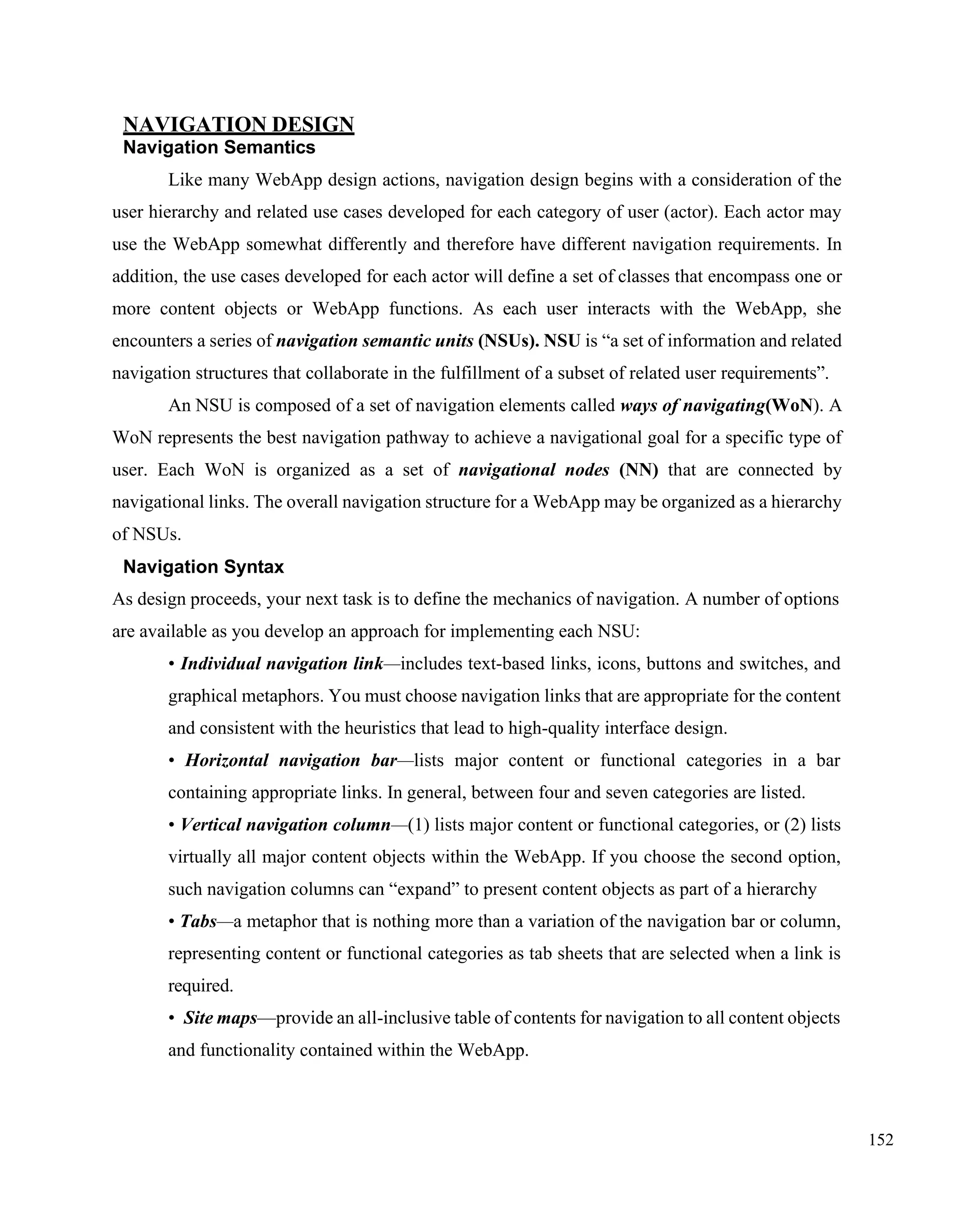152
NAVIGATION DESIGN
Navigation Semantics
Like many WebApp design actions, navigation design begins with a consideration of the
user hierarchy and related use cases developed for each category of user (actor). Each actor may
use the WebApp somewhat differently and therefore have different navigation requirements. In
addition, the use cases developed for each actor will define a set of classes that encompass one or
more content objects or WebApp functions. As each user interacts with the WebApp, she
encounters a series of navigation semantic units (NSUs). NSU is “a set of information and related
navigation structures that collaborate in the fulfillment of a subset of related user requirements”.
An NSU is composed of a set of navigation elements called ways of navigating(WoN). A
WoN represents the best navigation pathway to achieve a navigational goal for a specific type of
user. Each WoN is organized as a set of navigational nodes (NN) that are connected by
navigational links. The overall navigation structure for a WebApp may be organized as a hierarchy
of NSUs.
Navigation Syntax
As design proceeds, your next task is to define the mechanics of navigation. A number of options
are available as you develop an approach for implementing each NSU:
• Individual navigation link—includes text-based links, icons, buttons and switches, and
graphical metaphors. You must choose navigation links that are appropriate for the content
and consistent with the heuristics that lead to high-quality interface design.
• Horizontal navigation bar—lists major content or functional categories in a bar
containing appropriate links. In general, between four and seven categories are listed.
• Vertical navigation column—(1) lists major content or functional categories, or (2) lists
virtually all major content objects within the WebApp. If you choose the second option,
such navigation columns can “expand” to present content objects as part of a hierarchy
• Tabs—a metaphor that is nothing more than a variation of the navigation bar or column,
representing content or functional categories as tab sheets that are selected when a link is
required.
• Site maps—provide an all-inclusive table of contents for navigation to all content objects
and functionality contained within the WebApp.
 