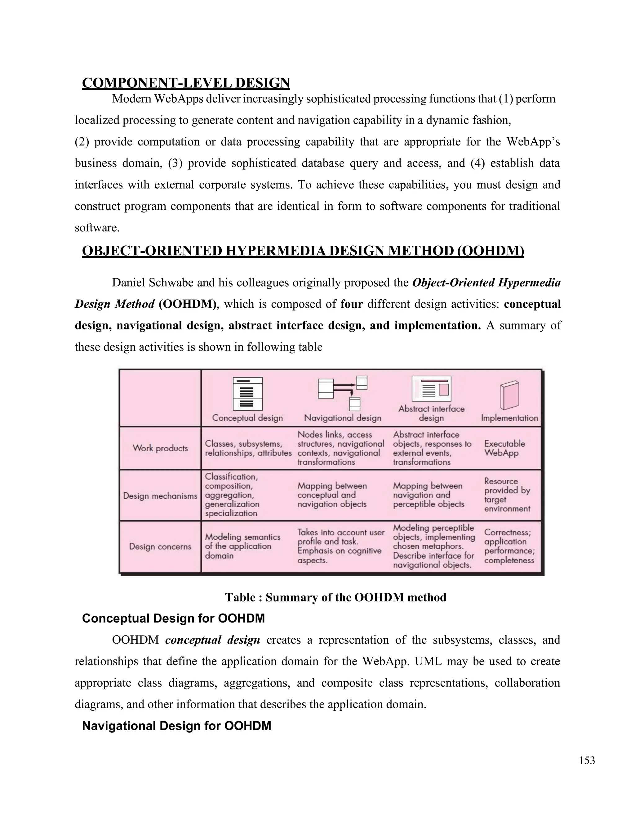 153
COMPONENT-LEVEL DESIGN
Modern WebApps deliver increasingly sophisticated processing functions that (1) perform
localized processing to generate content and navigation capability in a dynamic fashion,
(2) provide computation or data processing capability that are appropriate for the WebApp’s
business domain, (3) provide sophisticated database query and access, and (4) establish data
interfaces with external corporate systems. To achieve these capabilities, you must design and
construct program components that are identical in form to software components for traditional
software.
OBJECT-ORIENTED HYPERMEDIA DESIGN METHOD (OOHDM)
Daniel Schwabe and his colleagues originally proposed the Object-Oriented Hypermedia
Design Method (OOHDM), which is composed of four different design activities: conceptual
design, navigational design, abstract interface design, and implementation. A summary of
these design activities is shown in following table
Table : Summary of the OOHDM method
Conceptual Design for OOHDM
OOHDM conceptual design creates a representation of the subsystems, classes, and
relationships that define the application domain for the WebApp. UML may be used to create
appropriate class diagrams, aggregations, and composite class representations, collaboration
diagrams, and other information that describes the application domain.
Navigational Design for OOHDM
 