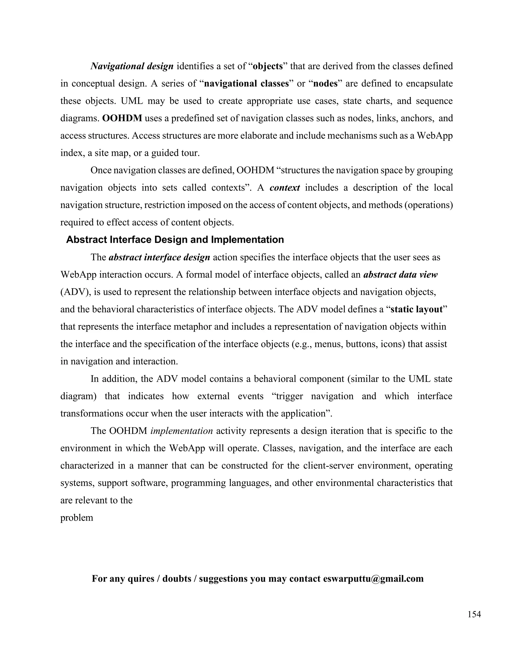 154
Navigational design identifies a set of “objects” that are derived from the classes defined
in conceptual design. A series of “navigational classes” or “nodes” are defined to encapsulate
these objects. UML may be used to create appropriate use cases, state charts, and sequence
diagrams. OOHDM uses a predefined set of navigation classes such as nodes, links, anchors, and
access structures. Access structures are more elaborate and include mechanisms such as a WebApp
index, a site map, or a guided tour.
Once navigation classes are defined, OOHDM “structures the navigation space by grouping
navigation objects into sets called contexts”. A context includes a description of the local
navigation structure, restriction imposed on the access of content objects, and methods (operations)
required to effect access of content objects.
Abstract Interface Design and Implementation
The abstract interface design action specifies the interface objects that the user sees as
WebApp interaction occurs. A formal model of interface objects, called an abstract data view
(ADV), is used to represent the relationship between interface objects and navigation objects,
and the behavioral characteristics of interface objects. The ADV model defines a “static layout”
that represents the interface metaphor and includes a representation of navigation objects within
the interface and the specification of the interface objects (e.g., menus, buttons, icons) that assist
in navigation and interaction.
In addition, the ADV model contains a behavioral component (similar to the UML state
diagram) that indicates how external events “trigger navigation and which interface
transformations occur when the user interacts with the application”.
The OOHDM implementation activity represents a design iteration that is specific to the
environment in which the WebApp will operate. Classes, navigation, and the interface are each
characterized in a manner that can be constructed for the client-server environment, operating
systems, support software, programming languages, and other environmental characteristics that
are relevant to the
problem
For any quires / doubts / suggestions you may contact eswarputtu@gmail.com
 