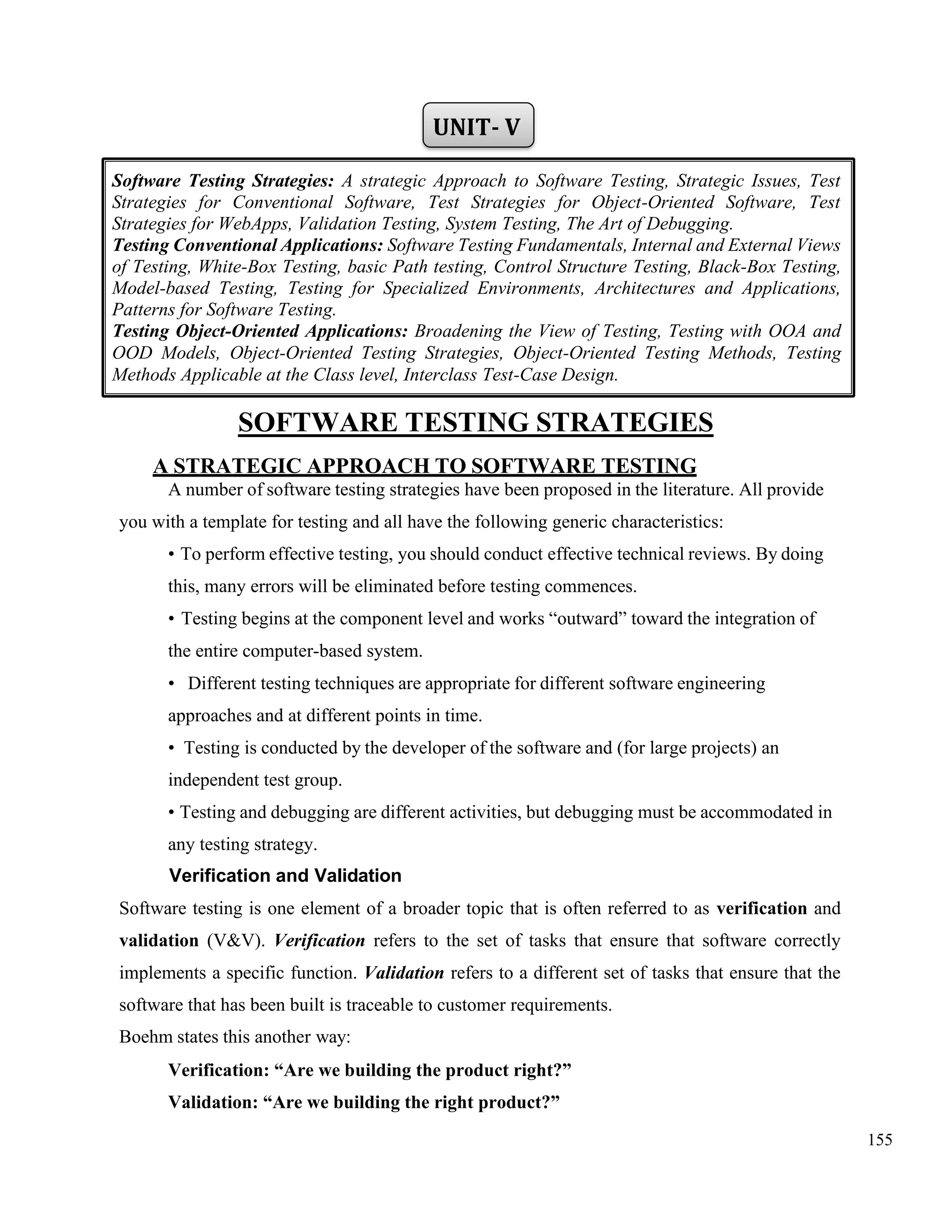 155
UNIT- V
SOFTWARE TESTING STRATEGIES
A STRATEGIC APPROACH TO SOFTWARE TESTING
A number of software testing strategies have been proposed in the literature. All provide
you with a template for testing and all have the following generic characteristics:
• To perform effective testing, you should conduct effective technical reviews. By doing
this, many errors will be eliminated before testing commences.
• Testing begins at the component level and works “outward” toward the integration of
the entire computer-based system.
• Different testing techniques are appropriate for different software engineering
approaches and at different points in time.
• Testing is conducted by the developer of the software and (for large projects) an
independent test group.
• Testing and debugging are different activities, but debugging must be accommodated in
any testing strategy.
Verification and Validation
Software testing is one element of a broader topic that is often referred to as verification and
validation (V&V). Verification refers to the set of tasks that ensure that software correctly
implements a specific function. Validation refers to a different set of tasks that ensure that the
software that has been built is traceable to customer requirements.
Boehm states this another way:
Verification: “Are we building the product right?”
Validation: “Are we building the right product?”
Software Testing Strategies: A strategic Approach to Software Testing, Strategic Issues, Test
Strategies for Conventional Software, Test Strategies for Object-Oriented Software, Test
Strategies for WebApps, Validation Testing, System Testing, The Art of Debugging.
Testing Conventional Applications: Software Testing Fundamentals, Internal and External Views
of Testing, White-Box Testing, basic Path testing, Control Structure Testing, Black-Box Testing,
Model-based Testing, Testing for Specialized Environments, Architectures and Applications,
Patterns for Software Testing.
Testing Object-Oriented Applications: Broadening the View of Testing, Testing with OOA and
OOD Models, Object-Oriented Testing Strategies, Object-Oriented Testing Methods, Testing
Methods Applicable at the Class level, Interclass Test-Case Design.
 