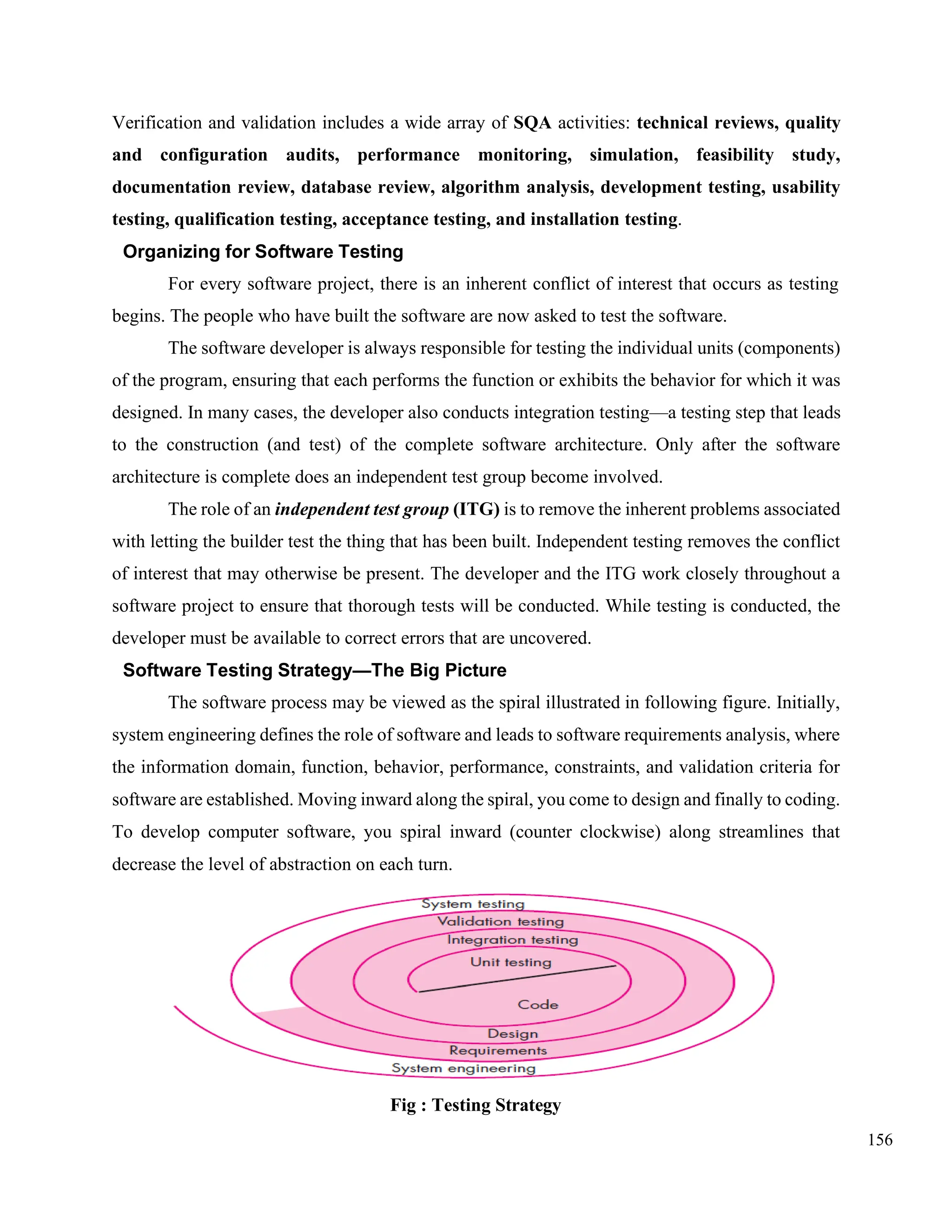 156
Verification and validation includes a wide array of SQA activities: technical reviews, quality
and configuration audits, performance monitoring, simulation, feasibility study,
documentation review, database review, algorithm analysis, development testing, usability
testing, qualification testing, acceptance testing, and installation testing.
Organizing for Software Testing
For every software project, there is an inherent conflict of interest that occurs as testing
begins. The people who have built the software are now asked to test the software.
The software developer is always responsible for testing the individual units (components)
of the program, ensuring that each performs the function or exhibits the behavior for which it was
designed. In many cases, the developer also conducts integration testing—a testing step that leads
to the construction (and test) of the complete software architecture. Only after the software
architecture is complete does an independent test group become involved.
The role of an independent test group (ITG) is to remove the inherent problems associated
with letting the builder test the thing that has been built. Independent testing removes the conflict
of interest that may otherwise be present. The developer and the ITG work closely throughout a
software project to ensure that thorough tests will be conducted. While testing is conducted, the
developer must be available to correct errors that are uncovered.
Software Testing Strategy—The Big Picture
The software process may be viewed as the spiral illustrated in following figure. Initially,
system engineering defines the role of software and leads to software requirements analysis, where
the information domain, function, behavior, performance, constraints, and validation criteria for
software are established. Moving inward along the spiral, you come to design and finally to coding.
To develop computer software, you spiral inward (counter clockwise) along streamlines that
decrease the level of abstraction on each turn.
Fig : Testing Strategy
 