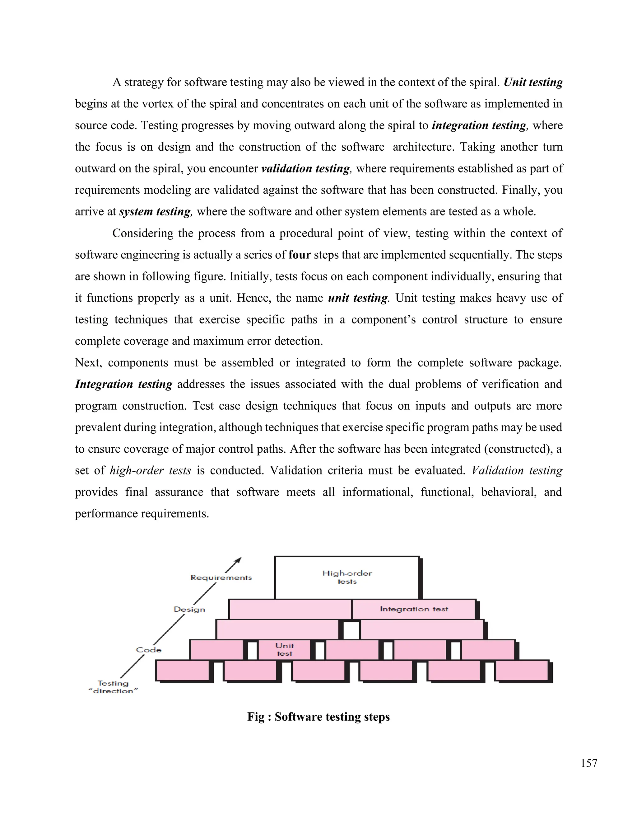 157
A strategy for software testing may also be viewed in the context of the spiral. Unit testing
begins at the vortex of the spiral and concentrates on each unit of the software as implemented in
source code. Testing progresses by moving outward along the spiral to integration testing, where
the focus is on design and the construction of the software architecture. Taking another turn
outward on the spiral, you encounter validation testing, where requirements established as part of
requirements modeling are validated against the software that has been constructed. Finally, you
arrive at system testing, where the software and other system elements are tested as a whole.
Considering the process from a procedural point of view, testing within the context of
software engineering is actually a series of four steps that are implemented sequentially. The steps
are shown in following figure. Initially, tests focus on each component individually, ensuring that
it functions properly as a unit. Hence, the name unit testing. Unit testing makes heavy use of
testing techniques that exercise specific paths in a component’s control structure to ensure
complete coverage and maximum error detection.
Next, components must be assembled or integrated to form the complete software package.
Integration testing addresses the issues associated with the dual problems of verification and
program construction. Test case design techniques that focus on inputs and outputs are more
prevalent during integration, although techniques that exercise specific program paths may be used
to ensure coverage of major control paths. After the software has been integrated (constructed), a
set of high-order tests is conducted. Validation criteria must be evaluated. Validation testing
provides final assurance that software meets all informational, functional, behavioral, and
performance requirements.
Fig : Software testing steps
 