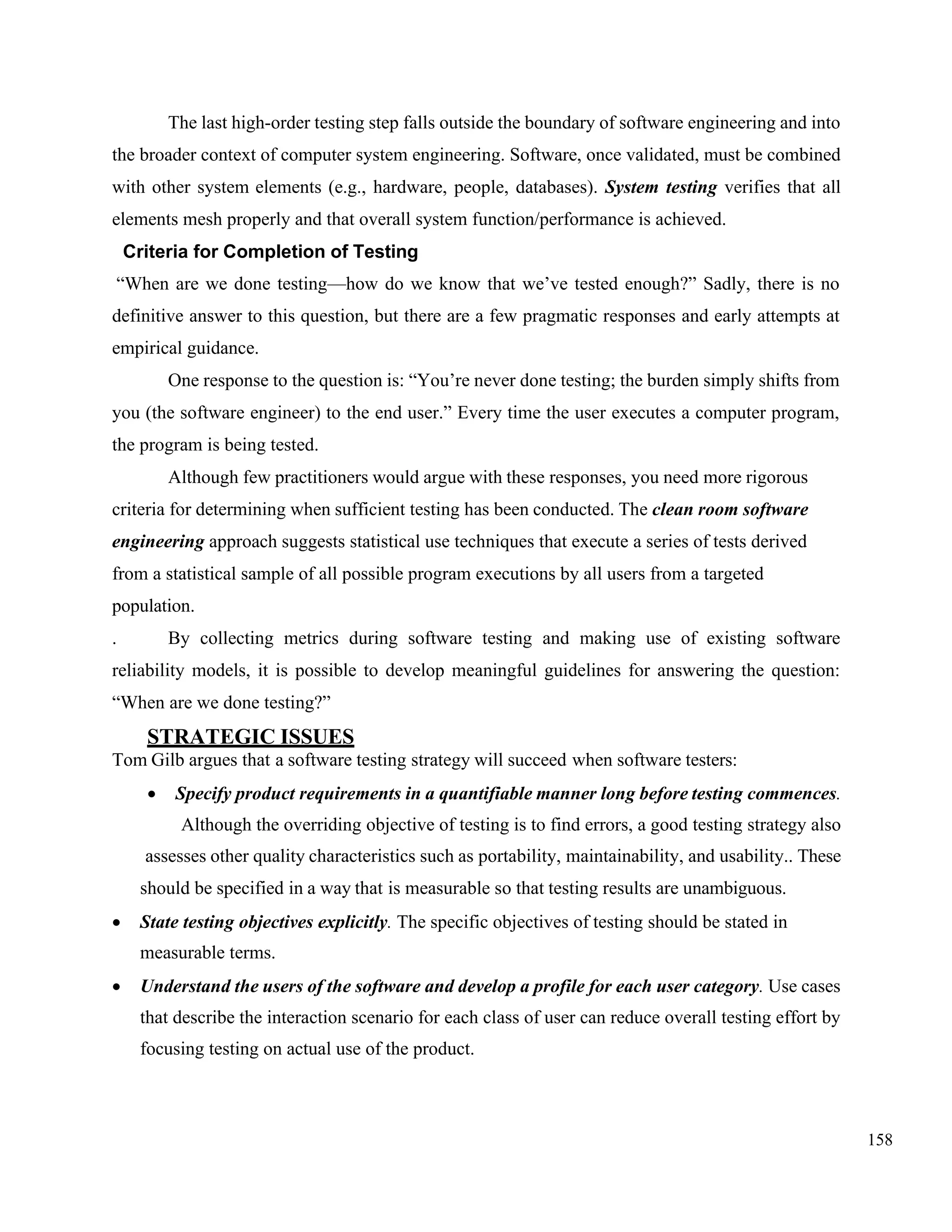 158
The last high-order testing step falls outside the boundary of software engineering and into
the broader context of computer system engineering. Software, once validated, must be combined
with other system elements (e.g., hardware, people, databases). System testing verifies that all
elements mesh properly and that overall system function/performance is achieved.
Criteria for Completion of Testing
“When are we done testing—how do we know that we’ve tested enough?” Sadly, there is no
definitive answer to this question, but there are a few pragmatic responses and early attempts at
empirical guidance.
One response to the question is: “You’re never done testing; the burden simply shifts from
you (the software engineer) to the end user.” Every time the user executes a computer program,
the program is being tested.
Although few practitioners would argue with these responses, you need more rigorous
criteria for determining when sufficient testing has been conducted. The clean room software
engineering approach suggests statistical use techniques that execute a series of tests derived
from a statistical sample of all possible program executions by all users from a targeted
population.
. By collecting metrics during software testing and making use of existing software
reliability models, it is possible to develop meaningful guidelines for answering the question:
“When are we done testing?”
STRATEGIC ISSUES
Tom Gilb argues that a software testing strategy will succeed when software testers:
• Specify product requirements in a quantifiable manner long before testing commences.
Although the overriding objective of testing is to find errors, a good testing strategy also
assesses other quality characteristics such as portability, maintainability, and usability.. These
should be specified in a way that is measurable so that testing results are unambiguous.
• State testing objectives explicitly. The specific objectives of testing should be stated in
measurable terms.
• Understand the users of the software and develop a profile for each user category. Use cases
that describe the interaction scenario for each class of user can reduce overall testing effort by
focusing testing on actual use of the product.
 