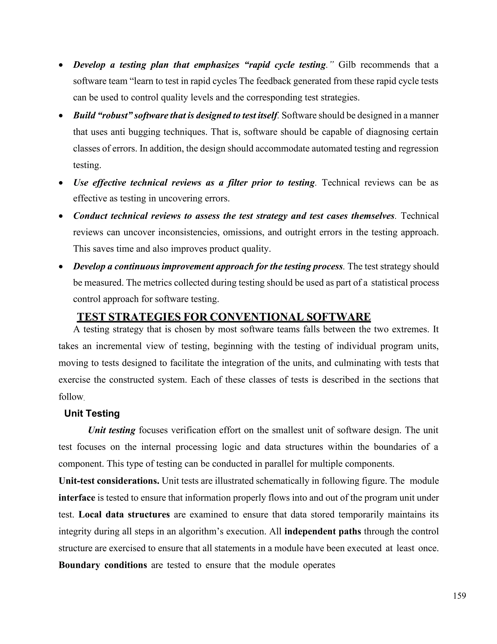 159
• Develop a testing plan that emphasizes “rapid cycle testing.” Gilb recommends that a
software team “learn to test in rapid cycles The feedback generated from these rapid cycle tests
can be used to control quality levels and the corresponding test strategies.
• Build “robust” software that is designed to test itself. Software should be designed in a manner
that uses anti bugging techniques. That is, software should be capable of diagnosing certain
classes of errors. In addition, the design should accommodate automated testing and regression
testing.
• Use effective technical reviews as a filter prior to testing. Technical reviews can be as
effective as testing in uncovering errors.
• Conduct technical reviews to assess the test strategy and test cases themselves. Technical
reviews can uncover inconsistencies, omissions, and outright errors in the testing approach.
This saves time and also improves product quality.
• Develop a continuous improvement approach for the testing process. The test strategy should
be measured. The metrics collected during testing should be used as part of a statistical process
control approach for software testing.
TEST STRATEGIES FOR CONVENTIONAL SOFTWARE
A testing strategy that is chosen by most software teams falls between the two extremes. It
takes an incremental view of testing, beginning with the testing of individual program units,
moving to tests designed to facilitate the integration of the units, and culminating with tests that
exercise the constructed system. Each of these classes of tests is described in the sections that
follow.
Unit Testing
Unit testing focuses verification effort on the smallest unit of software design. The unit
test focuses on the internal processing logic and data structures within the boundaries of a
component. This type of testing can be conducted in parallel for multiple components.
Unit-test considerations. Unit tests are illustrated schematically in following figure. The module
interface is tested to ensure that information properly flows into and out of the program unit under
test. Local data structures are examined to ensure that data stored temporarily maintains its
integrity during all steps in an algorithm’s execution. All independent paths through the control
structure are exercised to ensure that all statements in a module have been executed at least once.
Boundary conditions are tested to ensure that the module operates
 