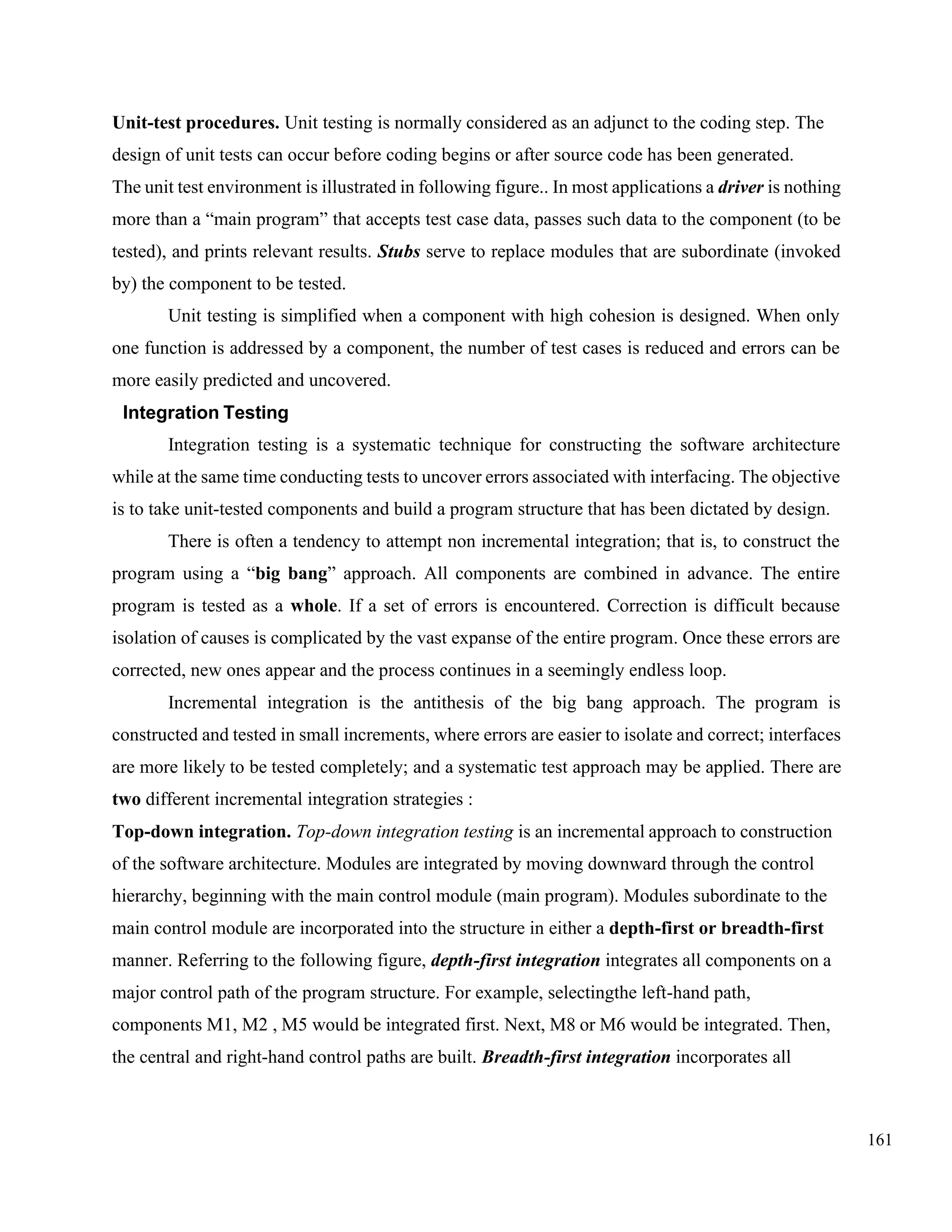 161
Unit-test procedures. Unit testing is normally considered as an adjunct to the coding step. The
design of unit tests can occur before coding begins or after source code has been generated.
The unit test environment is illustrated in following figure.. In most applications a driver is nothing
more than a “main program” that accepts test case data, passes such data to the component (to be
tested), and prints relevant results. Stubs serve to replace modules that are subordinate (invoked
by) the component to be tested.
Unit testing is simplified when a component with high cohesion is designed. When only
one function is addressed by a component, the number of test cases is reduced and errors can be
more easily predicted and uncovered.
Integration Testing
Integration testing is a systematic technique for constructing the software architecture
while at the same time conducting tests to uncover errors associated with interfacing. The objective
is to take unit-tested components and build a program structure that has been dictated by design.
There is often a tendency to attempt non incremental integration; that is, to construct the
program using a “big bang” approach. All components are combined in advance. The entire
program is tested as a whole. If a set of errors is encountered. Correction is difficult because
isolation of causes is complicated by the vast expanse of the entire program. Once these errors are
corrected, new ones appear and the process continues in a seemingly endless loop.
Incremental integration is the antithesis of the big bang approach. The program is
constructed and tested in small increments, where errors are easier to isolate and correct; interfaces
are more likely to be tested completely; and a systematic test approach may be applied. There are
two different incremental integration strategies :
Top-down integration. Top-down integration testing is an incremental approach to construction
of the software architecture. Modules are integrated by moving downward through the control
hierarchy, beginning with the main control module (main program). Modules subordinate to the
main control module are incorporated into the structure in either a depth-first or breadth-first
manner. Referring to the following figure, depth-first integration integrates all components on a
major control path of the program structure. For example, selectingthe left-hand path,
components M1, M2 , M5 would be integrated first. Next, M8 or M6 would be integrated. Then,
the central and right-hand control paths are built. Breadth-first integration incorporates all
 