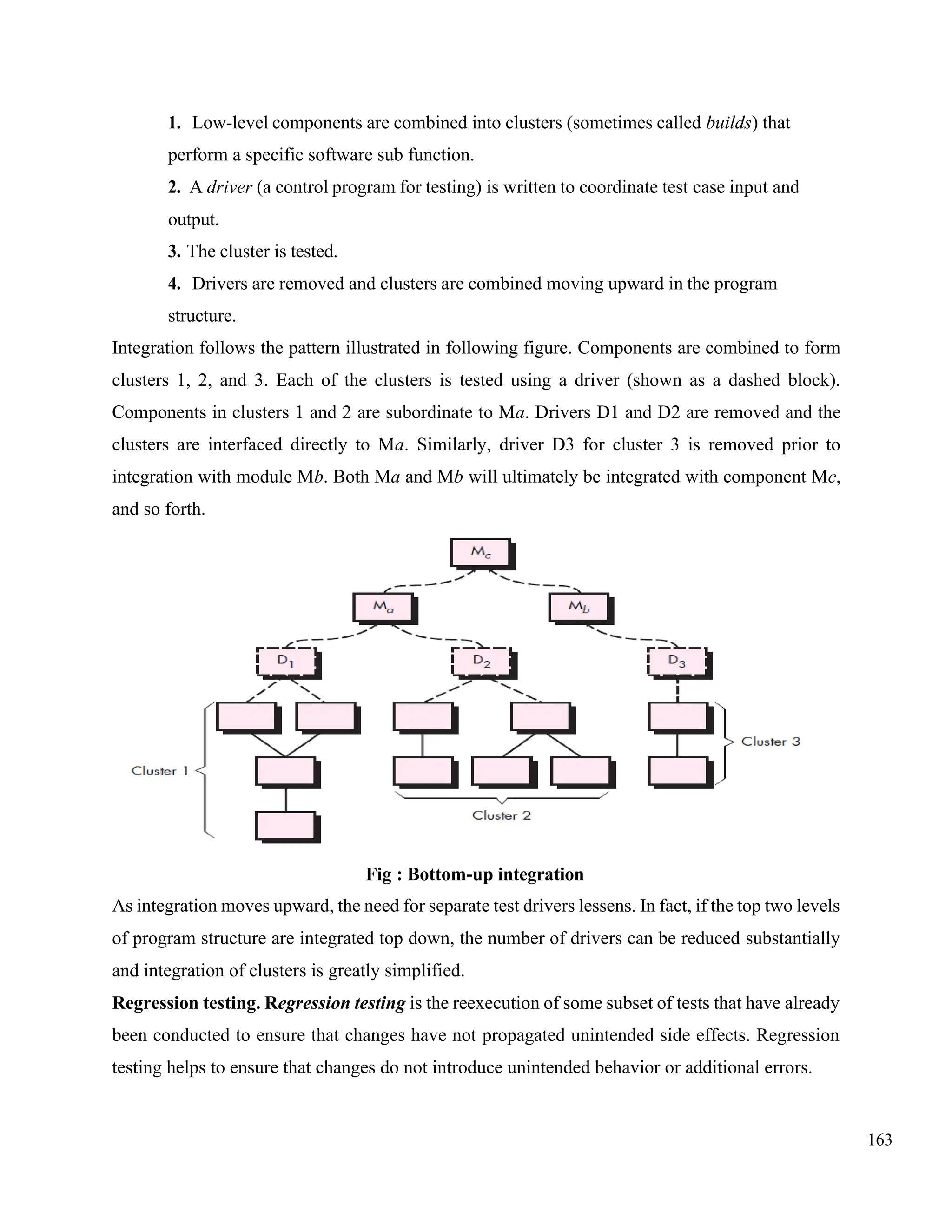 163
1. Low-level components are combined into clusters (sometimes called builds) that
perform a specific software sub function.
2. A driver (a control program for testing) is written to coordinate test case input and
output.
3. The cluster is tested.
4. Drivers are removed and clusters are combined moving upward in the program
structure.
Integration follows the pattern illustrated in following figure. Components are combined to form
clusters 1, 2, and 3. Each of the clusters is tested using a driver (shown as a dashed block).
Components in clusters 1 and 2 are subordinate to Ma. Drivers D1 and D2 are removed and the
clusters are interfaced directly to Ma. Similarly, driver D3 for cluster 3 is removed prior to
integration with module Mb. Both Ma and Mb will ultimately be integrated with component Mc,
and so forth.
Fig : Bottom-up integration
As integration moves upward, the need for separate test drivers lessens. In fact, if the top two levels
of program structure are integrated top down, the number of drivers can be reduced substantially
and integration of clusters is greatly simplified.
Regression testing. Regression testing is the reexecution of some subset of tests that have already
been conducted to ensure that changes have not propagated unintended side effects. Regression
testing helps to ensure that changes do not introduce unintended behavior or additional errors.
 