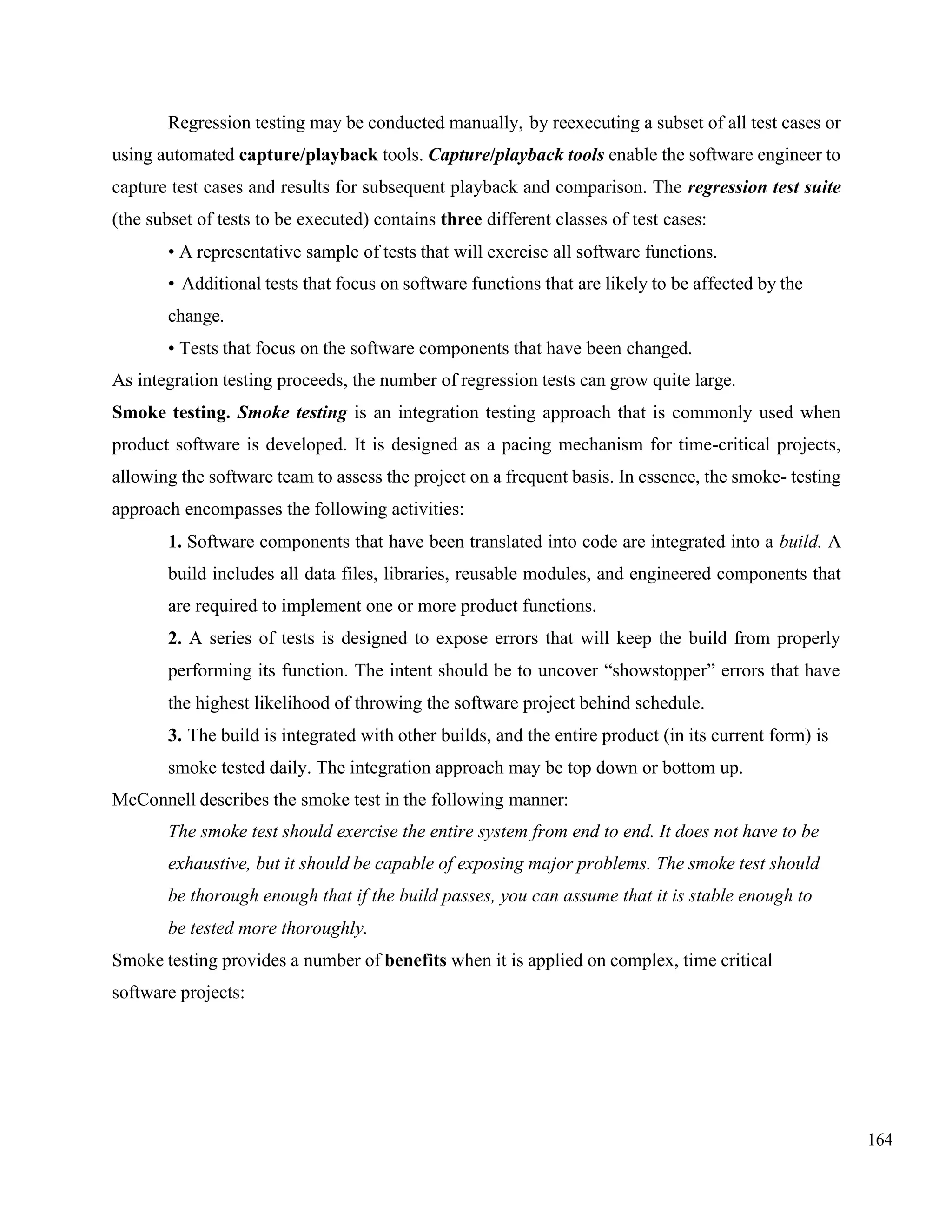 164
Regression testing may be conducted manually, by reexecuting a subset of all test cases or
using automated capture/playback tools. Capture/playback tools enable the software engineer to
capture test cases and results for subsequent playback and comparison. The regression test suite
(the subset of tests to be executed) contains three different classes of test cases:
• A representative sample of tests that will exercise all software functions.
• Additional tests that focus on software functions that are likely to be affected by the
change.
• Tests that focus on the software components that have been changed.
As integration testing proceeds, the number of regression tests can grow quite large.
Smoke testing. Smoke testing is an integration testing approach that is commonly used when
product software is developed. It is designed as a pacing mechanism for time-critical projects,
allowing the software team to assess the project on a frequent basis. In essence, the smoke- testing
approach encompasses the following activities:
1. Software components that have been translated into code are integrated into a build. A
build includes all data files, libraries, reusable modules, and engineered components that
are required to implement one or more product functions.
2. A series of tests is designed to expose errors that will keep the build from properly
performing its function. The intent should be to uncover “showstopper” errors that have
the highest likelihood of throwing the software project behind schedule.
3. The build is integrated with other builds, and the entire product (in its current form) is
smoke tested daily. The integration approach may be top down or bottom up.
McConnell describes the smoke test in the following manner:
The smoke test should exercise the entire system from end to end. It does not have to be
exhaustive, but it should be capable of exposing major problems. The smoke test should
be thorough enough that if the build passes, you can assume that it is stable enough to
be tested more thoroughly.
Smoke testing provides a number of benefits when it is applied on complex, time critical
software projects:
 
