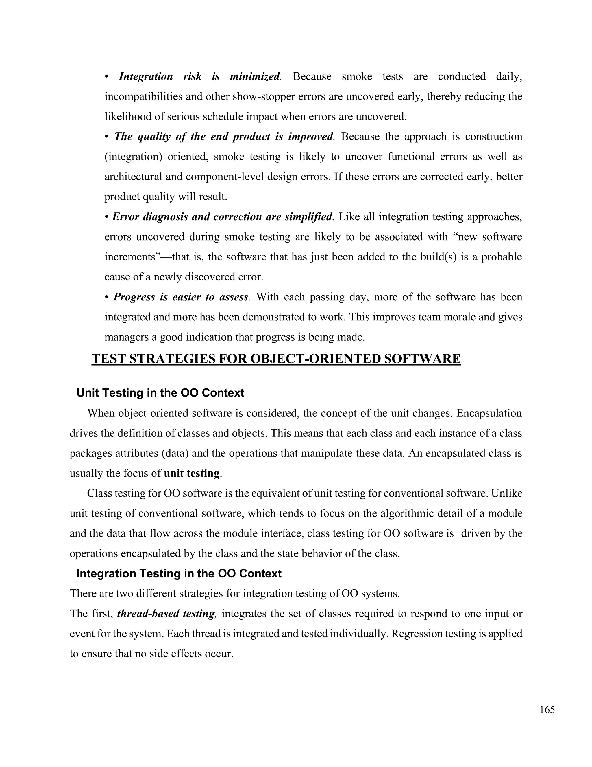 165
• Integration risk is minimized. Because smoke tests are conducted daily,
incompatibilities and other show-stopper errors are uncovered early, thereby reducing the
likelihood of serious schedule impact when errors are uncovered.
• The quality of the end product is improved. Because the approach is construction
(integration) oriented, smoke testing is likely to uncover functional errors as well as
architectural and component-level design errors. If these errors are corrected early, better
product quality will result.
• Error diagnosis and correction are simplified. Like all integration testing approaches,
errors uncovered during smoke testing are likely to be associated with “new software
increments”—that is, the software that has just been added to the build(s) is a probable
cause of a newly discovered error.
• Progress is easier to assess. With each passing day, more of the software has been
integrated and more has been demonstrated to work. This improves team morale and gives
managers a good indication that progress is being made.
TEST STRATEGIES FOR OBJECT-ORIENTED SOFTWARE
Unit Testing in the OO Context
When object-oriented software is considered, the concept of the unit changes. Encapsulation
drives the definition of classes and objects. This means that each class and each instance of a class
packages attributes (data) and the operations that manipulate these data. An encapsulated class is
usually the focus of unit testing.
Class testing for OO software is the equivalent of unit testing for conventional software. Unlike
unit testing of conventional software, which tends to focus on the algorithmic detail of a module
and the data that flow across the module interface, class testing for OO software is driven by the
operations encapsulated by the class and the state behavior of the class.
Integration Testing in the OO Context
There are two different strategies for integration testing of OO systems.
The first, thread-based testing, integrates the set of classes required to respond to one input or
event for the system. Each thread is integrated and tested individually. Regression testing is applied
to ensure that no side effects occur.
 