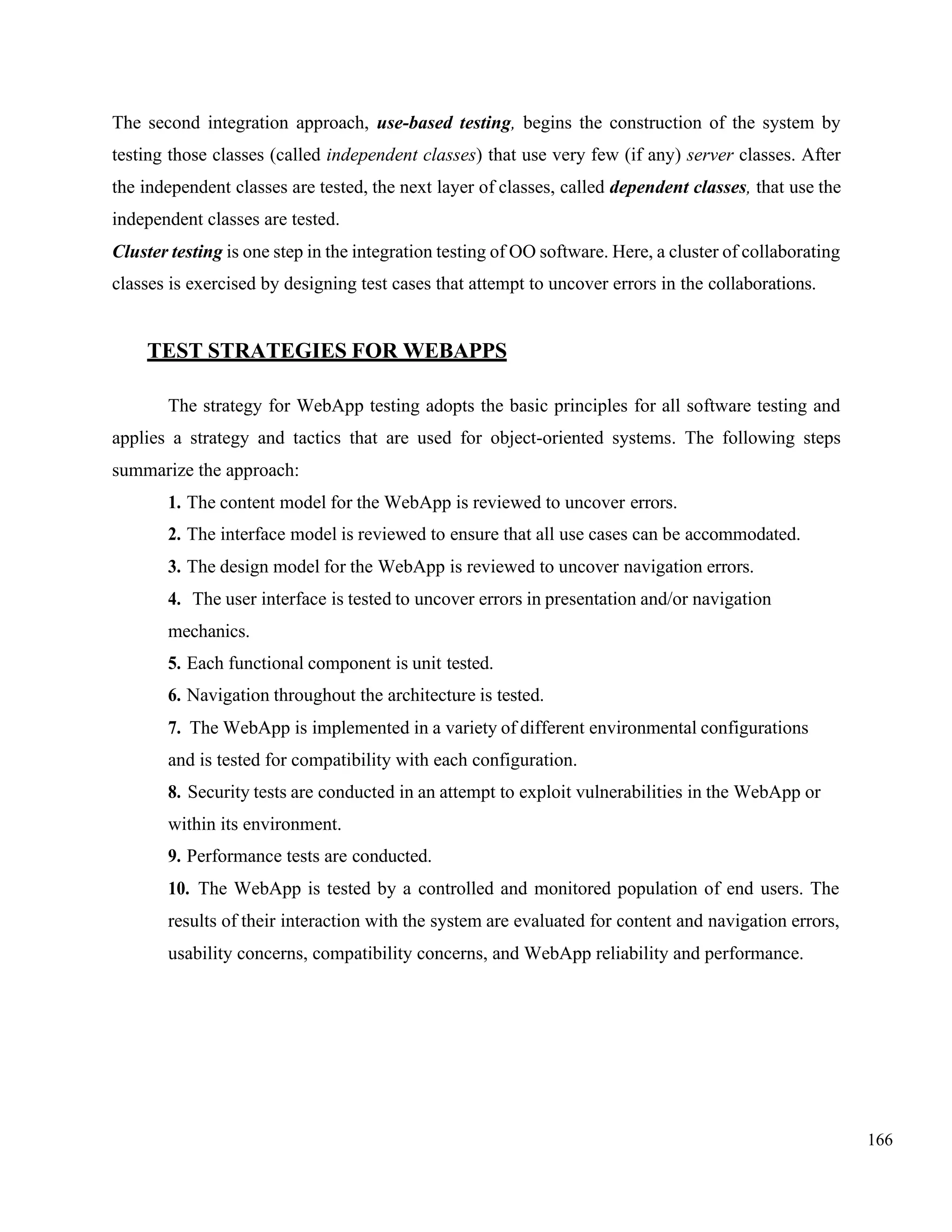 166
The second integration approach, use-based testing, begins the construction of the system by
testing those classes (called independent classes) that use very few (if any) server classes. After
the independent classes are tested, the next layer of classes, called dependent classes, that use the
independent classes are tested.
Cluster testing is one step in the integration testing of OO software. Here, a cluster of collaborating
classes is exercised by designing test cases that attempt to uncover errors in the collaborations.
TEST STRATEGIES FOR WEBAPPS
The strategy for WebApp testing adopts the basic principles for all software testing and
applies a strategy and tactics that are used for object-oriented systems. The following steps
summarize the approach:
1. The content model for the WebApp is reviewed to uncover errors.
2. The interface model is reviewed to ensure that all use cases can be accommodated.
3. The design model for the WebApp is reviewed to uncover navigation errors.
4. The user interface is tested to uncover errors in presentation and/or navigation
mechanics.
5. Each functional component is unit tested.
6. Navigation throughout the architecture is tested.
7. The WebApp is implemented in a variety of different environmental configurations
and is tested for compatibility with each configuration.
8. Security tests are conducted in an attempt to exploit vulnerabilities in the WebApp or
within its environment.
9. Performance tests are conducted.
10. The WebApp is tested by a controlled and monitored population of end users. The
results of their interaction with the system are evaluated for content and navigation errors,
usability concerns, compatibility concerns, and WebApp reliability and performance.
 