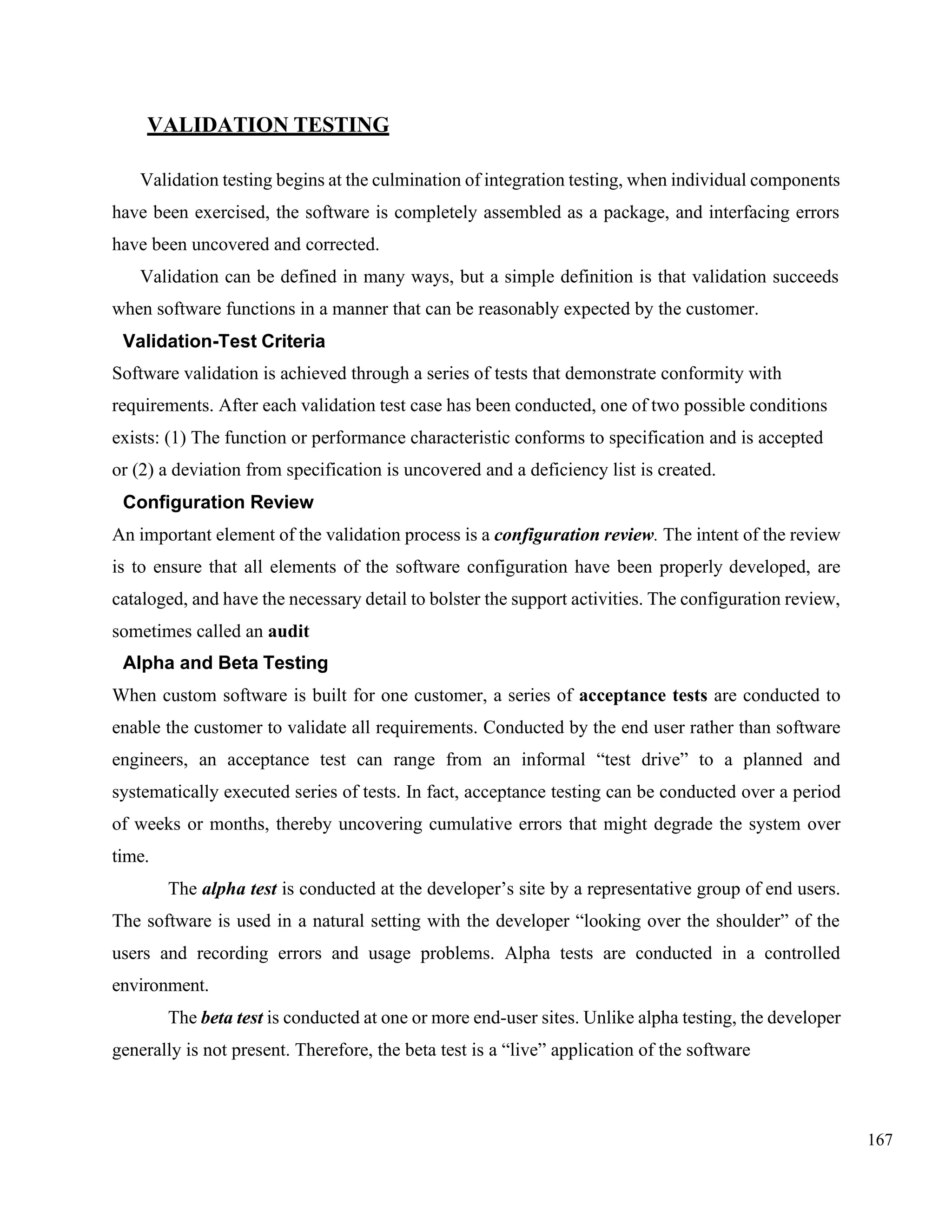 167
VALIDATION TESTING
Validation testing begins at the culmination of integration testing, when individual components
have been exercised, the software is completely assembled as a package, and interfacing errors
have been uncovered and corrected.
Validation can be defined in many ways, but a simple definition is that validation succeeds
when software functions in a manner that can be reasonably expected by the customer.
Validation-Test Criteria
Software validation is achieved through a series of tests that demonstrate conformity with
requirements. After each validation test case has been conducted, one of two possible conditions
exists: (1) The function or performance characteristic conforms to specification and is accepted
or (2) a deviation from specification is uncovered and a deficiency list is created.
Configuration Review
An important element of the validation process is a configuration review. The intent of the review
is to ensure that all elements of the software configuration have been properly developed, are
cataloged, and have the necessary detail to bolster the support activities. The configuration review,
sometimes called an audit
Alpha and Beta Testing
When custom software is built for one customer, a series of acceptance tests are conducted to
enable the customer to validate all requirements. Conducted by the end user rather than software
engineers, an acceptance test can range from an informal “test drive” to a planned and
systematically executed series of tests. In fact, acceptance testing can be conducted over a period
of weeks or months, thereby uncovering cumulative errors that might degrade the system over
time.
The alpha test is conducted at the developer’s site by a representative group of end users.
The software is used in a natural setting with the developer “looking over the shoulder” of the
users and recording errors and usage problems. Alpha tests are conducted in a controlled
environment.
The beta test is conducted at one or more end-user sites. Unlike alpha testing, the developer
generally is not present. Therefore, the beta test is a “live” application of the software
 