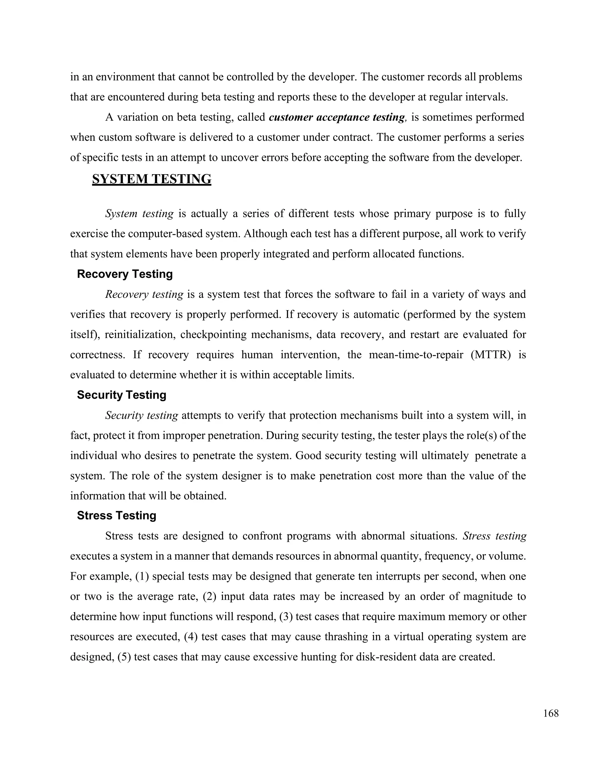 168
in an environment that cannot be controlled by the developer. The customer records all problems
that are encountered during beta testing and reports these to the developer at regular intervals.
A variation on beta testing, called customer acceptance testing, is sometimes performed
when custom software is delivered to a customer under contract. The customer performs a series
of specific tests in an attempt to uncover errors before accepting the software from the developer.
SYSTEM TESTING
System testing is actually a series of different tests whose primary purpose is to fully
exercise the computer-based system. Although each test has a different purpose, all work to verify
that system elements have been properly integrated and perform allocated functions.
Recovery Testing
Recovery testing is a system test that forces the software to fail in a variety of ways and
verifies that recovery is properly performed. If recovery is automatic (performed by the system
itself), reinitialization, checkpointing mechanisms, data recovery, and restart are evaluated for
correctness. If recovery requires human intervention, the mean-time-to-repair (MTTR) is
evaluated to determine whether it is within acceptable limits.
Security Testing
Security testing attempts to verify that protection mechanisms built into a system will, in
fact, protect it from improper penetration. During security testing, the tester plays the role(s) of the
individual who desires to penetrate the system. Good security testing will ultimately penetrate a
system. The role of the system designer is to make penetration cost more than the value of the
information that will be obtained.
Stress Testing
Stress tests are designed to confront programs with abnormal situations. Stress testing
executes a system in a manner that demands resources in abnormal quantity, frequency, or volume.
For example, (1) special tests may be designed that generate ten interrupts per second, when one
or two is the average rate, (2) input data rates may be increased by an order of magnitude to
determine how input functions will respond, (3) test cases that require maximum memory or other
resources are executed, (4) test cases that may cause thrashing in a virtual operating system are
designed, (5) test cases that may cause excessive hunting for disk-resident data are created.
 
