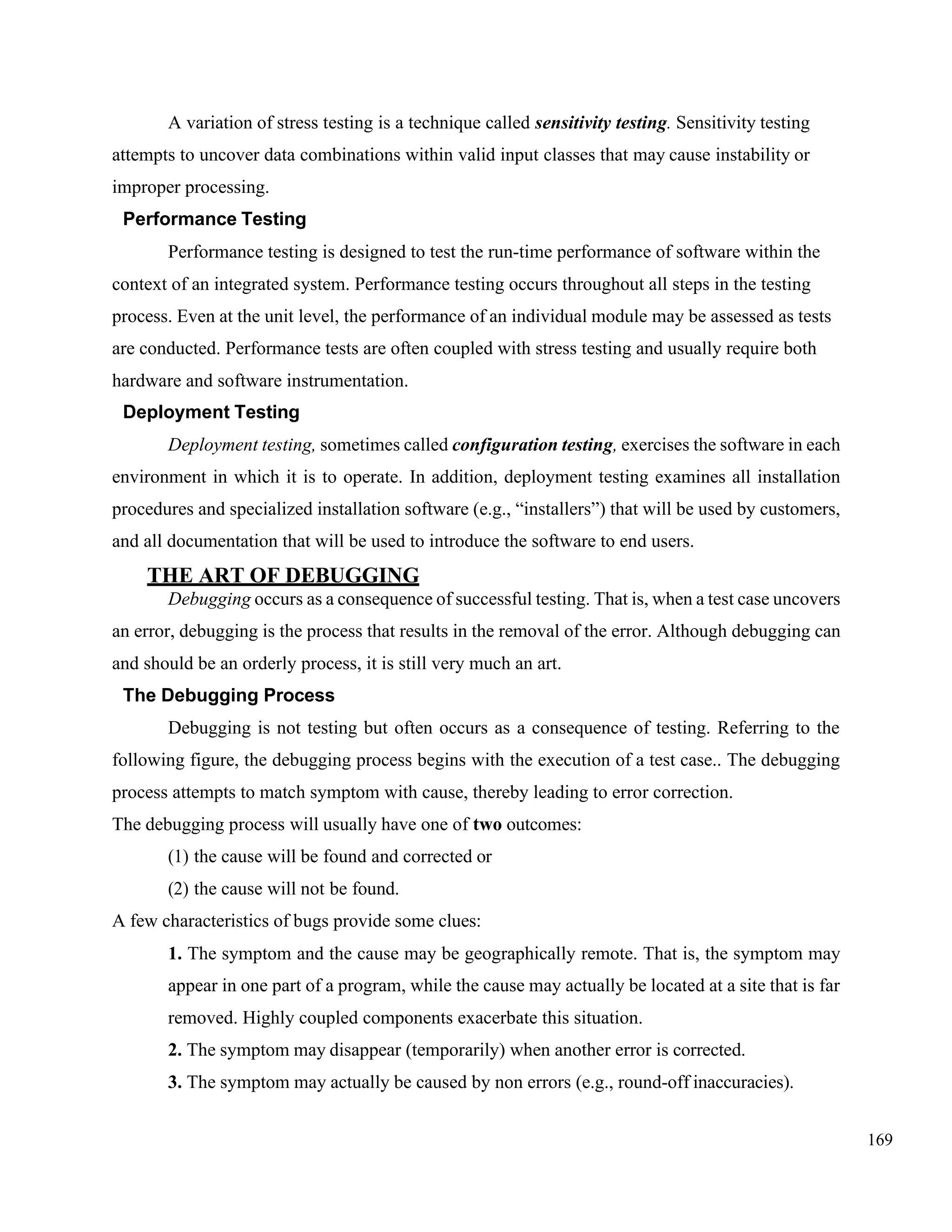 169
A variation of stress testing is a technique called sensitivity testing. Sensitivity testing
attempts to uncover data combinations within valid input classes that may cause instability or
improper processing.
Performance Testing
Performance testing is designed to test the run-time performance of software within the
context of an integrated system. Performance testing occurs throughout all steps in the testing
process. Even at the unit level, the performance of an individual module may be assessed as tests
are conducted. Performance tests are often coupled with stress testing and usually require both
hardware and software instrumentation.
Deployment Testing
Deployment testing, sometimes called configuration testing, exercises the software in each
environment in which it is to operate. In addition, deployment testing examines all installation
procedures and specialized installation software (e.g., “installers”) that will be used by customers,
and all documentation that will be used to introduce the software to end users.
THE ART OF DEBUGGING
Debugging occurs as a consequence of successful testing. That is, when a test case uncovers
an error, debugging is the process that results in the removal of the error. Although debugging can
and should be an orderly process, it is still very much an art.
The Debugging Process
Debugging is not testing but often occurs as a consequence of testing. Referring to the
following figure, the debugging process begins with the execution of a test case.. The debugging
process attempts to match symptom with cause, thereby leading to error correction.
The debugging process will usually have one of two outcomes:
(1) the cause will be found and corrected or
(2) the cause will not be found.
A few characteristics of bugs provide some clues:
1. The symptom and the cause may be geographically remote. That is, the symptom may
appear in one part of a program, while the cause may actually be located at a site that is far
removed. Highly coupled components exacerbate this situation.
2. The symptom may disappear (temporarily) when another error is corrected.
3. The symptom may actually be caused by non errors (e.g., round-off inaccuracies).
 
