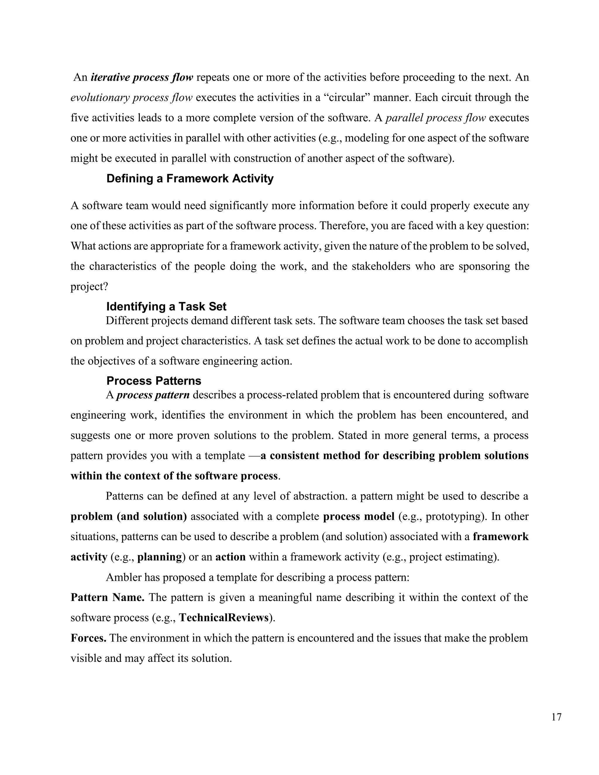 17
An iterative process flow repeats one or more of the activities before proceeding to the next. An
evolutionary process flow executes the activities in a “circular” manner. Each circuit through the
five activities leads to a more complete version of the software. A parallel process flow executes
one or more activities in parallel with other activities (e.g., modeling for one aspect of the software
might be executed in parallel with construction of another aspect of the software).
Defining a Framework Activity
A software team would need significantly more information before it could properly execute any
one of these activities as part of the software process. Therefore, you are faced with a key question:
What actions are appropriate for a framework activity, given the nature of the problem to be solved,
the characteristics of the people doing the work, and the stakeholders who are sponsoring the
project?
Identifying a Task Set
Different projects demand different task sets. The software team chooses the task set based
on problem and project characteristics. A task set defines the actual work to be done to accomplish
the objectives of a software engineering action.
Process Patterns
A process pattern describes a process-related problem that is encountered during software
engineering work, identifies the environment in which the problem has been encountered, and
suggests one or more proven solutions to the problem. Stated in more general terms, a process
pattern provides you with a template —a consistent method for describing problem solutions
within the context of the software process.
Patterns can be defined at any level of abstraction. a pattern might be used to describe a
problem (and solution) associated with a complete process model (e.g., prototyping). In other
situations, patterns can be used to describe a problem (and solution) associated with a framework
activity (e.g., planning) or an action within a framework activity (e.g., project estimating).
Ambler has proposed a template for describing a process pattern:
Pattern Name. The pattern is given a meaningful name describing it within the context of the
software process (e.g., TechnicalReviews).
Forces. The environment in which the pattern is encountered and the issues that make the problem
visible and may affect its solution.
 