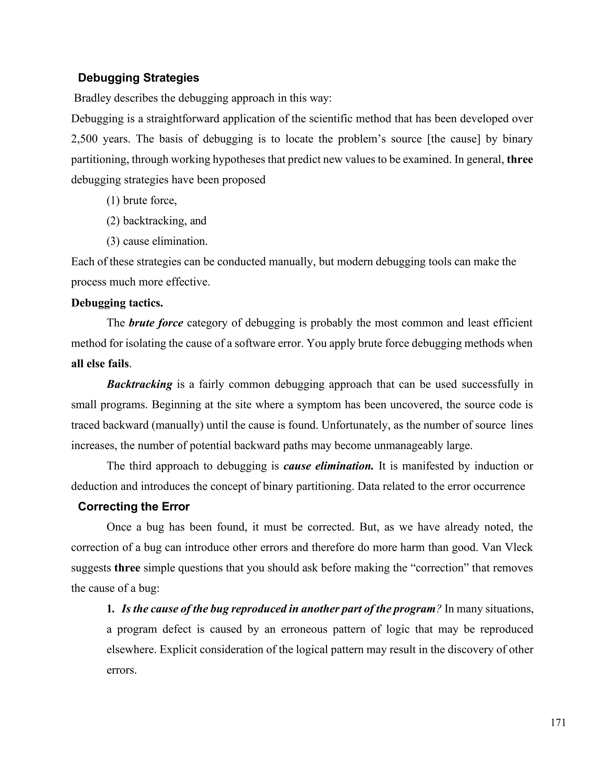 171
Debugging Strategies
Bradley describes the debugging approach in this way:
Debugging is a straightforward application of the scientific method that has been developed over
2,500 years. The basis of debugging is to locate the problem’s source [the cause] by binary
partitioning, through working hypotheses that predict new values to be examined. In general, three
debugging strategies have been proposed
(1) brute force,
(2) backtracking, and
(3) cause elimination.
Each of these strategies can be conducted manually, but modern debugging tools can make the
process much more effective.
Debugging tactics.
The brute force category of debugging is probably the most common and least efficient
method for isolating the cause of a software error. You apply brute force debugging methods when
all else fails.
Backtracking is a fairly common debugging approach that can be used successfully in
small programs. Beginning at the site where a symptom has been uncovered, the source code is
traced backward (manually) until the cause is found. Unfortunately, as the number of source lines
increases, the number of potential backward paths may become unmanageably large.
The third approach to debugging is cause elimination. It is manifested by induction or
deduction and introduces the concept of binary partitioning. Data related to the error occurrence
Correcting the Error
Once a bug has been found, it must be corrected. But, as we have already noted, the
correction of a bug can introduce other errors and therefore do more harm than good. Van Vleck
suggests three simple questions that you should ask before making the “correction” that removes
the cause of a bug:
1. Is the cause of the bug reproduced in another part of the program? In many situations,
a program defect is caused by an erroneous pattern of logic that may be reproduced
elsewhere. Explicit consideration of the logical pattern may result in the discovery of other
errors.
 