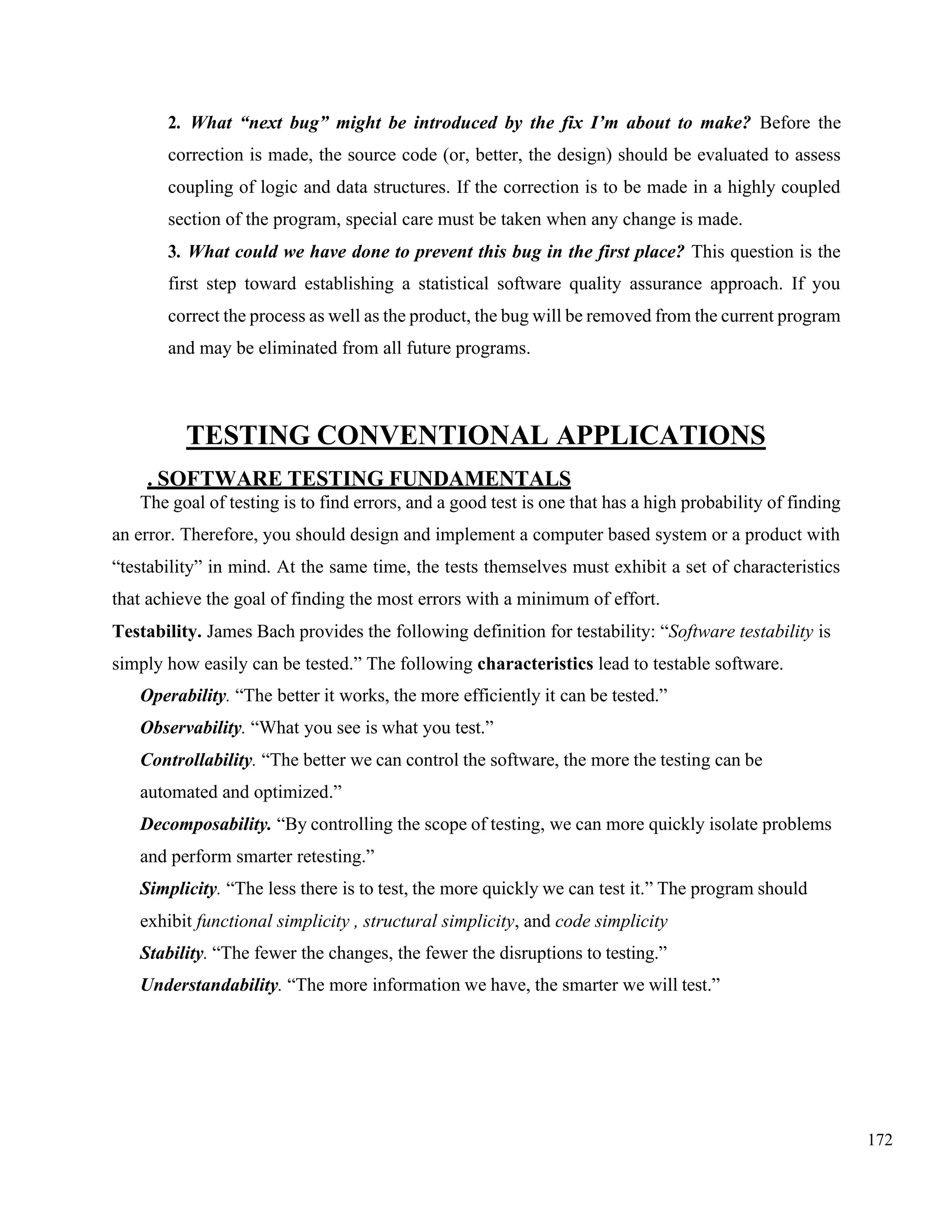 172
2. What “next bug” might be introduced by the fix I’m about to make? Before the
correction is made, the source code (or, better, the design) should be evaluated to assess
coupling of logic and data structures. If the correction is to be made in a highly coupled
section of the program, special care must be taken when any change is made.
3. What could we have done to prevent this bug in the first place? This question is the
first step toward establishing a statistical software quality assurance approach. If you
correct the process as well as the product, the bug will be removed from the current program
and may be eliminated from all future programs.
TESTING CONVENTIONAL APPLICATIONS
. SOFTWARE TESTING FUNDAMENTALS
The goal of testing is to find errors, and a good test is one that has a high probability of finding
an error. Therefore, you should design and implement a computer based system or a product with
“testability” in mind. At the same time, the tests themselves must exhibit a set of characteristics
that achieve the goal of finding the most errors with a minimum of effort.
Testability. James Bach provides the following definition for testability: “Software testability is
simply how easily can be tested.” The following characteristics lead to testable software.
Operability. “The better it works, the more efficiently it can be tested.”
Observability. “What you see is what you test.”
Controllability. “The better we can control the software, the more the testing can be
automated and optimized.”
Decomposability. “By controlling the scope of testing, we can more quickly isolate problems
and perform smarter retesting.”
Simplicity. “The less there is to test, the more quickly we can test it.” The program should
exhibit functional simplicity , structural simplicity, and code simplicity
Stability. “The fewer the changes, the fewer the disruptions to testing.”
Understandability. “The more information we have, the smarter we will test.”
 