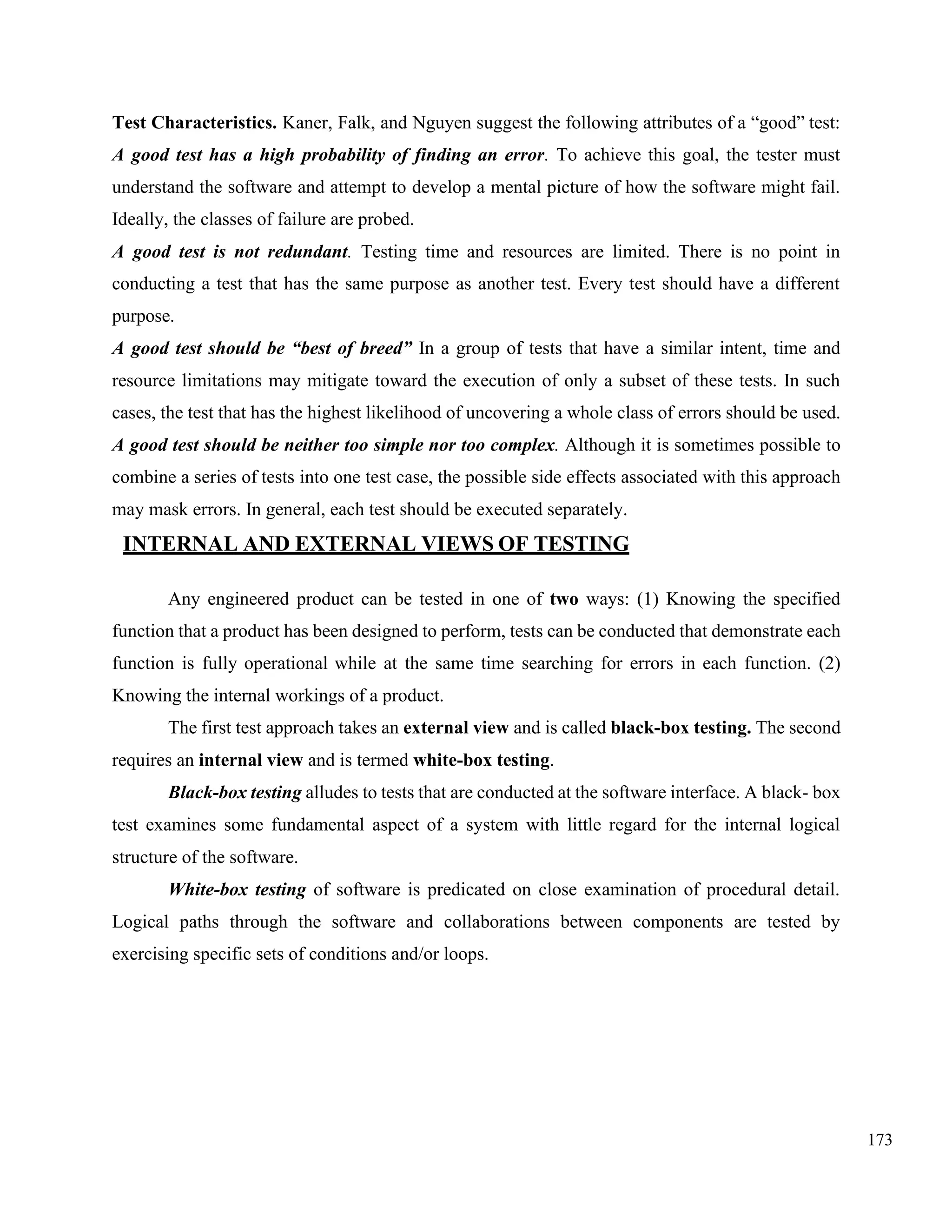 173
Test Characteristics. Kaner, Falk, and Nguyen suggest the following attributes of a “good” test:
A good test has a high probability of finding an error. To achieve this goal, the tester must
understand the software and attempt to develop a mental picture of how the software might fail.
Ideally, the classes of failure are probed.
A good test is not redundant. Testing time and resources are limited. There is no point in
conducting a test that has the same purpose as another test. Every test should have a different
purpose.
A good test should be “best of breed” In a group of tests that have a similar intent, time and
resource limitations may mitigate toward the execution of only a subset of these tests. In such
cases, the test that has the highest likelihood of uncovering a whole class of errors should be used.
A good test should be neither too simple nor too complex. Although it is sometimes possible to
combine a series of tests into one test case, the possible side effects associated with this approach
may mask errors. In general, each test should be executed separately.
INTERNAL AND EXTERNAL VIEWS OF TESTING
Any engineered product can be tested in one of two ways: (1) Knowing the specified
function that a product has been designed to perform, tests can be conducted that demonstrate each
function is fully operational while at the same time searching for errors in each function. (2)
Knowing the internal workings of a product.
The first test approach takes an external view and is called black-box testing. The second
requires an internal view and is termed white-box testing.
Black-box testing alludes to tests that are conducted at the software interface. A black- box
test examines some fundamental aspect of a system with little regard for the internal logical
structure of the software.
White-box testing of software is predicated on close examination of procedural detail.
Logical paths through the software and collaborations between components are tested by
exercising specific sets of conditions and/or loops.
 