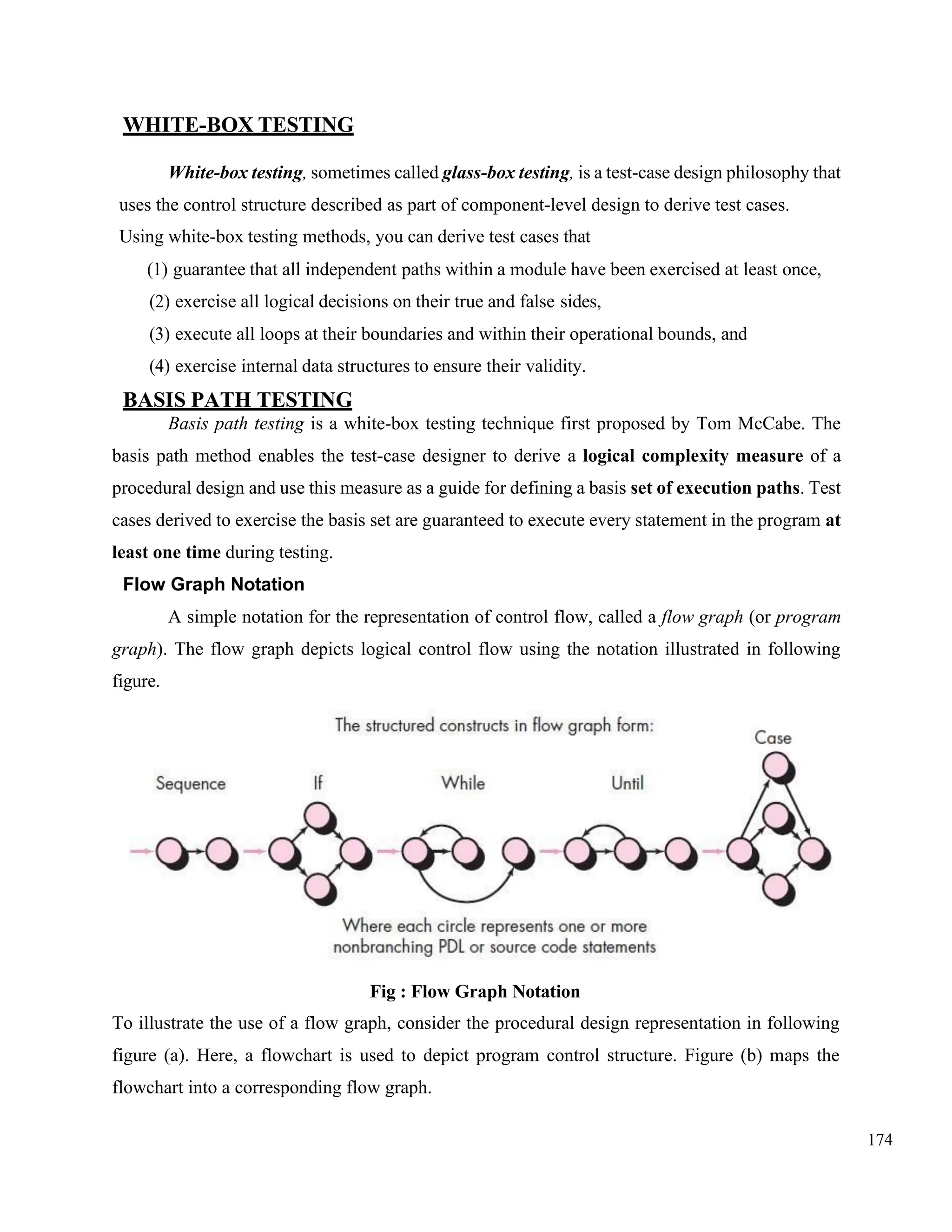 174
WHITE-BOX TESTING
White-box testing, sometimes called glass-box testing, is a test-case design philosophy that
uses the control structure described as part of component-level design to derive test cases.
Using white-box testing methods, you can derive test cases that
(1) guarantee that all independent paths within a module have been exercised at least once,
(2) exercise all logical decisions on their true and false sides,
(3) execute all loops at their boundaries and within their operational bounds, and
(4) exercise internal data structures to ensure their validity.
BASIS PATH TESTING
Basis path testing is a white-box testing technique first proposed by Tom McCabe. The
basis path method enables the test-case designer to derive a logical complexity measure of a
procedural design and use this measure as a guide for defining a basis set of execution paths. Test
cases derived to exercise the basis set are guaranteed to execute every statement in the program at
least one time during testing.
Flow Graph Notation
A simple notation for the representation of control flow, called a flow graph (or program
graph). The flow graph depicts logical control flow using the notation illustrated in following
figure.
Fig : Flow Graph Notation
To illustrate the use of a flow graph, consider the procedural design representation in following
figure (a). Here, a flowchart is used to depict program control structure. Figure (b) maps the
flowchart into a corresponding flow graph.
 