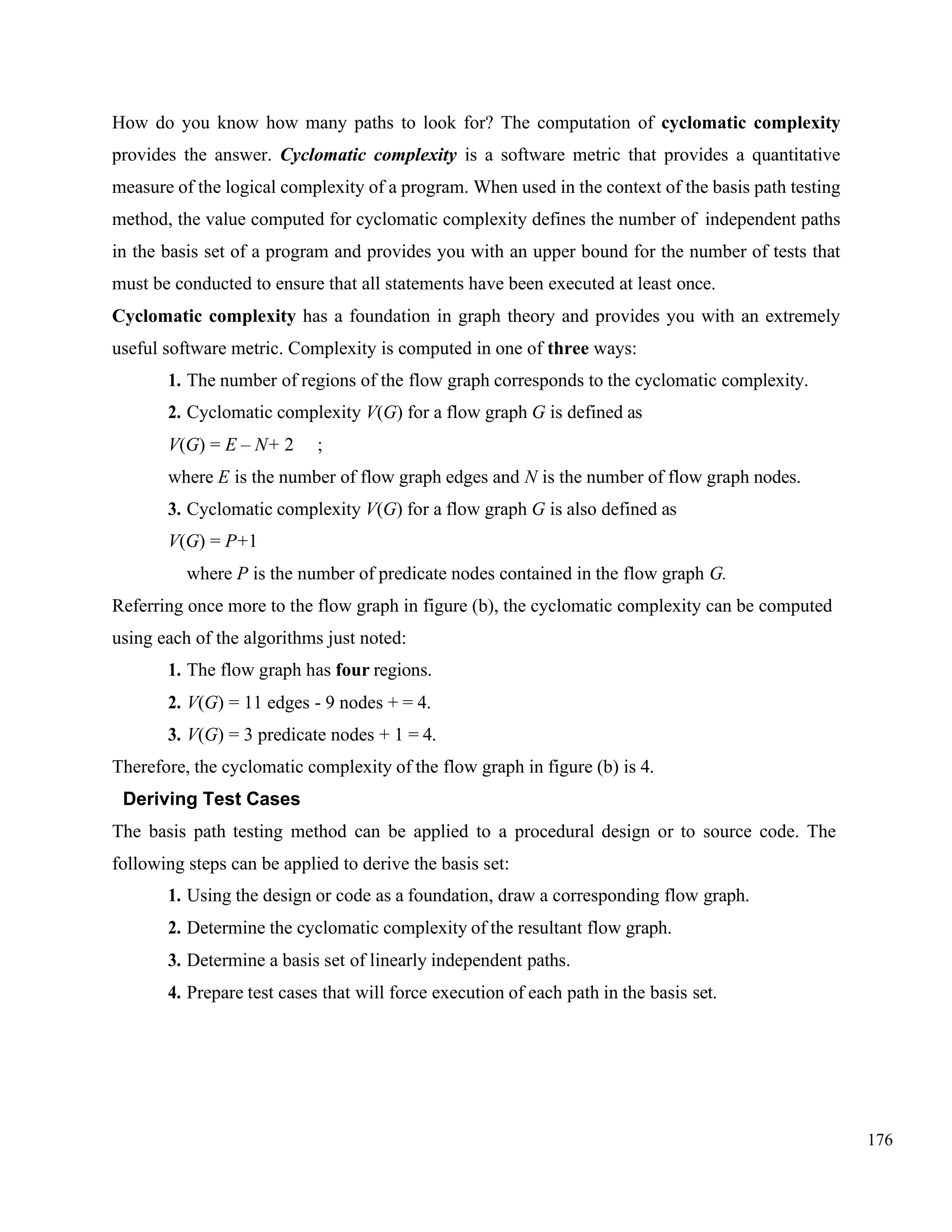 176
How do you know how many paths to look for? The computation of cyclomatic complexity
provides the answer. Cyclomatic complexity is a software metric that provides a quantitative
measure of the logical complexity of a program. When used in the context of the basis path testing
method, the value computed for cyclomatic complexity defines the number of independent paths
in the basis set of a program and provides you with an upper bound for the number of tests that
must be conducted to ensure that all statements have been executed at least once.
Cyclomatic complexity has a foundation in graph theory and provides you with an extremely
useful software metric. Complexity is computed in one of three ways:
1. The number of regions of the flow graph corresponds to the cyclomatic complexity.
2. Cyclomatic complexity V(G) for a flow graph G is defined as
V(G) = E – N+ 2 ;
where E is the number of flow graph edges and N is the number of flow graph nodes.
3. Cyclomatic complexity V(G) for a flow graph G is also defined as
V(G) = P+1
where P is the number of predicate nodes contained in the flow graph G.
Referring once more to the flow graph in figure (b), the cyclomatic complexity can be computed
using each of the algorithms just noted:
1. The flow graph has four regions.
2. V(G) = 11 edges - 9 nodes + = 4.
3. V(G) = 3 predicate nodes + 1 = 4.
Therefore, the cyclomatic complexity of the flow graph in figure (b) is 4.
Deriving Test Cases
The basis path testing method can be applied to a procedural design or to source code. The
following steps can be applied to derive the basis set:
1. Using the design or code as a foundation, draw a corresponding flow graph.
2. Determine the cyclomatic complexity of the resultant flow graph.
3. Determine a basis set of linearly independent paths.
4. Prepare test cases that will force execution of each path in the basis set.
 