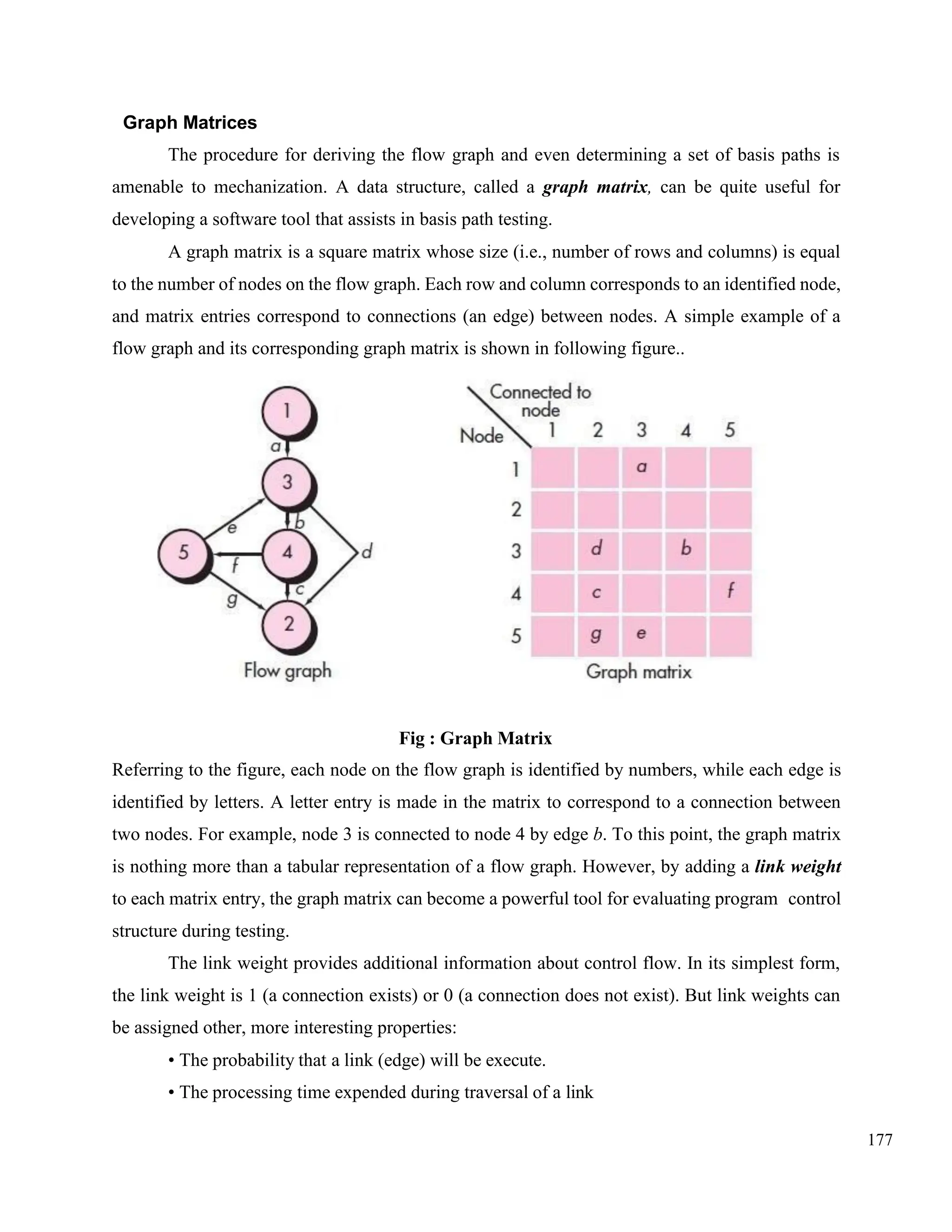177
Graph Matrices
The procedure for deriving the flow graph and even determining a set of basis paths is
amenable to mechanization. A data structure, called a graph matrix, can be quite useful for
developing a software tool that assists in basis path testing.
A graph matrix is a square matrix whose size (i.e., number of rows and columns) is equal
to the number of nodes on the flow graph. Each row and column corresponds to an identified node,
and matrix entries correspond to connections (an edge) between nodes. A simple example of a
flow graph and its corresponding graph matrix is shown in following figure..
Fig : Graph Matrix
Referring to the figure, each node on the flow graph is identified by numbers, while each edge is
identified by letters. A letter entry is made in the matrix to correspond to a connection between
two nodes. For example, node 3 is connected to node 4 by edge b. To this point, the graph matrix
is nothing more than a tabular representation of a flow graph. However, by adding a link weight
to each matrix entry, the graph matrix can become a powerful tool for evaluating program control
structure during testing.
The link weight provides additional information about control flow. In its simplest form,
the link weight is 1 (a connection exists) or 0 (a connection does not exist). But link weights can
be assigned other, more interesting properties:
• The probability that a link (edge) will be execute.
• The processing time expended during traversal of a link
 